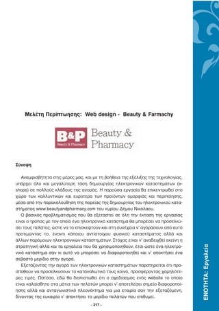 Μελέτη Περίπτωησης: Web design - Beauty & Farmachy




Σύνοψη

   Αναµφισβήτητα στις µέρες µας, και µε τη βοήθεια της εξέλιξης της τεχνολογίας,
υπάρχει όλο και µεγαλύτερη τάση δηµιουργίας ηλεκτρονικών καταστηµάτων (e-
shops) σε πολλούς κλάδους της αγοράς. Η παρούσα εργασία θα επικεντρωθεί στο
χώρο των καλλυντικών και ευρύτερα των προϊόντων οµορφιάς και περιποίησης,
µέσα από την παρακολούθηση της πορείας της δηµιουργίας του ηλεκτρονικού κατα-
στήµατος www.beautyandpharmacy.com του κυρίου ∆ήµου Νικόλαου.
   Ο βασικός προβληµατισµός που θα εξεταστεί σε όλη την έκταση της εργασίας
είναι ο τρόπος µε τον οποίο ένα ηλεκτρονικό κατάστηµα θα µπορέσει να προσελκύ-
σει τους πελάτες, ώστε να το επισκεφτούν και στη συνέχεια ν’ αγοράσουν από αυτό
προτιµώντας το, έναντι κάποιου αντίστοιχου φυσικού καταστήµατος αλλά και
άλλων παρόµοιων ηλεκτρονικών καταστηµάτων. Στόχος είναι ν’ αναδειχθεί εκείνη η
                                                                                   ΕΝΟΤΗΤΑ: Εργαλεία




στρατηγική αλλά και τα εργαλεία που θα χρησιµοποιηθούν, έτσι ώστε ένα ηλεκτρο-
νικό κατάστηµα σαν κι αυτό να µπορέσει να διαφοροποιηθεί και ν’ αποκτήσει ένα
σεβαστό µερίδιο στην αγορά.
   Εξετάζοντας την αγορά των ηλεκτρονικών καταστηµάτων παρατηρείται ότι προ-
σπαθούν να προσελκύσουν το καταναλωτικό τους κοινό, προσφέροντας χαµηλότε-
ρες τιµές. Ωστόσο, εδώ θα διαπιστωθεί ότι ο σχεδιασµός ενός website το οποίο
είναι καλαίσθητο στα µάτια των πελατών µπορεί ν’ αποτελέσει σηµείο διαφοροποί-
ησης αλλά και ανταγωνιστικό πλεονέκτηµα για µια εταιρία σαν την εξεταζόµενη,
δίνοντας της ευκαιρία ν’ αποκτήσει το µερίδιο πελατών που επιθυµεί.
                                    - 217 -
 