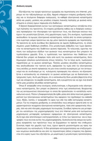 Ανάλυση αγοράς

   Εξετάζοντας την αγορά προϊόντων οµορφιάς και περιποίησης στο Internet, µπο-
ρούµε να την ταξινοµήσουµε ως εξής. Αρχικά υπάρχουν εταιρίες χονδρικής πώλη-
σης και οι λεγόµενοι διάφοροι εισαγωγείς, τα καθαρά ηλεκτρονικά καταστήµατα
αλλά και µικρές, µεσαίες και µεγάλες εταιρίες λιανικής πώλησης µε φυσικά κατα-
στήµατα οι οποίες έχουν παρουσία στο διαδίκτυο.
   Η βασική διαφοροποίηση αυτών των κατηγοριών καταστηµάτων εστιάζεται στην
τιµή πώλησης του προϊόντος. Οι εταιρίες χονδρικής καθώς και οι διάφοροι εισαγω-
γείς προσφέρουν την πλειοψηφία των προϊόντων τους, και ιδιαίτερα εκείνων που
έχουν την µεγαλύτερη ζήτηση, στις χαµηλότερες τιµές. Στη συνέχεια, τιµολογιακά
ακολουθούν τα αµιγώς ηλεκτρονικά καταστήµατα, πολλά από τα οποία εµπορεύο-
νται ευρύτερη γκάµα προϊόντων και όχι µόνο προϊόντα οµορφιάς και περιποίησης.
Τα προϊόντα σε αυτά συνήθως δεν βρίσκονται σε άµεση διαθεσιµότητα, το οποίο
σηµαίνει µικρή διαθέσιµη αποθήκη. Στις µεγαλύτερες βαθµίδες των τιµών βρίσκο-
νται τα καταστήµατα που διαθέτουν φυσική παρουσία. Τα τελευταία, έχοντας την
πίεση των αυξηµένων εξόδων των φυσικών τους καταστηµάτων δεν µπορούν να
τιµολογήσουν χαµηλά. Έτσι, η τιµολόγηση των προϊόντων που διαθέτουν στo
Internet δεν µπορεί να διαφέρει πολύ από αυτή του φυσικού καταστήµατος, διότι
δηµιουργεί απώλεια εµπιστοσύνης στους πελάτες. Για το λόγο αυτό, τιµολογούν
παραπλήσια µε το φυσικό κατάστηµα. Πολλές µεγάλες αλυσίδες καταστηµάτων
που ακολουθούσαν την τακτική αυτή, αφαίρεσαν τις τιµές από τις ηλεκτρονικές
τους σελίδες µε σκοπό προφανώς να µην είναι εύκολα συγκρίσιµες µε τον ανταγω-
νισµό και σε συνδυασµό µε τις κυλιόµενες προσφορές που κάνουν, να εξαναγκά-
ζεται ο καταναλωτής να επισκεφτεί το φυσικό κατάστηµα για να διαπιστώσει τις
τρέχουσες τιµές. Αυτό µας δείχνει, ότι ο καταναλωτής δίνει µεγάλη βαρύτητα στην
τιµή και αποφεύγει τα ακριβά καταστήµατα, όση εγκυρότητα και να έχει ένα brand
name µιας µεγάλης αλυσίδας καταστηµάτων.
   Όπως θ’ αναφερθεί στην συνέχεια, αναλυτικότερα, η δηµιουργία ενός ηλεκτρο-
νικού καταστήµατος, δεν µπορεί να βασιστεί στην τιµή αποκλειστικά, θεωρώντας
την ως ανταγωνιστικό πλεονέκτηµα το οποίο θα προσελκύσει το κατάλληλο κατα-
ναλωτικό κοινό. Πλέον η διαφοροποίηση θα έρθει µέσα από άλλα ποιοτικά χαρακτη-
ριστικά των ηλεκτρονικών καταστηµάτων που αφορούν τον σχεδιασµό του website
τους. Αξίζει, λοιπόν, ν’ αναφερθεί το ύφος των site της κάθε κατηγορίας καταστη-
µάτων. Για τις εταιρείες χονδρικής, οι ιστοσελίδες τους απέχουν αρκετά από το να
χαρακτηριστούν σύγχρονα ηλεκτρονικά καταστήµατα, τόσο από γραφιστικής πλευ-
ράς, όσο και από πλευράς µηχανισµού λειτουργίας. Συνήθως πρόκειται για µεταφο-
ρά του καταλόγου της µηχανογράφησής τους στο Internet µέσα από αυτόµατους
µηχανισµούς µεταφοράς εµπορικών εφαρµογών σε ηλεκτρονικά καταστήµατα.
Αυτό έχει σαν αποτέλεσµα η κατηγοριοποίηση, οι τίτλοι των προϊόντων και οι περι-
γραφές τους να είναι αυτές της µηχανογράφησης, δυσκολεύοντας ακόµα και έµπει-
ρους αγοραστές των προϊόντων τους να ξεχωρίσουν το προϊόν που επιθυµούν.
Συνεπώς παρά την χαµηλή τιµή τους, έχουν αρκετά µειονεκτήµατα ως προς την
προσέγγιση του καταναλωτή. Η ίδια φιλοσοφία κατηγοριοποίησης και επεξηγηµατι-
κών κειµένων ακολουθείται και από τις περισσότερες άλλες εταιρείες που βρίσκο-
νται στο εύρος τιµών που εξετάζεται, µε µικρότερες ή µεγαλύτερες τροποποιήσεις,

                                      - 218 -
 
