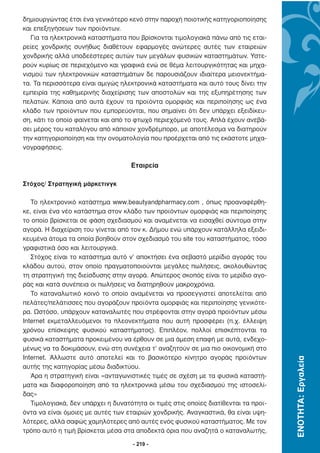 δηµιουργώντας έτσι ένα γενικότερο κενό στην παροχή ποιοτικής κατηγοριοποίησης
και επεξηγήσεων των προϊόντων.
   Για τα ηλεκτρονικά καταστήµατα που βρίσκονται τιµολογιακά πάνω από τις εται-
ρείες χονδρικής συνήθως διαθέτουν εφαρµογές ανώτερες αυτές των εταιρειών
χονδρικής αλλά υποδεέστερες αυτών των µεγάλων φυσικών καταστηµάτων. Υστε-
ρούν κυρίως σε περιεχόµενο και γραφικά ενώ σε θέµα λειτουργικότητας και µηχα-
νισµού των ηλεκτρονικών καταστηµάτων δε παρουσιάζουν ιδιαίτερα µειονεκτήµα-
τα. Τα περισσότερα είναι αµιγώς ηλεκτρονικά καταστήµατα και αυτό τους δίνει την
εµπειρία της καθηµερινής διαχείρισης των αποστολών και της εξυπηρέτησης των
πελατών. Κάποια από αυτά έχουν τα προϊόντα οµορφιάς και περιποίησης ως ένα
κλάδο των προϊόντων που εµπορεύονται, που σηµαίνει ότι δεν υπάρχει εξειδίκευ-
ση, κάτι το οποίο φαίνεται και από το φτωχό περιεχόµενό τους. Απλά έχουν ανεβά-
σει µέρος του καταλόγου από κάποιον χονδρέµπορο, µε αποτέλεσµα να διατηρούν
την κατηγοριοποίηση και την ονοµατολογία που προέρχεται από τις εκάστοτε µηχα-
νογραφήσεις.

                                    Εταιρεία

Στόχος/ Στρατηγική µάρκετινγκ

   Το ηλεκτρονικό κατάστηµα www.beautyandpharmacy.com , όπως προαναφέρθη-
κε, είναι ένα νέο κατάστηµα στον κλάδο των προϊόντων οµορφιάς και περιποίησης
το οποίο βρίσκεται σε φάση σχεδιασµού και αναµένεται να εισαχθεί σύντοµα στην
αγορά. Η διαχείριση του γίνεται από τον κ. ∆ήµου ενώ υπάρχουν κατάλληλα εξειδι-
κευµένα άτοµα τα οποία βοηθούν στον σχεδιασµό του site του καταστήµατος, τόσο
γραφιστικά όσο και λειτουργικά.
   Στόχος είναι το κατάστηµα αυτό ν’ αποκτήσει ένα σεβαστό µερίδιο αγοράς του
κλάδου αυτού, στον οποίο πραγµατοποιούνται µεγάλες πωλήσεις, ακολουθώντας
τη στρατηγική της διείσδυσης στην αγορά. Απώτερος σκοπός είναι το µερίδιο αγο-
ράς και κατά συνέπεια οι πωλήσεις να διατηρηθούν µακροχρόνια.
   Το καταναλωτικό κοινό το οποίο αναµένεται να προσεγγιστεί αποτελείται από
πελάτες/πελάτισσες που αγοράζουν προϊόντα οµορφιάς και περιποίησης γενικότε-
ρα. Ωστόσο, υπάρχουν καταναλωτές που στρέφονται στην αγορά προϊόντων µέσω
Internet εκµεταλλευόµενοι τα πλεονεκτήµατα που αυτή προσφέρει (π.χ. έλλειψη
χρόνου επίσκεψης φυσικού καταστήµατος). Επιπλέον, πολλοί επισκέπτονται τα
φυσικά καταστήµατα προκειµένου να έρθουν σε µια άµεση επαφή µε αυτά, ενδεχο-
µένως να τα δοκιµάσουν, ενώ στη συνέχεια τ’ αναζητούν σε µια πιο οικονοµική στο
Internet. Άλλωστε αυτό αποτελεί και το βασικότερο κίνητρο αγοράς προϊόντων
                                                                                     ΕΝΟΤΗΤΑ: Εργαλεία




αυτής της κατηγορίας µέσω διαδικτύου.
   Άρα η στρατηγική είναι «ανταγωνιστικές τιµές σε σχέση µε τα φυσικά καταστή-
µατα και διαφοροποίηση από τα ηλεκτρονικά µέσω του σχεδιασµού της ιστοσελί-
δας»
   Τιµολογιακά, δεν υπάρχει η δυνατότητα οι τιµές στις οποίες διατίθενται τα προϊ-
όντα να είναι όµοιες µε αυτές των εταιριών χονδρικής. Αναγκαστικά, θα είναι υψη-
λότερες, αλλά σαφώς χαµηλότερες από αυτές ενός φυσικού καταστήµατος. Με τον
τρόπο αυτό η τιµή βρίσκεται µέσα στα αποδεκτά όρια που αναζητά ο καταναλωτής,

                                     - 219 -
 