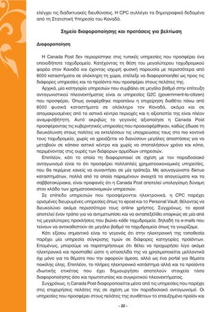 ÂÏ¤Á¯ÂÈ ÙÈ˜ ‰È·‰ÈÎÙ˘·Î¤˜ ‰ÈÂ˘ı‡ÓÛÂÈ˜. ∏ CPC Û˘ÏÏ¤ÁÂÈ Ù· ‰ËÌÔÁÚ·ÊÈÎ¿ ‰Â‰ÔÌ¤Ó·
·ﬁ ÙË ™Ù·ÙÈÛÙÈÎ‹ ÀËÚÂÛ›· ÙÔ˘ ∫·Ó·‰¿.

           ™ËÌÂ›· ‰È·ÊÔÚÔÔ›ËÛË˜ Î·È ÚÔÙ¿ÛÂÈ˜ ÁÈ· ‚ÂÏÙ›ˆÛË

¢È·ÊÔÚÔÔ›ËÛË

   ∏ Canada Post ‰ÂÓ ÂÚÈÔÚ›ÛÙËÎÂ ÛÙÈ˜ Ù˘ÈÎ¤˜ ˘ËÚÂÛ›Â˜ Ô˘ ÚÔÛÊ¤ÚÂÈ ¤Ó·
ÔÔÈÔ‰‹ÔÙÂ Ù·¯˘‰ÚÔÌÂ›Ô. ∫·Ù¤¯ÔÓÙ·˜ ÙË ı¤ÛË ÙÔ˘ ÌÂÁ·Ï‡ÙÂÚÔ˘ Ù·¯˘‰ÚÔÌÈÎÔ‡
ÊÔÚ¤· ÛÙÔÓ ∫·Ó·‰¿ Î·È ¤¯ÔÓÙ·˜ ÈÛ¯˘Ú‹ Ê˘ÛÈÎ‹ ·ÚÔ˘Û›· ÌÂ ÂÚÈÛÛﬁÙÂÚ· ·ﬁ
6000 Î·Ù·ÛÙ‹Ì·Ù· ÛÂ ÔÏﬁÎÏËÚË ÙË ¯ÒÚ·, Â¤ÏÂÍÂ Ó· ‰È·ÊÔÚÔÔÈËıÂ› ˆ˜ ÚÔ˜ ÙÈ˜
‰È¿ÊÔÚÂ˜ ˘ËÚÂÛ›Â˜ Î·È Ù· ÚÔ˚ﬁÓÙ· Ô˘ ÚÔÛÊ¤ÚÂÈ ÛÙÔ˘˜ ÂÏ¿ÙÂ˜ ÙË˜.
   ∞Ú¯ÈÎ¿, Ì›· Î·ÙËÁÔÚ›· ˘ËÚÂÛÈÒÓ Ô˘ Û˘Ì‚¿ÏÂÈ ÛÂ ÌÂÁ¿ÏÔ ‚·ıÌﬁ ÛÙËÓ Â›ÙÂ˘ÍË
·ÓÙ·ÁˆÓÈÛÙÈÎÔ‡ ÏÂÔÓÂÎÙ‹Ì·ÙÔ˜ Â›Ó·È ÔÈ ˘ËÚÂÛ›Â˜ G2C (government-to-citizen)
Ô˘ ÚÔÛÊ¤ÚÂÈ. Ÿˆ˜ ·Ó·Ê¤ÚıËÎÂ ·Ú·¿Óˆ Ë ÂÈ¯Â›ÚËÛË ‰È·ı¤ÙÂÈ ¿Óˆ ·ﬁ
6000 Ê˘ÛÈÎ¿ Î·Ù·ÛÙ‹Ì·Ù· ÛÂ ÔÏﬁÎÏËÚÔ ÙÔÓ ∫·Ó·‰¿, ·ÎﬁÌ· Î·È ÛÂ
·ÔÌ·ÎÚ˘ÛÌ¤ÓÂ˜ ·ﬁ Ù· ·ÛÙÈÎ¿ Î¤ÓÙÚ· ÂÚÈÔ¯¤˜ Î·È Ë ·ÍÈÔÈÛÙ›· ÙË˜ Â›Ó·È Ï¤ÔÓ
·Ó·ÌÊÈÛ‚‹ÙËÙË. ∞˘Ùﬁ ·ÎÚÈ‚Ò˜ ÙÔ ÁÂÁÔÓﬁ˜ ·ÍÈÔÔ›ËÛÂ Ë Canada Post
ÚÔÛÊ¤ÚÔÓÙ·˜ ÙÈ˜ Î˘‚ÂÚÓËÙÈÎ¤˜ ˘ËÚÂÛ›Â˜ Ô˘ ÚÔ·Ó·Ê¤ÚıËÎ·Ó, Î·ıÒ˜ ¤‰ˆÛÂ ÙË
‰ÈÂ˘ÎﬁÏ˘ÓÛË ÛÙÔ˘˜ ÔÏ›ÙÂ˜ Ó· ÂÎÙÂÏ¤ÛÔ˘Ó ÙÈ˜ ˘Ô¯ÚÂÒÛÂÈ˜ ÙÔ˘˜ ÛÙÔ ÈÔ ÎÔÓÙÈÓﬁ
ÙÔ˘˜ Ù·¯˘‰ÚÔÌÂ›Ô, ¯ˆÚ›˜ Ó· ¯ÚÂÈ¿˙ÂÙ·È Ó· ‰È·Ó‡ÛÔ˘Ó ÌÂÁ¿ÏÂ˜ ·ÔÛÙ¿ÛÂÈ˜ ÁÈ· Ó·
ÌÂÙ·‚Ô‡Ó ÛÂ Î¿ÔÈÔ ·ÛÙÈÎﬁ Î¤ÓÙÚÔ Î·È ¯ˆÚ›˜ Ó· Û·Ù·Ï‹ÛÔ˘Ó ¯ÚﬁÓÔ Î·È ÎﬁÔ,
ÂÚÈÌ¤ÓÔÓÙ·˜ ÛÙÈ˜ Ô˘Ú¤˜ ÙˆÓ ‰È¿ÊÔÚˆÓ ·ÚÌﬁ‰ÈˆÓ ˘ËÚÂÛÈÒÓ.
   ∂ÈÏ¤ÔÓ, Î¿ÙÈ ÙÔ ÔÔ›Ô ÙË ‰È·ÊÔÚÔÔÈÂ› ÛÂ Û¯¤ÛË ÌÂ ÙÔÓ ·Ú·‰ÔÛÈ·Îﬁ
·ÓÙ·ÁˆÓÈÛÌﬁ Â›Ó·È ÙÔ ﬁÙÈ ÚÔÛÊ¤ÚÂÈ ÔÏÏ·Ï¤˜ ¯ÚËÌ·ÙÔÔÈÎÔÓÔÌÈÎ¤˜ ˘ËÚÂÛ›Â˜,
Ô˘ ı· ÂÚ›ÌÂÓÂ Î·ÓÂ›˜ Ó· Û˘Ó·ÓÙ‹ÛÂÈ ÛÂ Ì›· ÙÚ¿Â˙·. ªÂ ·Û˘Ó·ÁÒÓÈÛÙÔ ‰›ÎÙ˘Ô
Î·Ù·ÛÙËÌ¿ÙˆÓ, ÔÏÏ¿ ·ﬁ Ù· ÔÔ›· ·Ú·Ì¤ÓÔ˘Ó ·ÓÔÈ¯Ù¿ Ù· ·ÔÁÂ‡Ì·Ù· Î·È Ù·
Û·‚‚·ÙÔÎ‡ÚÈ·Î·, Â›Ó·È ÚÔÊ·Ó¤˜ ﬁÙÈ Ë Canada Post ·ÔÙÂÏÂ› ˘ÔÏÔÁ›ÛÈÌË ‰‡Ó·ÌË
ÛÙÔÓ ÎÏ¿‰Ô ÙˆÓ ¯ÚËÌ·ÙÔÔÈÎÔÓÔÌÈÎÒÓ ˘ËÚÂÛÈÒÓ.
   ™Â Â›Â‰Ô ˘ËÚÂÛÈÒÓ Ô˘ ÚÔÛÊ¤ÚÔÓÙ·È ËÏÂÎÙÚÔÓÈÎ¿, Ë CPC ·Ú¤¯ÂÈ
ÔÚÈÛÌ¤ÓÂ˜ ‰ÈÂ˘Ú˘Ì¤ÓÂ˜ ˘ËÚÂÛ›Â˜ ﬁˆ˜ ÙÔ epost Î·È ÙÔ Personal Vault, ı¤ÏÔÓÙ·˜ Ó·
‰ÈÂ˘ÎÔÏ‡ÓÂÈ ·ÎﬁÌ· ÂÚÈÛÛﬁÙÂÚÔ ÙÔ˘˜ online ¯Ú‹ÛÙÂ˜. ™˘Á¯ÚﬁÓˆ˜, ÙÔ epost
·ÔÙÂÏÂ› ¤Ó·Ó ÙÚﬁÔ ÁÈ· Ó· ·ÓÙÈÌÂÙˆ›ÛÂÈ Î·È Ó· ·ÓÙ·ÂÍ¤ÏıÂÈ Â·ÚÎÒ˜ ÛÂ Ì›· ·ﬁ
ÙÈ˜ ÌÂÁ·Ï‡ÙÂÚÂ˜ ÚÔÎÏ‹ÛÂÈ˜ Ô˘ ‚ÈÒÓÂÈ Î¿ıÂ Ù·¯˘‰ÚÔÌÂ›Ô, ‰ËÏ·‰‹ Ù· e-mails Ô˘
ÙÂ›ÓÔ˘Ó Ó· ·ÓÙÈÎ·ıÈÛÙÔ‡Ó ÛÂ ÌÂÁ¿ÏÔ ‚·ıÌﬁ Ù· Ù·¯˘‰ÚÔÌÂ›· ﬁˆ˜ Ù· ÁÓˆÚ›˙·ÌÂ.
   ∫¿ÙÈ ÂÍ›ÛÔ˘ ÛËÌ·ÓÙÈÎﬁ Â›Ó·È ÙÔ ÁÂÁÔÓﬁ˜ ﬁÙÈ ÛÙËÓ ËÏÂÎÙÚÔÓÈÎ‹ ÙË˜ ÙÔÔıÂÛ›·
·Ú¤¯ÂÈ Ì›· ˘ËÚÂÛ›· Û‡ÁÎÚÈÛË˜ ÙÈÌÒÓ ÛÂ ‰È¿ÊÔÚÂ˜ Î·ÙËÁÔÚ›Â˜ ÚÔ˚ﬁÓÙˆÓ.
∂ÔÌ¤Óˆ˜, ÌÔÚÔ‡ÌÂ Ó· ·Ú·ÙËÚ‹ÛÔ˘ÌÂ ﬁÙÈ ı¤ÏÂÈ Ó· ÚÔ¯ˆÚ‹ÛÂÈ Ï›ÁÔ ·ÎﬁÌ·
ËÏÂÎÙÚÔÓÈÎ¿ Î·È ÚÔÛ·ıÂ› ÒÛÙÂ Ë ÈÛÙÔÛÂÏ›‰· ÙË˜ Ó· ¯ÚËÛÈÌÔÔÈÂ›Ù·È ÌÂÏÏÔÓÙÈÎ¿
ﬁ¯È ÌﬁÓÔ ÁÈ· Ù· ı¤Ì·Ù· Ô˘ ÙËÓ ·ÊÔÚÔ‡Ó ¿ÌÂÛ·, ·ÏÏ¿ ˆ˜ ¤Ó· portal ÁÈ· ı¤Ì·Ù·
ÔÈÎ›ÏË˜ ‡ÏË˜. ∂ÈÏ¤ÔÓ, ÙÔ Ï‹ÚÂ˜ ËÏÂÎÙÚÔÓÈÎﬁ Î·Ù¿ÛÙËÌ· ·ÏÏ¿ Î·È Ù· ÚÔ˚ﬁÓÙ·
È‰ÈˆÙÈÎ‹˜ ÂÙÈÎ¤Ù·˜ Ô˘ ¤¯ÂÈ ‰ËÌÈÔ˘ÚÁ‹ÛÂÈ ·ÔÙÂÏÔ‡Ó ÛÙÔÈ¯Â›· ÙﬁÛÔ
‰È·ÊÔÚÔÔ›ËÛË˜ ﬁÛÔ Î·È ÚˆÙÔÙ˘›·˜ Î·È Û˘ÁÎÚÈÙÈÎÔ‡ ÏÂÔÓÂÎÙ‹Ì·ÙÔ˜.
   ™˘Á¯ÚﬁÓˆ˜, Ë Canada Post ‰È·ÊÔÚÔÔÈÂ›Ù·È Ì¤Û· ·ﬁ ÙÈ˜ ˘ËÚÂÛ›Â˜ Ô˘ ·Ú¤¯ÂÈ
ÛÙÈ˜ ÂÈ¯ÂÈÚ‹ÛÂÈ˜ ÂÏ¿ÙÂ˜ ÙË˜ ÛÂ Û¯¤ÛË ÌÂ ÙÔÓ ·Ú·‰ÔÛÈ·Îﬁ ·ÓÙ·ÁˆÓÈÛÌﬁ. √È
˘ËÚÂÛ›Â˜ Ô˘ ÚÔÛÊ¤ÚÂÈ ÛÙÔ˘˜ ÂÏ¿ÙÂ˜ ÙË˜ Û˘Óı¤ÙÔ˘Ó ÙÔ Â·˘ÍËÌ¤ÓÔ ÚÔ˚ﬁÓ Î·È

                                       - 22 -
 