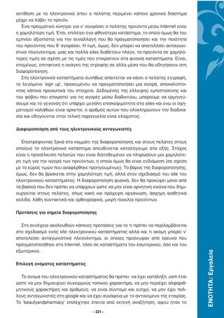 αντίθεση µε το ηλεκτρονικό όπου ο πελάτης περιµένει κάποιο χρονικό διάστηµα
µέχρι να λάβει το προϊόν.
   Ένα πραγµατικό κίνητρο για ν’ αγοράσει ο πελάτης προϊόντα µέσω Internet είναι
η χαµηλότερη τιµή. Έτσι, επιλέγει ένα φθηνότερο κατάστηµα, το οποίο όµως θα του
εµπνέει αξιοπιστία για την συναλλαγή που θα πραγµατοποιήσει και την ποιότητα
του προϊόντος που θ’ αγοράσει. Η τιµή, όµως, δεν µπορεί να αποτελέσει ανταγωνι-
στικό πλεονέκτηµα, µιας και πολλά sites διαθέτουν πλέον, τα προϊόντα σε χαµηλό-
τερες τιµές σε σχέση µε τις τιµές που επικρατούν στα φυσικά καταστήµατα. Είναι,
εποµένως, επιτακτική η ανάγκη της στροφής σε άλλα µέσα που θα οδηγήσουν στη
διαφοροποίηση.
   Στα ηλεκτρονικά καταστήµατα συνήθως απαιτείται να κάνει ο πελάτης εγγραφή,
το λεγόµενο ‘sign up’, προκειµένου να πραγµατοποιήσει µια αγορά, αποκαλύπτο-
ντας κάποια προσωπικά του στοιχεία. ∆εδοµένης της έλλειψης εµπιστοσύνης και
του φόβου που επικρατεί για τις αγορές µέσω διαδικτύου, µπορούµε να ερµηνεύ-
σουµε και το γεγονός ότι υπάρχει µεγάλη επισκεψιµότητα στα sites και ενώ οι σχη-
µατισµοί καλαθιών είναι αρκετοί, ο αριθµός αυτών που ολοκληρώνουν την διαδικα-
σία και οδηγούνται στην τελική παραγγελία είναι ελάχιστος.

∆ιαφοροποίηση από τους ηλεκτρονικούς ανταγωνιστές

   Επιστρέφοντας ξανά στο κοµµάτι της διαφοροποίησης και στους πελάτες στους
οποίους το ηλεκτρονικό κατάστηµα απευθύνεται καταλήγουµε στα εξής. Στόχος
είναι η προσέλκυση πελατών που είναι διατεθειµένοι να πληρώσουν µια χαµηλότε-
ρη τιµή για την αγορά των προϊόντων, η οποία όµως θα είναι ενδιάµεση (σε σχέση
µε το εύρος τιµών που αναφέρθηκε προηγουµένως). Το βάρος της διαφοροποίησης,
όµως, δεν θα βρίσκεται στην χαµηλότερη τιµή, αλλά στον σχεδιασµό του site του
ηλεκτρονικού καταστήµατος. Η διαφοροποίηση φυσικά, δεν θα προκύψει µόνο από
τα βασικά που δεν πρέπει να υπάρχουν ώστε να µην είναι αρνητική εικόνα που δηµι-
ουργείται στους πελάτες, όπως κακή και πρόχειρη οργάνωση, άσχηµη αισθητικά
σελίδα, λάθη συντακτικά και ορθογραφικά, µικρή ποικιλία προϊόντων.

Προτάσεις για σηµεία διαφοροποίησης

  Στη συνέχεια ακολουθούν κάποιες προτάσεις για το τι πρέπει να περιλαµβάνεται
στο σχεδιασµό ενός site ηλεκτρονικού καταστήµατος αλλά και τι ακόµη µπορεί ν’
αποτελέσει ανταγωνιστικό πλεονέκτηµα, οι οποίες προέκυψαν από έρευνα που
πραγµατοποιήθηκε στο Internet, τόσο σε καταστήµατα του εσωτερικού, όσο και του
εξωτερικού.
                                                                                    ΕΝΟΤΗΤΑ: Εργαλεία




Επιλογή ονόµατος καταστήµατος

  Το όνοµα του ηλεκτρονικού καταστήµατος θα πρέπει: να έχει κατάληξη .com έτσι
ώστε να µην δηµιουργεί συνειρµούς τοπικού χαρακτήρα, να µην περιέχει αλφαριθ-
µητικούς χαρακτήρες και αριθµούς, να είναι σύντοµο και εύηχο, να µην έχει πολ-
λούς ανταγωνιστές στη google και να έχει συνάφεια µε το αντικείµενο της εταιρίας.
Το ‘beautyandpharmacy’ επιλέχτηκε έπειτα από εκτενή αναζήτηση, αφού ήταν το

                                    - 221 -
 