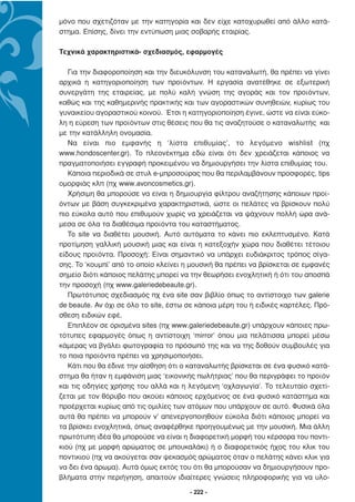 µόνο που σχετιζόταν µε την κατηγορία και δεν είχε κατοχυρωθεί από άλλο κατά-
στηµα. Επίσης, δίνει την εντύπωση µιας σοβαρής εταιρίας.

Τεχνικά χαρακτηριστικά- σχεδιασµός, εφαρµογές

   Για την διαφοροποίηση και την διευκόλυνση του καταναλωτή, θα πρέπει να γίνει
αρχικά η κατηγοριοποίηση των προϊόντων. Η εργασία ανατέθηκε σε εξωτερική
συνεργάτη της εταιρείας, µε πολύ καλή γνώση της αγοράς και τον προϊόντων,
καθώς και της καθηµερινής πρακτικής και των αγοραστικών συνηθειών, κυρίως του
γυναικείου αγοραστικού κοινού. Έτσι η κατηγοριοποίηση έγινε, ώστε να είναι εύκο-
λη η εύρεση των προϊόντων στις θέσεις που θα τις αναζητούσε ο καταναλωτής και
µε την κατάλληλη ονοµασία.
   Να είναι πιο εµφανής η ‘λίστα επιθυµίας’, το λεγόµενο wishlist (πχ
www.hondoscenter.gr). Το πλεονέκτηµα εδώ είναι ότι δεν χρειάζεται κάποιος να
πραγµατοποιήσει εγγραφή προκειµένου να δηµιουργήσει την λίστα επιθυµίας του.
   Κάποια περιοδικά σε στυλ e-µπροσούρας που θα περιλαµβάνουν προσφορές, tips
οµορφιάς κλπ (πχ www.avoncosmetics.gr).
   Χρήσιµη θα µπορούσε να είναι η δηµιουργία φίλτρου αναζήτησης κάποιων προϊ-
όντων µε βάση συγκεκριµένα χαρακτηριστικά, ώστε οι πελάτες να βρίσκουν πολύ
πιο εύκολα αυτό που επιθυµούν χωρίς να χρειάζεται να ψάχνουν πολλή ώρα ανά-
µεσα σε όλα τα διαθέσιµα προϊόντα του καταστήµατος.
   To site να διαθέτει µουσική. Αυτό αυτόµατα το κάνει πιο εκλεπτυσµένο. Κατά
προτίµηση γαλλική µουσική µιας και είναι η κατεξοχήν χώρα που διαθέτει τέτοιου
είδους προϊόντα. Προσοχή: Είναι σηµαντικό να υπάρχει ευδιάκριτος τρόπος σίγα-
σης. To ‘κουµπί’ από το οποίο κλείνει η µουσική θα πρέπει να βρίσκεται σε εµφανές
σηµείο διότι κάποιος πελάτης µπορεί να την θεωρήσει ενοχλητική ή ότι του αποσπά
την προσοχή (πχ www.galeriedebeaute.gr).
   Πρωτότυπος σχεδιασµός πχ ένα site σαν βιβλίο όπως το αντίστοιχο των galerie
de beaute. Αν όχι σε όλο το site, έστω σε κάποια µέρη του ή ειδικές καρτέλες. Πρό-
σθεση ειδικών εφέ.
   Επιπλέον σε ορισµένα sites (πχ www.galeriedebeaute.gr) υπάρχουν κάποιες πρω-
τότυπες εφαρµογές όπως η αντίστοιχη ‘mirror’ όπου µια πελάτισσα µπορεί µέσω
κάµερας να βγάλει φωτογραφία το πρόσωπό της και να της δοθούν συµβουλές για
το ποια προϊόντα πρέπει να χρησιµοποιήσει.
   Κάτι που θα έδινε την αίσθηση ότι ο καταναλωτής βρίσκεται σε ένα φυσικό κατά-
στηµα θα ήταν η εµφάνιση µιας ‘εικονικής πωλήτριας’ που θα περιγράφει το προϊόν
και τις οδηγίες χρήσης του αλλά και η λεγόµενη ‘οχλαγωγία’. Το τελευταίο σχετί-
ζεται µε τον θόρυβο που ακούει κάποιος ερχόµενος σε ένα φυσικό κατάστηµα και
προέρχεται κυρίως από τις οµιλίες των ατόµων που υπάρχουν σε αυτό. Φυσικά όλα
αυτά θα πρέπει να µπορούν ν’ απενεργοποιηθούν εύκολα διότι κάποιος µπορεί να
τα βρίσκει ενοχλητικά, όπως αναφέρθηκε προηγουµένως µε την µουσική. Μια άλλη
πρωτότυπη ιδέα θα µπορούσε να είναι η διαφορετική µορφή του κέρσορα του ποντι-
κιού (πχ µε µορφή αρώµατος σε µπουκαλάκι) ή ο διαφορετικός ήχος του κλικ του
ποντικιού (πχ να ακούγεται σαν ψεκασµός αρώµατος όταν ο πελάτης κάνει κλικ για
να δει ένα άρωµα). Αυτά όµως εκτός του ότι θα µπορούσαν να δηµιουργήσουν προ-
βλήµατα στην περιήγηση, απαιτούν ιδιαίτερες γνώσεις πληροφορικής για να υλο-

                                       - 222 -
 