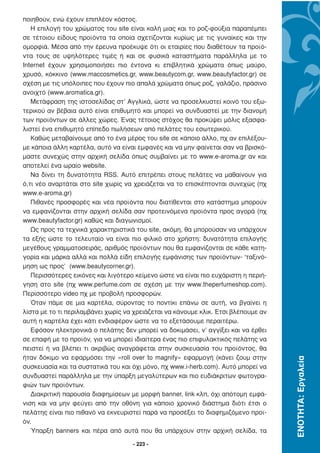 ποιηθούν, ενώ έχουν επιπλέον κόστος.
   Η επιλογή του χρώµατος του site είναι καλή µιας και το ροζ-φούξια παραπέµπει
σε τέτοιου είδους προϊόντα τα οποία σχετίζονται κυρίως µε τις γυναίκες και την
οµορφιά. Μέσα από την έρευνα προέκυψε ότι οι εταιρίες που διαθέτουν τα προϊό-
ντα τους σε υψηλότερες τιµές ή και σε φυσικά καταστήµατα παράλληλα µε το
Internet έχουν χρησιµοποιήσει πιο έντονα κι επιβλητικά χρώµατα όπως µαύρο,
χρυσό, κόκκινο (www.maccosmetics.gr, www.beautycom.gr, www.beautyfactor.gr) σε
σχέση µε τις υπόλοιπες που έχουν πιο απαλά χρώµατα όπως ροζ, γαλάζιο, πράσινο
ανοιχτό (www.aromatica.gr).
   Μετάφραση της ιστοσελίδας στ’ Αγγλικά, ώστε να προσελκυστεί κοινό του εξω-
τερικού αν βέβαια αυτό είναι επιθυµητό και µπορεί να συνδυαστεί µε την διανοµή
των προϊόντων σε άλλες χώρες. Ένας τέτοιος στόχος θα προκύψει µόλις εξασφα-
λιστεί ένα επιθυµητό επίπεδο πωλήσεων από πελάτες του εσωτερικού.
   Καθώς µεταβαίνουµε από το ένα µέρος του site σε κάποιο άλλο, πχ αν επιλέξου-
µε κάποια άλλη καρτέλα, αυτό να είναι εµφανές και να µην φαίνεται σαν να βρισκό-
µαστε συνεχώς στην αρχική σελίδα όπως συµβαίνει µε το www.e-aroma.gr αν και
αποτελεί ένα ωραίο website.
   Να δίνει τη δυνατότητα RSS. Αυτό επιτρέπει στους πελάτες να µαθαίνουν για
ό,τι νέο αναρτάται στο site χωρίς να χρειάζεται να το επισκέπτονται συνεχώς (πχ
www.e-aroma.gr)
   Πιθανές προσφορές και νέα προϊόντα που διατίθενται στο κατάστηµα µπορούν
να εµφανίζονται στην αρχική σελίδα σαν προτεινόµενα προϊόντα προς αγορά (πχ
www.beautyfactor.gr) καθώς και διαγωνισµοί.
   Ως προς τα τεχνικά χαρακτηριστικά του site, ακόµη, θα µπορούσαν να υπάρχουν
τα εξής ώστε το τελευταίο να είναι πιο φιλικό στο χρήστη: δυνατότητα επιλογής
µεγέθους γραµµατοσειράς, αριθµός προϊόντων που θα εµφανίζονται σε κάθε κατη-
γορία και µάρκα αλλά και πολλά είδη επιλογής εµφάνισης των προϊόντων- ‘ταξινό-
µηση ως προς’ (www.beautycorner.gr).
   Περισσότερες εικόνες και λιγότερο κείµενο ώστε να είναι πιο ευχάριστη η περιή-
γηση στο site (πχ www.perfume.com σε σχέση µε την www.theperfumeshop.com).
Περισσότερο video πχ µε προβολή προσφορών.
   Όταν πάµε σε µια καρτέλα, σύροντας το ποντίκι επάνω σε αυτή, να βγαίνει η
λίστα µε το τι περιλαµβάνει χωρίς να χρειάζεται να κάνουµε κλικ. Έτσι βλέπουµε αν
αυτή η καρτέλα έχει κάτι ενδιαφέρον ώστε να το εξετάσουµε περαιτέρω.
   Εφόσον ηλεκτρονικά ο πελάτης δεν µπορεί να δοκιµάσει, ν’ αγγίξει και να έρθει
σε επαφή µε το προϊόν, για να µπορεί ιδιαίτερα ένας πιο επιφυλακτικός πελάτης να
πειστεί ή να βλέπει τι ακριβώς αναγράφεται στην συσκευασία του προϊόντος, θα
ήταν δόκιµο να εφαρµόσει την «roll over to magnify» εφαρµογή (κάνει ζουµ στην
                                                                                    ΕΝΟΤΗΤΑ: Εργαλεία




συσκευασία και τα συστατικά του και όχι µόνο, πχ www.i-herb.com). Αυτό µπορεί να
συνδυαστεί παράλληλα µε την ύπαρξη µεγαλύτερων και πιο ευδιάκριτων φωτογρα-
φιών των προϊόντων.
   ∆ιακριτική παρουσία διαφηµίσεων µε µορφή banner, link κλπ, όχι απότοµη εµφά-
νιση και να µην φεύγει από την οθόνη για κάποιο χρονικό διάστηµα διότι έτσι ο
πελάτης είναι πιο πιθανό να εκνευριστεί παρά να προσέξει το διαφηµιζόµενο προϊ-
όν.
   Ύπαρξη banners και πέρα από αυτά που θα υπάρχουν στην αρχική σελίδα, τα

                                    - 223 -
 