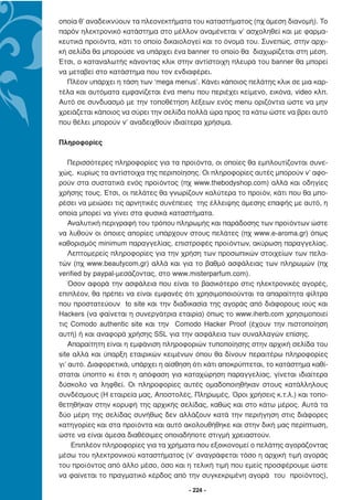 οποία θ’ αναδεικνύουν τα πλεονεκτήµατα του καταστήµατος (πχ άµεση διανοµή). Το
παρόν ηλεκτρονικό κατάστηµα στο µέλλον αναµένεται ν’ ασχοληθεί και µε φαρµα-
κευτικά προϊόντα, κάτι το οποίο δικαιολογεί και το όνοµά του. Συνεπώς, στην αρχι-
κή σελίδα θα µπορούσε να υπάρχει ένα banner το οποίο θα διαχωρίζεται στη µέση.
Έτσι, ο καταναλωτής κάνοντας κλικ στην αντίστοιχη πλευρά του banner θα µπορεί
να µεταβεί στο κατάστηµα που τον ενδιαφέρει.
  Πλέον υπάρχει η τάση των ‘mega menus’. Κάνει κάποιος πελάτης κλικ σε µια καρ-
τέλα και αυτόµατα εµφανίζεται ένα menu που περιέχει κείµενο, εικόνα, video κλπ.
Αυτό σε συνδυασµό µε την τοποθέτηση λέξεων ενός menu οριζόντια ώστε να µην
χρειάζεται κάποιος να σύρει την σελίδα πολλά ώρα προς τα κάτω ώστε να βρει αυτό
που θέλει µπορούν ν’ αναδειχθούν ιδιαίτερα χρήσιµα.

Πληροφορίες

    Περισσότερες πληροφορίες για τα προϊόντα, οι οποίες θα εµπλουτίζονται συνε-
χώς, κυρίως τα αντίστοιχα της περιποίησης. Οι πληροφορίες αυτές µπορούν ν’ αφο-
ρούν στα συστατικά ενός προϊόντος (πχ www.thebodyshop.com) αλλά και οδηγίες
χρήσης τους. Έτσι, οι πελάτες θα γνωρίζουν καλύτερα το προϊόν, κάτι που θα µπο-
ρέσει να µειώσει τις αρνητικές συνέπειες της έλλειψης άµεσης επαφής µε αυτό, η
οποία µπορεί να γίνει στα φυσικά καταστήµατα.
    Αναλυτική περιγραφή του τρόπου πληρωµής και παράδοσης των προϊόντων ώστε
να λυθούν οι όποιες απορίες υπάρχουν στους πελάτες (πχ www.e-aroma.gr) όπως
καθορισµός minimum παραγγελίας, επιστροφές προϊόντων, ακύρωση παραγγελίας.
    Λεπτοµερείς πληροφορίες για την χρήση των προσωπικών στοιχείων των πελα-
τών (πχ www.beautycom.gr) αλλά και για το βαθµό ασφάλειας των πληρωµών (πχ
verified by paypal-µεσάζοντας, στο www.misterparfum.com).
    Όσον αφορά την ασφάλεια που είναι το βασικότερο στις ηλεκτρονικές αγορές,
επιπλέον, θα πρέπει να είναι εµφανές ότι χρησιµοποιούνται τα απαραίτητα φίλτρα
που προστατεύουν to site και την διαδικασία της αγοράς από διάφορους ιούς και
Hackers (να φαίνεται η συνεργάτρια εταιρία) όπως το www.iherb.com χρησιµοποιεί
τις Comodo authentic site και την Comodo Hacker Proof (έχουν την πιστοποίηση
αυτή) ή και αναφορά χρήσης SSL για την ασφάλεια των συναλλαγών επίσης.
    Απαραίτητη είναι η εµφάνιση πληροφοριών τυποποίησης στην αρχική σελίδα του
site αλλά και ύπαρξη εταιρικών κειµένων όπου θα δίνουν περαιτέρω πληροφορίες
γι’ αυτό. ∆ιαφορετικά, υπάρχει η αίσθηση ότι κάτι αποκρύπτεται, το κατάστηµα καθί-
σταται ύποπτο κι έτσι η απόφαση για καταχώρηση παραγγελίας, γίνεται ιδιαίτερα
δύσκολο να ληφθεί. Οι πληροφορίες αυτές οµαδοποιηθήκαν στους κατάλληλους
συνδέσµους (Η εταιρεία µας, Αποστολές, Πληρωµές, Όροι χρήσεις κ.τ.λ.) και τοπο-
θετηθήκαν στην κορυφή της αρχικής σελίδας, καθώς και στο κάτω µέρος. Αυτά τα
δύο µέρη της σελίδας συνήθως δεν αλλάζουν κατά την περιήγηση στις διάφορες
κατηγορίες και στα προϊόντα και αυτό ακολουθήθηκε και στην δική µας περίπτωση,
ώστε να είναι άµεσα διαθέσιµες οποιαδήποτε στιγµή χρειαστούν.
     Επιπλέον πληροφορίες για τα χρήµατα που εξοικονοµεί ο πελάτης αγοράζοντας
µέσω του ηλεκτρονικού καταστήµατος (ν’ αναγράφεται τόσο η αρχική τιµή αγοράς
του προϊόντος από άλλο µέσο, όσο και η τελική τιµή που εµείς προσφέρουµε ώστε
να φαίνεται το πραγµατικό κέρδος από την συγκεκριµένη αγορά του προϊόντος),

                                       - 224 -
 