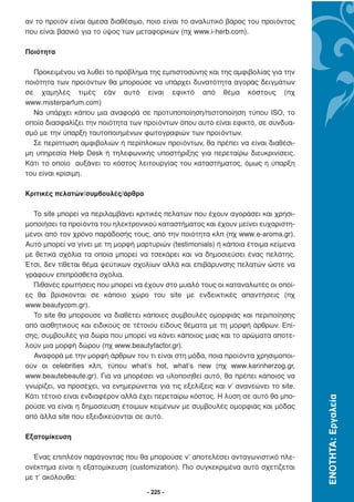 αν το προϊόν είναι άµεσα διαθέσιµο, ποιο είναι το αναλυτικό βάρος του προϊόντος
που είναι βασικό για το ύψος των µεταφορικών (πχ www.i-herb.com).

Ποιότητα

  Προκειµένου να λυθεί το πρόβληµα της εµπιστοσύνης και της αµφιβολίας για την
ποιότητα των προϊόντων θα µπορούσε να υπάρχει δυνατότητα αγοράς δειγµάτων
σε χαµηλές τιµές εάν αυτό είναι εφικτό από θέµα κόστους (πχ
www.misterparfum.com)
  Να υπάρχει κάπου µια αναφορά σε προτυποποίηση/πιστοποίηση τύπου ISO, το
οποίο διασφαλίζει την ποιότητα των προϊόντων όπου αυτό είναι εφικτό, σε συνδυα-
σµό µε την ύπαρξη ταυτοποιηµένων φωτογραφιών των προϊόντων.
  Σε περίπτωση αµφιβολιών ή περίπλοκων προϊόντων, θα πρέπει να είναι διαθέσι-
µη υπηρεσία Help Desk ή τηλεφωνικής υποστήριξης για περεταίρω διευκρινίσεις.
Κάτι το οποίο αυξάνει το κόστος λειτουργίας του καταστήµατος, όµως η ύπαρξη
του είναι κρίσιµη.

Κριτικές πελατών/συµβουλές/άρθρα

  Το site µπορεί να περιλαµβάνει κριτικές πελατών που έχουν αγοράσει και χρησι-
µοποιήσει τα προϊόντα του ηλεκτρονικού καταστήµατος και έχουν µείνει ευχαριστη-
µένοι από τον χρόνο παράδοσής τους, από την ποιότητα κλπ (πχ www.e-aroma.gr).
Αυτό µπορεί να γίνει µε τη µορφή µαρτυριών (testimonials) ή κάποια έτοιµα κείµενα
µε θετικά σχόλια τα οποία µπορεί να τσεκάρει και να δηµοσιεύσει ένας πελάτης.
Έτσι, δεν τίθεται θέµα ψεύτικων σχολίων αλλά και επιβάρυνσης πελατών ώστε να
γράφουν επιπρόσθετα σχόλια.
  Πιθανές ερωτήσεις που µπορεί να έχουν στο µυαλό τους οι καταναλωτές οι οποί-
ες θα βρίσκονται σε κάποιο χώρο του site µε ενδεικτικές απαντήσεις (πχ
www.beautycom.gr).
  Το site θα µπορούσε να διαθέτει κάποιες συµβουλές οµορφιάς και περιποίησης
από αισθητικούς και ειδικούς σε τέτοιου είδους θέµατα µε τη µορφή άρθρων. Επί-
σης, συµβουλές για δώρα που µπορεί να κάνει κάποιος µιας και το αρώµατα αποτε-
λούν µια µορφή δώρου (πχ www.beautyfactor.gr).
  Αναφορά µε την µορφή άρθρων του τι είναι στη µόδα, ποια προϊόντα χρησιµοποι-
ούν οι celebrities κλπ, τύπου what’s hot, what’s new (πχ www.karinherzog.gr,
www.beautebeaute.gr). Για να µπορέσει να υλοποιηθεί αυτό, θα πρέπει κάποιος να
γνωρίζει, να προσέχει, να ενηµερώνεται για τις εξελίξεις και ν’ ανανεώνει το site.
Κάτι τέτοιο είναι ενδιαφέρον αλλά έχει περεταίρω κόστος. Η λύση σε αυτό θα µπο-
                                                                                     ΕΝΟΤΗΤΑ: Εργαλεία




ρούσε να είναι η δηµοσίευση έτοιµων κειµένων µε συµβουλές οµορφιάς και µόδας
από άλλα site που εξειδικεύονται σε αυτό.

Εξατοµίκευση

  Ένας επιπλέον παράγοντας που θα µπορούσε ν’ αποτελέσει ανταγωνιστικό πλε-
ονέκτηµα είναι η εξατοµίκευση (customization). Πιο συγκεκριµένα αυτό σχετίζεται
µε τ’ ακόλουθα:

                                     - 225 -
 