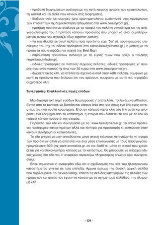 - προβολή διαφηµίσεων ανάλογα µε τις κατά καιρούς αγορές των καταναλωτών,
τη wishlist και τα clicks που κάνουν στις διαφηµίσεις,
   - διαδραστικές λειτουργίες (µίνι ερωτηµατολόγιο customized στις προτιµήσεις
των επισκεπτών πχ δηµοσκόπηση εβδοµάδας στο www.beautycom.gr),
   - πρόταση προϊόντων ανάλογα µε το προφίλ του πελάτη γενικότερα και τις ανά-
γκες-επιθυµίες του ή πρόταση κάποιου προϊόντος που µπορεί να είναι συµπληρω-
µατικό αυτού που αγοράζει (Buy together λίστες),
   - να υπενθυµίζεται στον πελάτη ποιά προϊόντα είχε ‘δει’ σε προηγούµενες επι-
σκέψεις του (πχ το ‘είδατε πρόσφατα’ στο eshop.beautyathome.gr ) ή λίστες µε τα
προϊόντα που αγοράζει πιο συχνά (πχ Best Buy)
   - παρουσίαση προϊόντων ανάλογα µε το εύρος τιµών που ορίζει ο πελάτης
(www.beautyfactor.gr),
   - ειδικές προσφορές σε πιστούς/ συχνούς πελάτες, ειδικές προσφορές γι’ αγο-
ρές άνω ενός ποσού( πχ άνω των 50 ευρώ στο www.beautycorner.gr),
   - δωροεπιταγές κλπ, να στέλνεται σχετικό e-mail στον κάθε πελάτη, σύµφωνα µε
αυτά τα προϊόντα που δηλώνει ότι του αρέσουν, σύµφωνα µε αυτά που αγοράζει
συχνότερα κλπ.

Συνεργασίες/ Εναλλακτικές πηγές εσόδων

   Μια διαφορετική πηγή εσόδων θα µπορούσε ν’ αποτελέσει το λεγόµενο affiliation.
Εκτός από τα banners να διατίθενται κάποια links στο site όπως ένα link ενός κατα-
στήµατος που πουλά κοσµήµατα. Έτσι αν κάποιος κάνει κλικ στο link αυτό και αγο-
ράσει ένα κόσµηµα από το κατάστηµα, η εταιρία που διαθέτει το site µε το link να
παίρνει κάποιο ποσοστό της αγοράς.
   Παρουσία του site και συνεργασία µε το www.beautybazaar.gr, το οποίο προτεί-
νει προσφορές καταστηµάτων αλλά και κίνητρα για προσφορές κι εκπτώσεις όταν
κάνουν συνδροµή οι καταναλωτές.
   Το site µπορεί να µην απευθύνεται µόνο στους τελικούς καταναλωτές γι’ αγορά
των προϊόντων αλλά να αποτελεί και ένα µέσο επικοινωνίας µε τους παραγωγούς-
προµηθευτές-Β2Β (πχ www.aromatica.gr, αν και διαθέτει µόνο το e-mail που χρειά-
ζεται για να επικοινωνήσει κάποιος µε το κατάστηµα. Θα µπορούσε να υπάρχει ειδι-
κός χώρος στο site που ν’ αναφέρει περαιτέρω πληροφορίες όπως οι όροι συνεργα-
σίας).
   Είναι σηµαντικό ν’ αναφερθεί εδώ ότι ο σχεδιασµός του site του ηλεκτρονικού
καταστήµατος γίνεται σε τρία επίπεδα. Αρχικά έχουµε την βασική αρχική σελίδα
που περιλαµβάνει το ‘γενικό felling’, έπειτα τις σελίδες κατηγοριών, τις σελίδες των
προϊόντων και αυτές που έχουν να κάνουν µε το σχηµατισµό καλαθιού, την πληρω-
µή κλπ




                                        - 226 -
 
