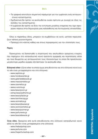 Do’s

  • Τα γραφικά αποτελούν σηµαντική παράµετρο για την εµφάνιση ενός ανταγωνι-
     στικού καταστήµατος.
  • Σχεδιαστικά θα πρέπει να ακολουθείται ενιαίο πρότυπο µε συνοχή σε όλες τις
    σελίδες του καταστήµατος
  • Η εµφάνιση θα πρέπει να δίνει την εντύπωση µεγάλης εταιρείας που έχει αφιε-
    ρώσει πόρους στην δηµιουργία µιας καλαίσθητης και λειτουργικής ιστοσελίδας.



  Όλες οι παραπάνω ιδέες, µπορούν να συµβάλλουν σε αυτό, ωστόσο παρουσιά-
ζουν κάποια µειονεκτήµατα.
  • Προσοχή στο κόστος καθώς και στους περιορισµούς για την υλοποίηση τους.

Πηγές

  Προκειµένου να διαπιστωθεί η στρατηγική που ακολουθούν ορισµένες εταιρίες
που παρέχουν στο καταναλωτικό κοινό προϊόντα οµορφιάς και περιποίησης αλλά
και ποιο θεωρείται ως ανταγωνιστικό τους πλεονέκτηµα το οποίο θα προσελκύσει
µεγαλύτερο µερίδιο αγοράς εξετάστηκαν τα ακόλουθα sites.

Ελληνικά sites ή ξένα sites τα οποία όµως απευθύνονται και στο ελληνικό κοινό ενώ
το site είναι µεταφρασµένο και στα ελληνικά:
  - www.sephora.gr
  - www.hondoscenter.gr
  - www.galeriedebeaute.gr
  - www.maccosmetics.gr
  - www.cosmetics.gr
  - www.e-aroma.gr
  - www.beautycom.gr
  - eshop.beautyathome.gr
  - www.beautyfactor.gr
  - www.karinherzog.gr
  - www.aromatica.gr
  - www.beautybazaar.gr
  - www.avoncosmetics.gr
  - www.beautycorner.gr
                                                                                    ΕΝΟΤΗΤΑ: Εργαλεία




  - www.parfumerie.gr
  - www.beautebeaute.gr

Ξένα sites. Ορισµένα από αυτά απευθύνονται στο ελληνικό καταναλωτικό κοινό
αλλά το site δεν είναι µεταφρασµένο στα ελληνικά:
  - www.thebodyshop.com
  - www.perfume.com
  - www.theperfumeshop.com

                                    - 227 -
 