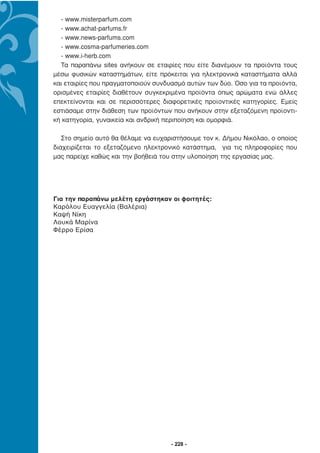 - www.misterparfum.com
  - www.achat-parfums.fr
  - www.news-parfums.com
  - www.cosma-parfumeries.com
  - www.i-herb.com
  Τα παραπάνω sites ανήκουν σε εταιρίες που είτε διανέµουν τα προϊόντα τους
µέσω φυσικών καταστηµάτων, είτε πρόκειται για ηλεκτρονικά καταστήµατα αλλά
και εταιρίες που πραγµατοποιούν συνδυασµό αυτών των δύο. Όσο για τα προϊόντα,
ορισµένες εταιρίες διαθέτουν συγκεκριµένα προϊόντα όπως αρώµατα ενώ άλλες
επεκτείνονται και σε περισσότερες διαφορετικές προϊοντικές κατηγορίες. Εµείς
εστιάσαµε στην διάθεση των προϊόντων που ανήκουν στην εξεταζόµενη προϊοντι-
κή κατηγορία, γυναικεία και ανδρική περιποίηση και οµορφιά.

   Στο σηµείο αυτό θα θέλαµε να ευχαριστήσουµε τον κ. ∆ήµου Νικόλαο, ο οποίος
διαχειρίζεται το εξεταζόµενο ηλεκτρονικό κατάστηµα, για τις πληροφορίες που
µας παρείχε καθώς και την βοήθειά του στην υλοποίηση της εργασίας µας.




Για την παραπάνω μελέτη εργάστηκαν οι φοιτητές:
Καρόλου Ευαγγελία (Βαλέρια)
Καψή Νίκη
Λουκά Μαρίνα
Φέρρο Ερίσα




                                     - 228 -
 