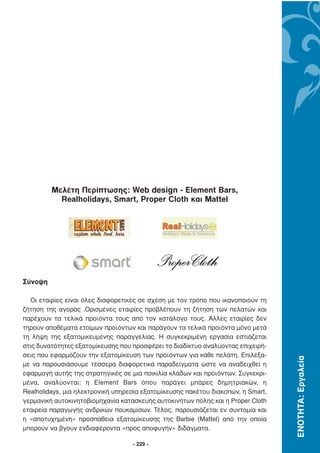 Μελέτη Περίπτωσης: Web design - Element Bars,
           Realholidays, Smart, Proper Cloth και Mattel




Σύνοψη

  Οι εταιρίες είναι όλες διαφορετικές σε σχέση µε τον τρόπο που ικανοποιούν τη
ζήτηση της αγοράς .Ορισµένες εταιρίες προβλέπουν τη ζήτηση των πελατών και
παρέχουν τα τελικά προϊόντα τους από τον κατάλογο τους. Άλλες εταιρίες δεν
τηρούν αποθέµατα ετοίµων προϊόντων και παράγουν τα τελικά προϊόντα µόνο µετά
τη λήψη της εξατοµικευµένης παραγγελίας. Η συγκεκριµένη εργασία εστιάζεται
στις δυνατότητες εξατοµίκευσης που προσφέρει το διαδίκτυο αναλύοντας επιχειρή-
σεις που εφαρµόζουν την εξατοµίκευση των προϊόντων για κάθε πελάτη. Επιλέξα-
                                                                                  ΕΝΟΤΗΤΑ: Εργαλεία




µε να παρουσιάσουµε τέσσερα διαφορετικά παραδείγµατα ώστε να αναδειχθεί η
εφαρµογή αυτής της στρατηγικές σε µια ποικιλία κλάδων και προϊόντων. Συγκεκρι-
µένα, αναλύονται: η Element Bars όπου παράγει µπάρες δηµητριακών, η
Realholidays, µια ηλεκτρονική υπηρεσία εξατοµίκευσης πακέτου διακοπών, η Smart,
γερµανική αυτοκινητοβιοµηχανία κατασκευής αυτοκινήτων πόλης και η Proper Cloth
εταιρεία παραγωγής ανδρικών πουκαµίσων. Τέλος, παρουσιάζεται εν συντοµία και
η «αποτυχηµένη» προσπάθεια εξατοµίκευσης της Barbie (Mattel) από την οποία
µπορούν να βγουν ενδιαφέροντα «προς αποφυγήν» διδάγµατα.

                                   - 229 -
 
