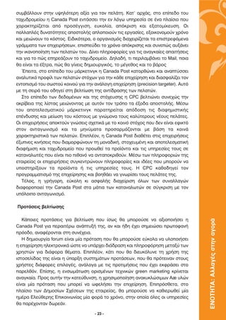 Û˘Ì‚¿ÏÏÔ˘Ó ÛÙËÓ ˘„ËÏﬁÙÂÚË ·Í›· ÁÈ· ÙÔÓ ÂÏ¿ÙË. ∫·Ù’ ·Ú¯¿˜, ÛÙÔ Â›Â‰Ô ÙÔ˘
Ù·¯˘‰ÚÔÌÂ›Ô˘ Ë Canada Post ÂÓÙ¿ÛÛÂÈ ÙËÓ ÂÓ ÏﬁÁˆ ˘ËÚÂÛ›· ÛÂ ¤Ó· Ï·›ÛÈÔ Ô˘
¯·Ú·ÎÙËÚ›˙ÂÙ·È ·ﬁ ÚÔÛ¤ÁÁÈÛË, Â˘ÎÔÏ›·, ·ﬁÎÚÈÛË Î·È ÂÍ·ÙÔÌ›ÎÂ˘ÛË. √È
ÔÏÏ·Ï¤˜ ‰˘Ó·ÙﬁÙËÙÂ˜ ·ÔÛÙÔÏ‹˜ ·ÏÔÔÈÔ‡Ó ÙÈ˜ ÂÚÁ·Û›Â˜, ÂÍÔÈÎÔÓÔÌÔ‡Ó ¯ÚﬁÓÔ
Î·È ÌÂÈÒÓÔ˘Ó ÙÔ ÎﬁÛÙÔ˜. ∂È‰ÈÎﬁÙÂÚ·, Ô ÔÚÁ·ÓÈÛÌﬁ˜ ‰È·¯ÂÈÚ›˙ÂÙ·È Ù· ÂÈÛÙÚÂÊﬁÌÂÓ·
ÁÚ¿ÌÌ·Ù· ÙˆÓ ÂÈ¯ÂÈÚ‹ÛÂˆÓ, ÂÈÛÂ‡‰ÂÈ ÙÔ ¯ÚﬁÓÔ ·ﬁÎÚÈÛË˜ Î·È Û˘ÓÂÒ˜ ·˘Í¿ÓÂÈ
ÙËÓ ÈÎ·ÓÔÔ›ËÛË ÙˆÓ ÂÏ·ÙÒÓ ÙÔ˘. ¢›ÓÂÈ ÏËÚÔÊÔÚ›Â˜ ÁÈ· ÙÈ˜ ·Ó·ÁÎ·›Â˜ ··ÈÙ‹ÛÂÈ˜
Î·È ÁÈ· ÙÔ Ò˜ ÂËÚÂ¿˙Ô˘Ó ÙÔ Ù·¯˘‰ÚÔÌÂ›Ô. ¢ËÏ·‰‹, ÙÈ ÂÚÈÏ·Ì‚¿ÓÂÈ ÙÔ Mail, ÔÈ·
ı· Â›Ó·È Ù· ¤ÍÙÚ·, Ò˜ ı· Á›ÓÂÈ˜ ‰ËÌÈÔ˘ÚÁÈÎﬁ˜, ÙÔ Ì¤ÁÂıÔ˜ Î·È ÙÔ ‚¿ÚÔ˜
   ŒÂÈÙ·, ÛÙÔ Â›Â‰Ô ÙÔ˘ Ì¿ÚÎÂÙÈÓÁÎ Ë Canada Post Î·ÙÔÚıÒÓÂÈ Î·È ·Ó·Ù‡ÛÛÂÈ
·Ó·Ï˘ÙÈÎﬁ ÚÔÊ›Ï ÙˆÓ ÂÏ·ÙÒÓ ÛÙﬁ¯ˆÓ ÁÈ· ÙËÓ Î¿ıÂ ÂÈ¯Â›ÚËÛË Î·È ‰È·ÛÊ·Ï›˙ÂÈ ÙÔÓ
ÂÓÙÔÈÛÌﬁ ÙÔ˘ ÛˆÛÙÔ‡ ÎÔÈÓÔ‡ ÁÈ· ÙËÓ ·Ó¿ÏÔÁË ÂÈ¯Â›ÚËÛË (precision targeter). ∞˘Ùﬁ
ÌÂ ÙË ÛÂÈÚ¿ ÙÔ˘ Ô‰ËÁÂ› ÛÙË ‚ÂÏÙ›ˆÛË ÙË˜ ·ÓÙ›‰Ú·ÛË˜ ÙˆÓ ÂÏ·ÙÒÓ.
   ™ÙÔ Â›Â‰Ô ÙˆÓ ‰Â‰ÔÌ¤ÓˆÓ Î·È ÙË˜ ÛÙﬁ¯Â˘ÛË˜ Ë CPC ‚ÂÏÙÈÒÓÂÈ Û˘ÓÂ¯Ò˜ ÙËÓ
·ÎÚ›‚ÂÈ· ÙË˜ Ï›ÛÙ·˜ ÌÂÈÒÓÔÓÙ·˜ ÌÂ ·˘ÙﬁÓ ÙÔÓ ÙÚﬁÔ Ù· ¤ÍÔ‰· ·ÔÛÙÔÏ‹˜. ª¤Ûˆ
ÙÔ˘ ·ÔÙÂÏÂÛÌ·ÙÈÎÔ‡ Ì¿ÚÎÂÙÈÓÁÎ ·Ú·ÙËÚÂ›Ù·È ·ﬁ‰ÔÛË ÙÈ˜ ‰È·ÊËÌÈÛÙÈÎ‹˜
Â¤Ó‰˘ÛË˜ Î·È ÌÂ›ˆÛË ÙÔ˘ ÎﬁÛÙÔ˘˜ ÌÂ ÁÓÒÌÔÓ· ÙÔ˘˜ Î·Ï‡ÙÂÚÔ˘˜ Ó¤Ô˘˜ ÂÏ¿ÙÂ˜.
√È ÂÈ¯ÂÈÚ‹ÛÂÈ˜ ·ÔÎÙÔ‡Ó ÁÓÒÛÂÈ˜ Û¯ÂÙÈÎ¿ ÌÂ ÙÔ ÎÔÈÓﬁ ÛÙﬁ¯Ô˜ Ô˘ ‰ÂÓ Â›Ó·È ÂÊÈÎÙﬁ
ÛÙÔÓ ·ÓÙ·ÁˆÓÈÛÌﬁ Î·È Ù· ÌËÓ‡Ì·Ù· ÚÔÛ·ÚÌﬁ˙ÔÓÙ·È ÌÂ ‚¿ÛË Ù· ÎÔÈÓ¿
¯·Ú·ÎÙËÚÈÛÙÈÎ¿ ÙˆÓ ÂÏ·ÙÒÓ. ∂ÈÏ¤ÔÓ, Ë Canada Post ‰È·ı¤ÙÂÈ ÛÙÈ˜ ÂÈ¯ÂÈÚ‹ÛÂÈ˜
¤Í˘ÓÂ˜ ÎÈÓ‹ÛÂÈ˜ Ô˘ ‰È·ÌÔÚÊÒÓÔ˘Ó ÙË ÌÔÓ·‰ÈÎ‹, ÛÙÔ¯Â˘Ì¤ÓË Î·È ·ÔÙÂÏÂÛÌ·ÙÈÎ‹
‰È·Ê‹ÌÈÛË Î·È Ù·¯˘‰ÚÔÌÂ›Ô Ô˘ ÚÔˆıÂ› Ù· ÚÔ˚ﬁÓÙ· Î·È ÙÈ˜ ˘ËÚÂÛ›Â˜ ÙÔ˘˜ ÛÂ
Î·Ù·Ó·ÏˆÙ¤˜ Ô˘ Â›Ó·È ÈÔ Èı·Óﬁ Ó· ·ÓÙ·ÔÎÚÈıÔ‡Ó. ª¤Ûˆ ÙˆÓ ÏËÚÔÊÔÚÈÒÓ ÙË˜
ÂÙ·ÈÚÂ›·˜ ÔÈ ÂÈ¯ÂÈÚ‹ÛÂÈ˜ Û˘ÁÎÂÓÙÚÒÓÔ˘Ó ÏËÚÔÊÔÚ›Â˜ Î·È È‰¤Â˜ Ô˘ ÌÔÚÔ‡Ó Ó·
˘ÔÛÙËÚ›ÍÔ˘Ó Ù· ÚÔ˚ﬁÓÙ· ‹ ÙÈ˜ ˘ËÚÂÛ›Â˜ ÙÔ˘˜. ∏ CPC Î·ıÔ‰ËÁÂ› ÙÔÓ
ÚÔÁÚ·ÌÌ·ÙÈÛÌﬁ ÙË˜ ÂÈ¯Â›ÚËÛË˜ Î·È ‚ÔËı¿ÂÈ Ó· ÁÓˆÚ›ÛÂÈ ÙÔ˘˜ ÂÏ¿ÙÂ˜ ÙË˜.
   ∆¤ÏÔ˜, Ë ÁÚ‹ÁÔÚË, Â‡ÎÔÏË ÎÈ ·ÛÊ·Ï‹˜ ‰È·¯Â›ÚÈÛË ﬁÏˆÓ ÙˆÓ Û˘Ó·ÏÏ·ÁÒÓ
‰È·ÊÔÚÔÔÈÂ› ÙËÓ Canada Post ÛÙ· Ì¿ÙÈ· ÙˆÓ Î·Ù·Ó·ÏˆÙÒÓ ÛÂ Û‡ÁÎÚÈÛË ÌÂ ÙÔÓ
˘ﬁÏÔÈÔ ·ÓÙ·ÁˆÓÈÛÌﬁ.

¶ÚÔÙ¿ÛÂÈ˜ ‚ÂÏÙ›ˆÛË˜

   ∫¿ÔÈÂ˜ ÚÔÙ¿ÛÂÈ˜ ÁÈ· ‚ÂÏÙ›ˆÛË Ô˘ ›Ûˆ˜ ı· ÌÔÚÔ‡ÛÂ Ó· ·ÍÈÔÔÈ‹ÛÂÈ Ë
                                                                                    ΕΝΟΤΗΤΑ: Αλλαγές στην αγορά

Canada Post ÁÈ· ÂÚ·ÈÙ¤Úˆ ·Ó¿Ù˘Í‹ ÙË˜, ·Ó Î·È ‹‰Ë ¤¯ÂÈ ÛËÌÂÈÒÛÂÈ ÚˆÙÔÊ·Ó‹
ÚﬁÔ‰Ô, ·Ó·Ê¤ÚÔÓÙ·È ÛÙË Û˘Ó¤¯ÂÈ·.
   ∏ ‰ËÌÈÔ˘ÚÁ›· forum Â›Ó·È Ì›· ÚﬁÙ·ÛË Ô˘ ı· ÌÔÚÔ‡ÛÂ Â‡ÎÔÏ· Ó· ˘ÏÔÔÈ‹ÛÂÈ
Ë ÂÈ¯Â›ÚËÛË ËÏÂÎÙÚÔÓÈÎ¿ ÒÛÙÂ Ó· ˘¿Ú¯ÂÈ ‰È¿‰Ú·ÛË Î·È ÏËÚÔÊﬁÚËÛË ÌÂÙ·Í‡ ÙˆÓ
¯ÚËÛÙÒÓ ÁÈ· ‰È¿ÊÔÚ· ı¤Ì·Ù·. ∂ÈÏ¤ÔÓ, Î¿ÙÈ Ô˘ ı· ‰ÈÂ˘ÎﬁÏ˘ÓÂ ÙË ¯Ú‹ÛË ÙË˜
ÈÛÙÔÛÂÏ›‰·˜ ÙË˜ Â›Ó·È Ë ‡·ÚÍË Û˘ÛÙËÌ¿ÙˆÓ ÚÔÙ¿ÛÂˆÓ, Ô˘ ı· ÚﬁÙÂÈÓ·Ó ÛÙÔ˘˜
¯Ú‹ÛÙÂ˜ ‰È¿ÊÔÚÂ˜ ÂÈÏÔÁ¤˜, ·Ó¿ÏÔÁ· ÌÂ ÙÈ˜ ÚÔÙÈÌ‹ÛÂÈ˜ Ô˘ ¤¯ÂÈ ÂÎÊÚ¿ÛÂÈ ÛÙÔ
·ÚÂÏıﬁÓ. ∂›ÛË˜, Ë ÂÓÛˆÌ¿ÙˆÛË ÔÚÈÛÌ¤ÓˆÓ ÙÂ¯ÓÈÎÒÓ green marketing ÎÚ›ÓÂÙ·È
·Ó·ÁÎ·›·. ¶ÚÔ˜ ·˘Ù‹Ó ÙËÓ Î·ÙÂ‡ı˘ÓÛË, Ë ¯ÚËÛÈÌÔÔ›ËÛË ·Ó·Î˘ÎÏÒÛÈÌˆÓ ∞ã ˘ÏÒÓ
Â›Ó·È Ì›· ÚﬁÙ·ÛË Ô˘ ÌÔÚÂ› Ó· ˆÊÂÏ‹ÛÂÈ ÙËÓ ÂÈ¯Â›ÚËÛË. ∂ÈÚﬁÛıÂÙ·, ÛÙÔ
Ï·›ÛÈÔ ÙˆÓ ¢ËÌÔÛ›ˆÓ ™¯¤ÛÂˆÓ ÙË˜ ÂÙ·ÈÚÂ›·˜, ı· ÌÔÚÔ‡ÛÂ Ó· Î·ıÈÂÚˆıÂ› Ì›·
ËÌ¤Ú· ∂ÏÂ‡ıÂÚË˜ ∂ÈÎÔÈÓˆÓ›·˜ Ì›· ÊÔÚ¿ ÙÔ ¯ÚﬁÓÔ, ÛÙËÓ ÔÔ›· ﬁÏÂ˜ ÔÈ ˘ËÚÂÛ›Â˜
ı· ·Ú¤¯ÔÓÙ·Ó ‰ˆÚÂ¿Ó.

                                     - 23 -
 