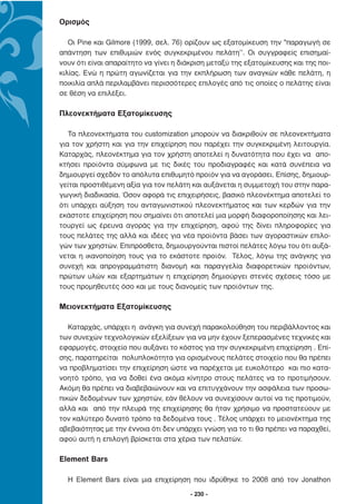 Ορισµός

   Οι Pine και Gilmore (1999, σελ. 76) ορίζουν ως εξατοµίκευση την "παραγωγή σε
απάντηση των επιθυµιών ενός συγκεκριµένου πελάτη’’. Οι συγγραφείς επισηµαί-
νουν ότι είναι απαραίτητο να γίνει η διάκριση µεταξύ της εξατοµίκευσης και της ποι-
κιλίας. Ενώ η πρώτη αγωνίζεται για την εκπλήρωση των αναγκών κάθε πελάτη, η
ποικιλία απλά περιλαµβάνει περισσότερες επιλογές από τις οποίες ο πελάτης είναι
σε θέση να επιλέξει.

Πλεονεκτήµατα Εξατοµίκευσης

   Τα πλεονεκτήµατα του customization µπορούν να διακριθούν σε πλεονεκτήµατα
για τον χρήστη και για την επιχείρηση που παρέχει την συγκεκριµένη λειτουργία.
Καταρχάς, πλεονέκτηµα για τον χρήστη αποτελεί η δυνατότητα που έχει να απο-
κτήσει προϊόντα σύµφωνα µε τις δικές του προδιαγραφές και κατά συνέπεια να
δηµιουργεί σχεδόν το απόλυτα επιθυµητό προϊόν για να αγοράσει. Επίσης, δηµιουρ-
γείται προστιθέµενη αξία για τον πελάτη και αυξάνεται η συµµετοχή του στην παρα-
γωγική διαδικασία. Όσον αφορά τις επιχειρήσεις, βασικό πλεονέκτηµα αποτελεί το
ότι υπάρχει αύξηση του ανταγωνιστικού πλεονεκτήµατος και των κερδών για την
εκάστοτε επιχείρηση που σηµαίνει ότι αποτελεί µια µορφή διαφοροποίησης και λει-
τουργεί ως έρευνα αγοράς για την επιχείρηση, αφού της δίνει πληροφορίες για
τους πελάτες της αλλά και ιδέες για νέα προϊόντα βάσει των αγοραστικών επιλο-
γών των χρηστών. Επιπρόσθετα, δηµιουργούνται πιστοί πελάτες λόγω του ότι αυξά-
νεται η ικανοποίηση τους για το εκάστοτε προϊόν. Τέλος, λόγω της ανάγκης για
συνεχή και απρογραµµάτιστη διανοµή και παραγγελία διαφορετικών προϊόντων,
πρώτων υλών και εξαρτηµάτων η επιχείρηση δηµιούργει στενές σχέσεις τόσο µε
τους προµηθευτές όσο και µε τους διανοµείς των προϊόντων της.

Μειονεκτήµατα Εξατοµίκευσης

   Καταρχάς, υπάρχει η ανάγκη για συνεχή παρακολούθηση του περιβάλλοντος και
των συνεχών τεχνολογικών εξελίξεων για να µην έχουν ξεπερασµένες τεχνικές και
εφαρµογές, στοιχείο που αυξάνει το κόστος για την συγκεκριµένη επιχείρηση . Επί-
σης, παρατηρείται πολυπλοκότητα για ορισµένους πελάτες στοιχείο που θα πρέπει
να προβληµατίσει την επιχείρηση ώστε να παρέχεται µε ευκολότερο και πιο κατα-
νοητό τρόπο, για να δοθεί ένα ακόµα κίνητρο στους πελάτες να το προτιµήσουν.
Ακόµη θα πρέπει να διαβεβαιώνουν και να επιτυγχάνουν την ασφάλεια των προσω-
πικών δεδοµένων των χρηστών, εάν θέλουν να συνεχίσουν αυτοί να τις προτιµούν,
αλλά και από την πλευρά της επιχείρησης θα ήταν χρήσιµο να προστατεύουν µε
τον καλύτερο δυνατό τρόπο τα δεδοµένα τους . Τέλος υπάρχει το µειονέκτηµα της
αβεβαιότητας µε την έννοια ότι δεν υπάρχει γνώση για το τι θα πρέπει να παραχθεί,
αφού αυτή η επιλογή βρίσκεται στα χέρια των πελατών.

Εlement Bars

  Η Element Bars είναι µια επιχείρηση που ιδρύθηκε το 2008 από τον Jonathon
                                        - 230 -
 