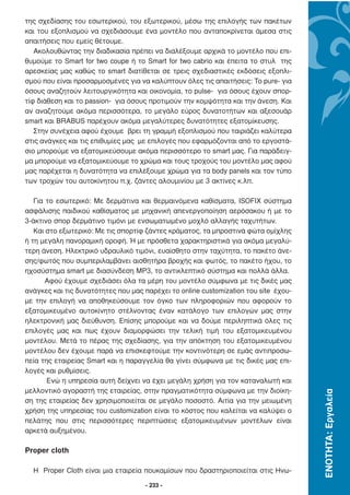 της σχεδίασης του εσωτερικού, του εξωτερικού, µέσω της επιλογής των πακέτων
και του εξοπλισµού να σχεδιάσουµε ένα µοντέλο που ανταποκρίνεται άµεσα στις
απαιτήσεις που εµείς θέτουµε.
   Ακολουθώντας την διαδικασία πρέπει να διαλέξουµε αρχικά το µοντέλο που επι-
θυµούµε το Smart for two coupe ή το Smart for two cabrio και έπειτα το στυλ της
αρεσκείας µας καθώς το smart διατίθεται σε τρεις σχεδιαστικές εκδόσεις εξοπλι-
σµού που είναι προσαρµοσµένες για να καλύπτουν όλες τις απαιτήσεις: Το pure- για
όσους αναζητούν λειτουργικότητα και οικονοµία, το pulse- για όσους έχουν σπορ-
τίφ διάθεση και το passion- για όσους προτιµούν την κοµψότητα και την άνεση. Και
αν αναζητούµε ακόµα περισσότερα, το µεγάλο εύρος δυνατοτήτων και αξεσουάρ
smart και BRABUS παρέχουν ακόµα µεγαλύτερες δυνατότητες εξατοµίκευσης.
   Στην συνέχεια αφού έχουµε βρει τη γραµµή εξοπλισµού που ταιριάζει καλύτερα
στις ανάγκες και τις επιθυµίες µας µε επιλογές που εφαρµόζονται από το εργοστά-
σιο µπορούµε να εξατοµικεύσουµε ακόµα περισσότερο το smart µας. Για παράδειγ-
µα µπορούµε να εξατοµικεύουµε το χρώµα και τους τροχούς του µοντέλο µας αφού
µας παρέχεται η δυνατότητα να επιλέξουµε χρώµα για τα body panels και τον τύπο
των τροχών του αυτοκίνητου π.χ. ζάντες αλουµινίου µε 3 ακτίνες κ.λπ.

   Για το εσωτερικό: Με δερµάτινα και θερµαινόµενα καθίσµατα, ISOFIX σύστηµα
ασφάλισης παιδικού καθίσµατος µε µηχανική απενεργοποίηση αερόσακου ή µε το
3-άκτινο σπορ δερµάτινο τιµόνι µε ενσωµατωµένο µοχλό αλλαγής ταχυτήτων.
   Και στο εξωτερικό: Με τις σπορτίφ ζάντες κράµατος, τα µπροστινά φώτα οµίχλης
ή τη µεγάλη πανοραµική οροφή. Ή µε πρόσθετα χαρακτηριστικά για ακόµα µεγαλύ-
τερη άνεση. Ηλεκτρικό υδραυλικό τιµόνι, ευαίσθητο στην ταχύτητα, το πακέτο άνε-
σης/φωτός που συµπεριλαµβάνει αισθητήρα βροχής και φωτός, το πακέτο ήχου, το
ηχοσύστηµα smart µε διασύνδεση MP3, το αντικλεπτικό σύστηµα και πολλά άλλα.
       Αφού έχουµε σχεδιάσει όλα τα µέρη του µοντέλο σύµφωνα µε τις δικές µας
ανάγκες και τις δυνατότητες που µας παρέχει το online customization του site έχου-
µε την επιλογή να αποθηκεύσουµε τον όγκο των πληροφοριών που αφορούν το
εξατοµικευµένο αυτοκίνητο στέλνοντας έναν κατάλογο των επιλογών µας στην
ηλεκτρονική µας διεύθυνση. Επίσης µπορούµε και να δούµε περιληπτικά όλες τις
επιλογές µας και πως έχουν διαµορφώσει την τελική τιµή του εξατοµικευµένου
µοντέλου. Μετά το πέρας της σχεδίασης, για την απόκτηση του εξατοµικευµένου
µοντέλου δεν έχουµε παρά να επισκεφτούµε την κοντινότερη σε εµάς αντιπροσω-
πεία της εταιρείας Smart και η παραγγελία θα γίνει σύµφωνα µε τις δικές µας επι-
λογές και ρυθµίσεις.
       Ενώ η υπηρεσία αυτή δείχνει να έχει µεγάλη χρήση για τον καταναλωτή και
µελλοντικό αγοραστή της εταιρείας, στην πραγµατικότητα σύµφωνα µε την διοίκη-
                                                                                     ΕΝΟΤΗΤΑ: Εργαλεία




ση της εταιρείας δεν χρησιµοποιείται σε µεγάλο ποσοστό. Αιτία για την µειωµένη
χρήση της υπηρεσίας του customization είναι το κόστος που καλείται να καλύψει ο
πελάτης που στις περισσότερες περιπτώσεις εξατοµικευµένων µοντέλων είναι
αρκετά αυξηµένου.

Proper cloth

  Η Proper Cloth είναι µια εταιρεία πουκαµίσων που δραστηριοποιείται στις Ηνω-

                                     - 233 -
 