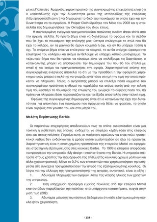 µένες Πολιτείες Αµερικής, χαρακτηριστικό της συγκεκριµένης επιχείρησης είναι ότι
ο καταναλωτής έχει την δυνατότητα µέσω της ιστοσελίδας της εταιρείας
(http://propercloth.com/ ) να δηµιουργεί το δικό του πουκάµισο το οποίο έχει και την
δυνατότητα να το αγοράσει. H Proper Cloth ιδρύθηκε τον Μάιο του 2008 και η ιστο-
σελίδα της δηµιουργήθηκε τον Οκτώβριο του ίδιου έτους.
     Η συγκεκριµένη ενέργεια πραγµατοποιείται πατώντας custom dress shirts από
την αρχική σελίδα. Το πρώτο βήµα είναι να διαλέξουµε το ύφασµα και το σχέδιο
που θα έχει το πουκάµισο της επιλογής µας, ύστερα επιλέγουµε το στυλ που θα
έχει το κολάρο, αν τα µανίκια θα έχουν κουµπιά ή όχι, και αν θα υπάρχει τσέπη ή
όχι. Το επόµενο βήµα είναι να επιλεγούν τα κουµπιά, το αν θα υπάρχει ύφασµα στο
εσωτερικό του κολάρου και ακόµα αν θέλουµε να υπάρχει κάποιο µονόγραµµα. Το
τελευταίο βήµα που θα πρέπει να κάνουµε είναι να επιλέξουµε τις διαστάσεις, ο
καταναλωτής µπορεί να αποθηκεύσει την δηµιουργία του που θα του σταλεί µε
email ή και ακόµα να πραγµατοποιήσει την αγορά. Χαρακτηριστικό επίσης της
συγκεκριµένης ενέργειας αποτελεί το ότι µε την προσθήκη η την αφαίρεση χαρα-
κτηριστικών µπορεί ο πελάτης να γνωρίζει ανά πάσα στιγµή την τιµή την οποία πρό-
κειται να πληρώσει. Τέλος, ο αγοραστής µπορεί να επιλέξει πόσα κοµµάτια του
συγκεκριµένου προϊόντος επιθυµεί να παραλάβει και ακόµα εκτός από την τελική
τιµή που κοστίζει το πουκάµισο της επιλογής του γνωρίζει το ακριβές ποσό που θα
πρέπει να πληρώσει διότι παρουσιάζονται και τα έξοδα αποστολής στην τελική τιµή.
    Όφελος της συγκεκριµένης δηµιουργίας είναι ότι ο καταναλωτής έχει την δυνα-
τότητα να αποκτήσει ένα πουκάµισο που πραγµατικά θέλει να φορέσει, το οποίο
είναι ακριβώς στο γούστο του και στα µέτρα του.

Μελέτη Περίπτωσης Barbie

   Οι παραπάνω επιχειρήσεις αποδεικνύουν πως το online customization είναι µια
τακτική η υιοθέτηση της οποίας ενδέχεται να επιφέρει κέρδη τόσο στις εταιρίες
όσο και στους πελάτες. Παρόλα αυτά, οι marketers οφείλουν να είναι πολύ προσε-
κτικοί καθώς δεν ενδείκνυνται η χρήση online customization σε όλα τα προϊόντα.
Χαρακτηριστική είναι η αποτυχηµένη προσπάθεια της εταιρείας Mattel να εφαρµό-
σει στρατηγική εξατοµίκευσης στις κούκλες Barbie. Το 1999 η εταιρεία αποφάσισε
να προσφέρει την υπηρεσία «My design »στον ιστότοπο της Barbie. Η υπηρεσία επέ-
τρεπε στους χρήστες την διαµόρφωση της επιθυµητής κούκλας (χρώµα µαλλιών και
άλλα χαρακτηριστικά). Μόνο το 0,2% των επισκεπτών που χρησιµοποίησαν την υπη-
ρεσία στη συνέχεια πραγµατοποίησαν την αγορά της εξατοµικευµένης κούκλας. Οι
λόγοι για την έλλειψη της πραγµατοποίησης της αγοράς, συνοπτικά, είναι οι εξής :
   1.      Αδυναµία πληρωµής των αγορών λόγω της νεαρής ηλικίας των χρηστών
της υπηρεσίας.
   2.       Ήδη υπάρχουσα προσφορά ευρείας ποικιλίας από την εταιρεία Mattel
εκατοντάδων παραλλαγών της κούκλας στα υπάρχοντα καταστήµατα, συχνά στην
µισή τιµή (20£)
   3.      Αδυναµία µείωσης του κόστους δεδοµένου ότι κάθε εξατοµικευµένη κού-
κλα ήταν χειροποίητη.



                                        - 234 -
 