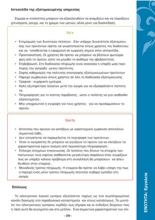 Ιστοσελίδα της εξατοµικευµένης υπηρεσίας

  Σήµερα οι επισκέπτες µπορούν να εξακολουθούν να αναµίξουν και να ταιριάξουν
χτενίσµατα, ρούχα, και το χρώµα των µατιών, αλλά µόνο για διασκέδαση.


                                      Do’s

  • Ενηµέρωση των δυνητικών πελατών . Εάν υπάρχει δυνατότητα εξατοµίκευ-
    σης των προϊόντων πρέπει να γνωστοποιείται στους χρήστες του διαδικτύου
    και να τοποθετείται η εφαρµογή σε εµφανές σηµείο στην ιστοσελίδα .
  • Προεπισκόπηση. Οι χρήστες θα πρέπει να µπορούν να βλέπουν φωτογρα-
    φίες από το προϊόν, ώστε να µειωθεί το αίσθηµα της αβεβαιότητας
  • Επιβεβαίωση. Στη διαδικασία πληρωµής είναι αναγκαία η ύπαρξη µιας περί-
    ληψης του αγοραζό µενου προϊόντος.
  • Σαφής καθορισµός της πολιτικής επιστροφής εξατοµικευµένων προϊόντων
  • Παροχή συµβουλών στους χρήστες σε όλη τη διαδικασία εξατοµίκευσης
  • Γραφικά - ευχάριστη εµπειρία .
  • Καλή εξυπηρέτηση πελατών µετά την αγορά για να εξασφαλίσετε πιστότη-
    τα.
  • Πληροφόρηση για το κόστος παράδοσης , ώστε ο πελάτης να µην αισθανθεί
    εξαπατηµένος .
  • Μην υποχρεωτική η εγγραφή για τους χρήστες για να προσαρµόσουν το
    προϊόν.


                                    Don’ts

  • Ιστότοποι που αργούν να κατέβουν µε ερασιτεχνική εµφάνιση αποτελούν
     σηµαντικά λάθη .
  • ∆εν επιτρέπεται να παραµελείται τη περιγραφή των προϊόντων .
  • Όταν οι αγοραστές δε µπορούν να αγγίξουν το προϊόν για να ελέγξουν τα
    χαρακτηριστικά έχουν ανάγκη από περισσότερη πληροφόρηση .
  • Έλλειψη στοιχείων επικοινωνίας .Οι πελάτες που δίνουν τα στοιχεία των
    πιστωτικών τους καρτών αισθάνονται µεγαλύτερη ασφάλεια όταν γνωρίζουν
    πως αν υπάρξει κάποιο πρόβληµα στη συναλλαγή θα µπορέσουν να απευ-
    θυνθούν στην εταιρεία .
  • Μοναδικός τρόπος πληρωµής. Η εταιρεία θα πρέπει να λάβει υπόψη της πως
     η παροχή ενός µόνο τρόπου πληρωµής αποτελεί σοβαρό εµπόδιο στη
                                                                                   ΕΝΟΤΗΤΑ: Εργαλεία




     αγορά.


Επίλογος

   Το ηλεκτρονικό λιανικό εµπόριο εξελίσσεται ταχέως ως ένα συµπληρωµατικό
κανάλι διανοµής στα παραδοσιακά καταστήµατα και στους καταλόγους .Το µοντέ-
λο του ηλεκτρονικού εµπορίου κερδίζει έως σήµερα και οι ενδείξεις δείχνουν πως
η τάση αυτή θα συνεχιστεί και στο µέλλον . Ένα σηµαντικό χαρακτηριστικό των επι-
                                    - 235 -
 