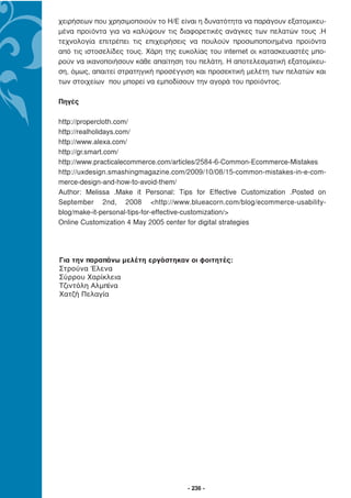 χειρήσεων που χρησιµοποιούν το Η/Ε είναι η δυνατότητα να παράγουν εξατοµικευ-
µένα προϊόντα για να καλύψουν τις διαφορετικές ανάγκες των πελατών τους .Η
τεχνολογία επιτρέπει τις επιχειρήσεις να πουλούν προσωποποιηµένα προϊόντα
από τις ιστοσελίδες τους. Χάρη της ευκολίας του internet οι κατασκευαστές µπο-
ρούν να ικανοποιήσουν κάθε απαίτηση του πελάτη. Η αποτελεσµατική εξατοµίκευ-
ση, όµως, απαιτεί στρατηγική προσέγγιση και προσεκτική µελέτη των πελατών και
των στοιχείων που µπορεί να εµποδίσουν την αγορά του προϊόντος.

Πηγές

http://propercloth.com/
http://realholidays.com/
http://www.alexa.com/
http://gr.smart.com/
http://www.practicalecommerce.com/articles/2584-6-Common-Ecommerce-Mistakes
http://uxdesign.smashingmagazine.com/2009/10/08/15-common-mistakes-in-e-com-
merce-design-and-how-to-avoid-them/
Author: Melissa .Make it Personal: Tips for Effective Customization .Posted on
September 2nd, 2008 <http://www.blueacorn.com/blog/ecommerce-usability-
blog/make-it-personal-tips-for-effective-customization/>
Online Customization 4 May 2005 center for digital strategies




Για την παραπάνω μελέτη εργάστηκαν οι φοιτητές:
Στρούνα Έλενα
Σύρρου Χαρίκλεια
Τζιντόλη Αλμπίνα
Χατζή Πελαγία




                                     - 236 -
 