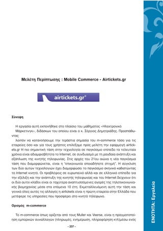 Μελέτη Περίπτωσης : Mobile Commerce - Αirtickets.gr




Σύνοψη

   Η εργασία αυτή εκπονήθηκε στο πλαίσιο του µαθήµατος «Ηλεκτρονικό
   Μάρκετινγκ», διδάσκων του οποίου είναι ο κ. Σέργιος ∆ηµητριάδης. Προσπάθω-
ντας
   λοιπόν να κατανοήσουµε την τεράστια σηµασία του m-commerce τόσο για τις
εταιρείες όσο και για τους χρήστες επιλέξαµε προς µελέτη την εφαρµογή airtick-
ets.gr Η πιο σηµαντική τάση στην τεχνολογία σε παγκόσµιο επίπεδο τα τελευταία
χρόνια είναι αδιαµφισβήτητα το Internet, σε συνδυασµό µε τη ραγδαία ανάπτυξη και
εξάπλωση της κινητής τηλεφωνίας. Στις αρχές του 21ου αιώνα η νέα παγκόσµια
τάση που διαµορφώνεται, είναι η “επικοινωνία οποιαδήποτε στιγµή”. Η σύγκλιση
των δύο αυτών τεχνολογιών έχει διαµορφώσει το παγκόσµιο σκηνικό καθιστώντας
το Internet κινητό. Οι προβλέψεις σε ευρωπαϊκό αλλά και σε ελληνικό επίπεδο για
την εξέλιξη και την ανάπτυξη της κινητής τηλεφωνίας και του Internet δείχνουν ότι
οι δύο αυτοί κλάδοι είναι οι ταχύτερα αναπτυσσόµενες αγορές της τηλεπικοινωνια-
                                                                                    ΕΝΟΤΗΤΑ: Εργαλεία




κής βιοµηχανίας µέσα στα επόµενα 10 έτη. Εκµεταλλευόµενη αυτή την τάση και
γενικά όλες αυτές τις αλλαγές η airtickets είναι η πρώτη εταιρεία στην Ελλάδα που
µετέφερε τις υπηρεσίες που προσφέρει στο κινητό τηλέφωνο.

Ορισµός m-commerce

  Το m-commerce όπως ορίζεται από τους Muller και Veerse, είναι η πραγµατοποί-
ηση εµπορικών συναλλαγών (πληρωµές, ενηµέρωση, πληροφόρηση κτλ)µέσω ενός

                                    - 237 -
 