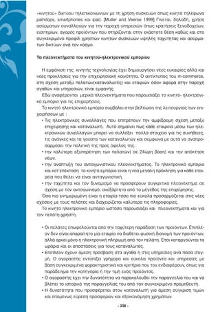 «κινητού» δικτύου τηλεπικοινωνιών µε τη χρήση συσκευών όπως κινητά τηλέφωνα
palmtops, smartphones και ipad. [Muller and Veerse 1999] Γίνεται, δηλαδή, χρήση
ασύρµατων συναλλαγών για την παροχή υπηρεσιών όπως κρατήσεις ξενοδοχείων,
εισιτηρίων, αγορές προϊόντων που στηρίζονται στην εκάστοτε θέση καθώς και στο
συγκεκριµένο προφίλ χρηστών κινητών συσκευών υψηλής ταχύτητας και ασύρµα-
των δικτύων ανά τον κόσµο.

Τα πλεονεκτήµατα του κινητού-ηλεκτρονικού εµπορίου

  Η εµφάνιση της κινητής τεχνολογίας έχει δηµιουργήσει νέες ευκαιρίες αλλά και
νέες προκλήσεις για την επιχειρησιακή κοινότητα. Ο αντίκτυπος του m-commerce,
στη σχέση µεταξύ πελατών(καταναλωτές) και εταιριών όσον αφορά στην παροχή
αγαθών και υπηρεσιών, είναι εµφανής.
  Εδώ αναφέρονται µερικά πλεονεκτήµατα που παρουσιάζει το κινητό- ηλεκτρονι-
κό εµπόριο για τις επιχειρήσεις.
  Το κινητό ηλεκτρονικό εµπόριο συµβάλει στην βελτίωση της λειτουργίας των επι-
χειρήσεων µε :
  • Τις ηλεκτρονικές συναλλαγές που επιτρέπουν την αµφίδροµη σχέση µεταξύ
    επιχείρησης και καταναλωτή. Αυτό σηµαίνει πως κάθε εταιρεία µέσω των ηλε-
    κτρονικών συναλλαγών µπορεί να συλλέξει πολλά στοιχεία για τις συνήθειες,
    τις ανάγκες και τα γούστα των καταναλωτών και σύµφωνα µε αυτά να αναπρο-
    σαρµόσει την πολιτική της προς όφελος της.
  • την καλύτερη εξυπηρέτηση των πελατών( σε 24ώρη βάση) και την απόκτηση
    νέων.
  • την ανάπτυξη του ανταγωνιστικού πλεονεκτήµατος. Το ηλεκτρονικό εµπόριο
    και κατ’επέκταση το κινητό εµπόριο είναι η νέα µεγάλη πρόκληση για κάθε εται-
    ρεία που θέλει να είναι ανταγωνιστική.
  • την ταχύτητα και τον δυναµισµό να προσφέρουν συγκριτικό πλεονέκτηµα σε
    σχέση µε τον ανταγωνισµό, ανεξάρτητα από το µέγεθος της επιχείρησης.
  Όσο πιο ενηµερωµένη είναι η εταιρία τόσο πιο εύκολα προσαρµόζεται στις νέες
σχέσεις µε τους πελάτες και διαχειρίζεται καλύτερα τις πληροφορίες.
  Το κινητό ηλεκτρονικό εµπόριο ωστόσο παρουσιάζει και πλεονεκτήµατα και για
τον πελάτη-χρήστη.

  • Οι πελάτες επωφελούνται από την ταχύτερη παράδοση των προϊόντων. Επιπλέ-
    ον δεν είναι απαραίτητο µία εταιρία να διαθέτει φυσική διανοµή των προϊόντων,
    αλλά αρκεί µόνο η ηλεκτρονική πληρωµή από τον πελάτη. Έτσι καταργούνται τα
    ωράρια και οι αποστάσεις για τους καταναλωτές.
  • Επιπλέον έχουν άµεση πρόσβαση στα αγαθά ή στις υπηρεσίες ανά πάσα στιγ-
    µή. Ο αγοραστής εντοπίζει γρήγορα και εύκολα προϊόντα και υπηρεσίες µε
    βάση συγκεκριµένα χαρακτηριστικά και κριτήρια που τον ενδιαφέρουν, όπως για
    παράδειγµα την κατηγορία ή την τιµή ενός προϊόντος.
  • Ο αγοραστής έχει την δυνατότητα να παρακολουθεί την παραγγελία του και να
    βλέπει το ιστορικό της παραγγελίας του από τον συγκεκριµένο προµηθευτή.
  • Η δυνατότητα που προσφέρεται στον καταναλωτή για άµεση σύγκριση τιµών
    και εποµένως εύρεση προσφορών και εξοικονόµηση χρηµάτων.

                                       - 238 -
 