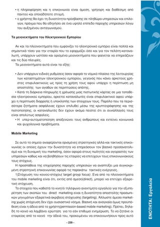 • η πληροφόρηση και η επικοινωνία είναι άµεση, γρήγορη και διαθέσιµη από
    παντού και οποιαδήποτε στιγµή.
  • ο χρήστης θα έχει τη δυνατότητα πρόσβασης σε πληθώρα υπηρεσιών και επιλο-
    γών, πράγµα που θα οδηγήσει σε ένα υψηλό επίπεδο παροχής υπηρεσιών λόγω
    του αυξηµένου ανταγωνισµού.

Τα µειονεκτήµατα του Ηλεκτρονικού Εµπορίου

  Αν και τα πλεονεκτήµατα που εµφανίζει το ηλεκτρονικό εµπόριο είναι πολλά και
σηµαντικά τόσο για την εταιρία που το εφαρµόζει όσο και για τον πελάτη-κατανα-
λωτή, υπάρχουν ωστόσο και ορισµένα µειονεκτήµατα που φαίνεται να επηρεάζουν
και τις δύο πλευρές.
  Τα µειονεκτήµατα αυτά είναι τα εξής:

   • ∆εν υπάρχουν ειδικές ρυθµίσεις όσον αφορά το νοµικό πλαίσιο της λειτουργίας
     των καταστηµάτων ηλεκτρονικού εµπορίου, γεγονός που κάνει αρκετούς χρή-
     στες επιφυλακτικούς ως προς τη χρήση τους αφού υπάρχει η περίπτωση µη
     αποστολής των αγαθών σε περιπτώσεις απάτης.
   • Κατά τη διάρκεια πληρωµής ή χρέωσης µιας πιστωτικής κάρτας σε µια τοποθε-
σία ηλεκτρονικού εµπορίου, αρκετοί καταναλωτές είναι επιφυλακτικοί αφού υπάρ-
χει η περίπτωση διαρροής ή υποκλοπής των στοιχείων τους. Παρόλο που τα περισ-
σότερα ζητήµατα ασφάλειας έχουν επιλυθεί µέσω της κρυπτογράφησης και της
πιστοποίησης, οι καταναλωτές δεν έχουν ακόµα πειστεί ότι οι συναλλαγές τους
είναι απολύτως ασφαλείς.
   • Η υπερ-αυτοµατοποίηση αποξενώνει τους ανθρώπους και εντείνει κοινωνικά
     και ψυχολογικά προβλήµατα.

Mobile Marketing

   Σε αυτό το σηµείο αναφέρονται ορισµένες στρατηγικές αλλά και τακτικές επικοι-
νωνίας οι οποίες έχουν την δυνατότητα να επηρεάσουν τον βασικό προσανατολι-
σµό και τη δυναµική του marketing, όσον αφορά στους πωλητές και αγοραστές των
υπηρεσιών καθώς και να βοηθήσουν τις εταιρίες να επιτύχουν τους επικοινωνιακούς
τους στόχους.
   Η προσπάθεια της επιχείρησης παροχής υπηρεσιών να αναπτύξει µια συγκεκρι-
µένη στρατηγική επικοινωνίας αφορά τις παρακάτω τακτικές-ενέργειες.
   1)Στόχευση του κοινού-στόχου( target groyp focus) .Ένα από τα πλεονεκτήµατα
του mobile marketing είναι ότι, εκτός από άµεσο(direct), µπορεί να επιτύχει εξαιρε-
                                                                                      ΕΝΟΤΗΤΑ: Εργαλεία




τική στόχευση.
   Το στοιχείο που καθιστά το κινητό τηλέφωνο ανεκτίµητο εργαλείο για την εξυπη-
ρέτηση των σκοπών του direct marketing είναι η δυνατότητα αποστολής προσωπι-
κών µηνυµάτων εξαιρετικά ακριβούς στόχευσης (targeting). Άλλωστε άµεσο market-
ing χωρίς στόχευση δεν έχει ουσιαστικό νόηµα. Βασική και αναγκαία όµως προϋπό-
θεση είναι η άδεια από το χρήστη(permission-based mobile marketing). Πρέπει, δηλα-
δή το κοινό να λαµβάνει ερώτηση για το εάν επιθυµεί ενηµέρωση. Το να ζητάνε οι
εταιρείας από το κοινό την άδειά του, προκειµένου να επικοινωνήσουν προς αυτό

                                     - 239 -
 