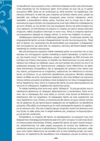 τα προωθητικά τους µηνύµατα, είναι η ειδοποιός διαφορά µεταξύ µιας αποτελεσµα-
τικής καµπάνιας και του λεγόµενου spam. Αυτό µπορεί να γίνει και µε τη χρήση
µηνυµάτων SMS, αλλά και σε συνδυασµό µε άλλα κανάλια. Για παράδειγµα, εάν
κάποιος επισκεφτεί το web site µιας εταιρείας και ζητήσει κάποιο υλικό, µπορεί να
ερωτηθεί εάν επιθυµεί επιπλεόν ενηµέρωση µέσω κινητού τηλεφώνου, email,
newsletter ή οποιουδήποτε άλλου µέσου. Συνεπώς από τη στιγµή που οι ίδιοι οι
καταναλωτές έχουν ζητήσει να ενηµερώνονται είναι πολύ πιθανό ότι ενδιαφέρονται
για αυτό. Επίσης, µε την αίτησή τους για ενηµέρωση, δίνουν και άλλα στοιχεία που
τους αφορούν, µε αποτέλεσµα να µπορούν οι εταιρίες να κάνουν ακόµα καλύτερη
στόχευση, καθώς γνωρίζουν καλύτερα το κοινό τους. Τέλος οι εταιρείες οφείλουν
να ενηµερώσουν εξαρχής αν υπάρχει κόστος γι' αυτόν που λαµβάνει το µήνυµα.
   2)Καθορισµός στρατηγικής τοποθέτησης (positioning). Ο απώτερος σκοπός της
επιχείρησης θα πρέπει να είναι η διαφοροποίηση της από τους ανταγωνιστές. Πέρα
από το προϊόν, την τιµολόγηση που θα ακολουθήσει µια επιχείρηση, η διαφοροποί-
ηση επιτυγχάνεται και µέσα από τις παρακάτω τακτικές( permission-based mobile
marketing) σε επίπεδο επικοινωνίας.
   Μια αποτελεσµατική καµπάνια mobile marketing πρέπει να ικανοποιεί και τα τρία
κριτήρια του επιτυχηµένου άµεσου marketing (η σωστή προσφορά, τη σωστή στιγ-
µή, στο σωστό κοινό). Για παράδειγµα, µπορεί η προσφορά για 50% έκπτωση στα
εισιτήρια για πτήσεις εσωτερικού τη περίοδο των Χριστουγέννων να είναι καλή για
κάποιον που επιθυµεί να ταξιδέψει, όµως, εάν αυτή φτάσει στο κινητό του στις 3 τα
µεσάνυχτα ανήµερα των Χριστουγέννων, υπάρχουν λίγες πιθανότητες να φέρει
καλό αποτέλεσµα. Επιπρόσθετα, εάν οι προσφορές δε φτάσουν όταν πρέπει εκεί
που πρέπει, µετατρέπονται σε ενοχλήσεις, αυξάνοντας την πιθανότητα οι κατανα-
λωτές να ζητήσουν τη µη αποστολή προωθητικών µηνυµάτων. Μεγάλη προσοχή
πρέπει να δοθεί και στον τεχνολογικό παράγοντα. ∆εν είναι απίθανο για τεχνικούς
λόγους κάποια µηνύµατα να φτάσουν όπως αναφέρεται πιο πάνω ετεροχρονισµένα
στους παραλήπτες τους, οπότε οι εταιρείες θα πρέπει να είναι προετοιµασµένοι και
για αυτό το ενδεχόµενο, λαµβάνοντας προληπτικά µέτρα.
   Το mobile marketing είναι κατά έναν τρόπο "αδιάκριτο". Το µήνυµα φτάνει ενώ οι
παραλήπτες βρίσκονται σε διάφορες δραστηριότητες ή καταστάσεις. Κατά συνέ-
πεια, εάν οι προσφορές δεν είναι καλές γι' αυτούς, είναι λογικό να θελήσουν να
απαλλαγούν από τις ενοχλήσεις. Οι προσφορές πρέπει να είναι ουσιαστικές για
τους παραλήπτες τους. Επίσης, οι καταναλωτές θα πρέπει να έχουν κάποιο κίνητρο
για να γραφτούν σε µία προτεινόµενη εφαρµογή και να λαµβάνουν τα προωθητικά
µηνύµατα. Εδώ αξίζει να επισηµάνουµε ότι καλή προσφορά δε σηµαίνει ότι χαρίζου-
µε σε κάποιους κάτι. Εάν σαν εταιρεία έχουµε στοχεύσει σωστά και δώσουµε αυτό
που ζητάει το κάθε µέλος από το target audience µας, µπορούµε να δηµιουργήσου-
µε µια win-win κατάσταση.
   Επιπρόσθετα, οι εταιρείες θα πρέπει να προσαρµόσουν τα µηνύµατά τους στις
διαφορετικές πλατφόρµες(smarphones,ipad κτλ) ώστε να έχουν το καλύτερο δυνα-
τό επικοινωνιακό αποτέλεσµα. Επίσης, µοιραία θα πρέπει να έχουν σωστή στόχευ-
ση, αποστέλλοντας την κάθε µορφή µηνύµατος σε αυτούς που διαθέτουν την
κατάλληλη συσκευή για να το αξιοποιήσουν. Τέλος εάν το µήνυµα είναι καλό, υπάρ-
χουν πολύ καλές πιθανότητες να ευνοηθεί από το viral marketing µεταξύ των κατα-
ναλωτών. Οι παραλήπτες θα προωθήσουν ένα ενδιαφέρον µήνυµα σε φίλους τους

                                       - 240 -
 
