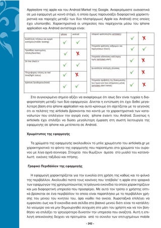 Applestore της apple και του Android Market της Google. Αναφερόµαστε ουσιαστικά
σε µια εφαρµογή µε κοινό στόχο, η οποία όµως παρουσιάζει διαφορετικά χαρακτη-
ριστικά και παροχές µεταξύ των δύο πλατφόρµων( Apple και Android) στις οποίες
έχει υλοποιηθεί. Χαρακτηριστικά οι υπηρεσίες που παρέχονται µέσω του iphone
application και Android αντίστοιχα είναι:




   Στο συγκεκριµένο σηµείο αξίζει να αναφέρουµε ότι ίσως δεν είναι τυχαία η δια-
φοροποίηση µεταξύ των δύο εφαρµογών. ∆ίνεται η εντύπωση ότι έχει δοθεί µεγα-
λύτερη βάση στο iphone application και αυτό κρίνουµε ότι σχετίζεται µε το γεγονός
ότι οι πελάτες της airtickets βρίσκονται πιο κοντά µε τα χαρακτηριστικά των κατα-
ναλωτών που επιλέγουν την αγορά ενός iphone έναντι του Android. Συνεπώς η
airtickets έχει επιλέξει να δώσει µεγαλύτερη έµφαση στη σωστή λειτουργία της
εφαρµογής σε iphone και µετέπειτα σε Android.

Χρωµότυπος της εφαρµογής

  Τα χρώµατα της εφαρµογής ακολουθούν το µπλε χρωµότυπο του airtickets.gr µε
χαρακτηριστικό το φόντο της εφαρµογής που παραπέµπει στα χρώµατα του ουρα-
νού µε λίγα αχνά σύννεφα. Στοιχεία που θυµίζουν άµεσα στο µυαλό του κατανα-
λωτή εικόνες ταξιδιού και πτήσης.

Γραφικό Περιβάλλον της εφαρµογής

  Η εφαρµογή χαρακτηρίζεται για την ευκολία στη χρήση της καθώς και το φιλικό
της περιβάλλον. Ακολουθεί πιστά τους κανόνες που ‘επέβαλε’ η apple στα γραφικά
των εφαρµογών της χρησιµοποιώντας τετράγωνα εικονίδια τα οποία χαρακτηρίζουν
και µια διαφορετική υπηρεσία που προσφέρει. Με αυτό τον τρόπο ο χρήστης οπτι-
κά βρίσκεται σε ένα περιβάλλον το οποίο είναι παραπλήσιο µε το περιβάλλον χρή-
σης του µενού του κινητού του, άρα νιώθει πιο οικεία. Χωροταξικά επιλέγει να
εµφανίσει έως και 9 εικονίδια ανά σελίδα στο βασικό µενού διότι είναι το κατάλλη-
λο νούµερο για να µην δηµιουργηθεί σύγχυση στο µάτι του χρήστη και να τον βοη-
θήσει να επιλέξει το γρηγορότερο δυνατόν την υπηρεσία που αναζητά. Αυτή η επι-
λογή απεικόνισης δείχνει να προτιµάται από το σύνολο των επιτυχηµένων mobile

                                       - 242 -
 