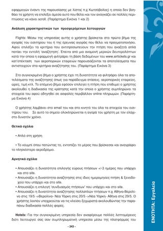 εφαρµογών έναντι της παρουσίασης µε λίστα( π.χ Κωτσόβολος) η οποία δεν βοη-
θάει το χρήστη να επιλέξει άµεσα αυτό που θέλει και τον αναγκάζει σε πολλές περι-
πτώσεις να κάνει scroll. (Παράρτηµα Εικόνα 1 και 2)

Ανάλυση χαρακτηριστικών των προσφερόµενων λειτουργιών

  Flights: Μέσω της υπηρεσίας αυτής ο χρήστης βρίσκεται στο πρώτο βήµα της
αγοράς του εισιτηρίου του ή της έρευνας αγοράς που θέλει να πραγµατοποιήσει.
Αφού επιλέξει τα κριτήρια που αντιπροσωπεύουν την πτήση που αναζητά απλά
πατάει την εντολή ‘αναζήτηση’. Έπειτα από µια αναµονή µερικών δευτερολέπτων
κατά την οποία η εφαρµογή φιλτράρει τη βάση δεδοµένων του www.airtickets.gr και
κατ’επέκταση των αεροπορικών εταιρειών παρουσιάζονται τα αποτελέσµατα που
αντιστοιχούν στα κριτήρια αναζήτησης του. (Παράρτηµα Εικόνα 3)

  Στο συγκεκριµένο βήµα ο χρήστης έχει τη δυνατότητα να φιλτράρει όλα τα απο-
τελέσµατα της αναζήτησης όπως για παράδειγµα στάσεις, αεροπορικές εταιρείες,
ώρες, τιµή κτλ. Το επόµενο βήµα εφόσον επιλεγεί η πτήση που επιθυµεί ο χρήστης
ακολουθεί η διαδικασία της κράτησης κατά την οποία ο χρήστης συµπληρώνει τα
στοιχεία του αφού οδηγηθεί σε ασφαλές περιβάλλον online πληρωµών. (Παράρτη-
µα Εικόνα 4)

  Ο χρήστης λαµβάνει στο email του και στο κινητό του όλα τα στοιχεία του εισι-
τηρίου του. Σε αυτό το σηµείο ολοκληρώνεται η αγορά του χρήστη µε τον ελάχι-
στο δυνατόν χρόνο.

Θετικά σχόλια

  • Απλό στη χρήση

  • Το κουµπί όπου πατώντας το, εντοπίζει το µέρος που βρίσκεσαι και αναγράφει
το πλησιέστερο αεροδρόµιο.

Αρνητικά σχόλια

  • Απουσιάζει η δυνατότητα επιλογής εύρους πτήσεων +/-3 ηµέρες που υπάρχει
    και στο site.
  • Απουσιάζει η δυνατότητα αναζήτησης στις ίδιες ηµεροµηνίες πτήση & ξενοδο-
    χείο που υπάρχει και στο site.
                                                                                    ΕΝΟΤΗΤΑ: Εργαλεία




  • Απουσιάζει η επιλογή ‘συνδυασµός πτήσεων’ που υπάρχει και στο site.
  • Απουσιάζει η δυνατότητα αναζήτησης πολλαπλών πτήσεων π.χ Αθήνα-Βερολί-
   νο στις 19/5 ->Βερολίνο- Νέα Υόρκη στις 20/5 ->Νέα Υόρκη- Αθήνα στις 29/5. Ο
   χρήστης λοιπόν υποχρεούται να τις κλείσει ξεχωριστά ακολουθώντας την παρα-
   πάνω διαδικασία πολλές φορές.

   Hotels: Για την συγκεκριµένη υπηρεσία δεν αναφέρουµε πολλές λεπτοµέρειες
διότι λειτουργεί σας σαν συµπληρωµατική υπηρεσία µέσω της πλατφόρµας του

                                    - 243 -
 