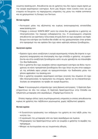 γνωστού booking.com. Απευθύνεται και σε χρήστες που δεν έχουν καµία σχέση µε
την αγορά αεροπορικών εισιτηρίων. Αυτό µας δείχνει πόσο εύκολο είναι για µια
εταιρεία να διευρύνει τις παρεχόµενες υπηρεσίες της µέσω του mobile commerce
και να χρησιµοποιεί τη δύναµη των δικτύων.

Θετικά σχόλια

  • Λειτουργεί µέσω της αξιόπιστης και ευρέως αναγνωρισµένης ιστοσελίδας
    www.booking.com
  • Υπάρχει η επιλογή ‘ΚΟΝΤΑ ΜΟΥ’ κατά την οποία δεν χρειάζεται ο χρήστης να
    πληκτρολογήσει την περιοχή ενδιαφέροντος του. Η συγκεκριµένη υπηρεσία
    απευθύνεται για κρατήσεις τελευταίας στιγµής διότι αν έχει αγοράσει για παρά-
    δειγµα ένα εισιτήριο για Λονδίνο θα κληθεί να της χρησιµοποιήσει όταν φτάσει
    στο προορισµό του και εφόσον δεν έχει κάνει κράτηση κάποιου ξενοδοχείου.

Αρνητικά σχόλια

  • Εφόσον έχεις κάνει αναζήτηση ή αγορά αεροπορικής πτήσης θα έπρεπε οι ηµε-
    ροµηνίες αναχώρησης και επιστροφής που έχει επιλέξει ο χρήστης να εµφανί-
    ζονται και στην αναζήτηση ξενοδοχείου ώστε να µην χρειάζεται να επαναλάβει
    την ίδια διαδικασία.
  • Εάν ο χρήστης δεν έχει αγοράσει κάποιο αεροπορικό εισιτήριο και θέλει ταυτο-
    χρόνως να κάνει προκράτηση ξενοδοχείου δεν έχει λόγο να µπει στην εφαρµο-
    γή της airtickets αφού µπορεί να πραγµατοποιήσει την διαδικασία µέσω του
    iphone application του booking.com
  • Εάν ο χρήστης αγοράσει αεροπορικό εισιτήριο γεγονός που σηµαίνει ότι έχει
    ήδη πληκτρολογήσει τα προσωπικά του στοιχεία, πρέπει να τα επαναπληκτρο-
    λογήσει αν αποφασίσει να προβεί σε αγορά δωµατίου.

  Tours: Η συγκεκριµένη υπηρεσία έχει τρείς βασικές κατηγορίες: 1) Κράτηση δρα-
στηριοτήτων σε όλο τον κόσµο, 2) Κράτηση δραστηριοτήτων στην Ελλάδα και
3)Κράτηση µεταφοράς από αεροδρόµιο. (Παράρτηµα Εικόνα 5)

  Επίσης παρέχει άλλες τρείς συµπληρωµατικές υπηρεσίες οι οποίες απευθύνονται
κυρίως σε χρήστες που ταξιδεύουν µεµονωµένα, χωρίς ταξιδιωτικό γραφείο.

Θετικά σχόλια

  • Η δυνατότητα οργάνωσης των εκδροµών του χρήστη σε ένα ταξίδι µέσω του
    κινητού του.
  • Η οργάνωση της µεταφοράς από και προς αεροδρόµια και λιµάνια.
  • Πληροφορίες των δραστηριοτήτων ώστε να γνωρίζει ο χρήστης το ακριβές του
    πρόγραµµα.
  • Μπορεί να λειτουργήσει και ως τουριστικός οδηγός.



                                      - 244 -
 