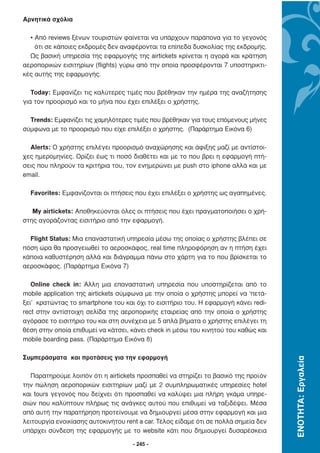 Αρνητικά σχόλια

  • Από reviews ξένων τουριστών φαίνεται να υπάρχουν παράπονα για το γεγονός
    ότι σε κάποιες εκδροµές δεν αναφέρονται τα επίπεδα δυσκολίας της εκδροµής.
  Ως βασική υπηρεσία της εφαρµογής της airtickets κρίνεται η αγορά και κράτηση
αεροπορικών εισιτηρίων (flights) γύρω από την οποία προσφέρονται 7 υποστηρικτι-
κές αυτής της εφαρµογής.

   Today: Εµφανίζει τις καλύτερες τιµές που βρέθηκαν την ηµέρα της αναζήτησης
για τον προορισµό και το µήνα που έχει επιλέξει ο χρήστης.

  Trends: Εµφανίζει τις χαµηλότερες τιµές που βρέθηκαν για τους επόµενους µήνες
σύµφωνα µε το προορισµό που είχε επιλέξει ο χρήστης. (Παράρτηµα Εικόνα 6)

  Alerts: Ο χρήστης επιλέγει προορισµό αναχώρησης και άφιξης µαζί µε αντίστοι-
χες ηµεροµηνίες. Ορίζει έως τι ποσό διαθέτει και µε το που βρει η εφαρµογή πτή-
σεις που πληρούν τα κριτήρια του, τον ενηµερώνει µε push στο iphone αλλά και µε
email.

  Favorites: Εµφανίζονται οι πτήσεις που έχει επιλέξει ο χρήστης ως αγαπηµένες.

   My airtickets: Αποθηκεύονται όλες οι πτήσεις που έχει πραγµατοποιήσει ο χρή-
στης αγοράζοντας εισιτήριο από την εφαρµογή.

  Flight Status: Μια επαναστατική υπηρεσία µέσω της οποίας ο χρήστης βλέπει σε
πόση ώρα θα προσγειωθεί το αεροσκάφος, real time πληροφόρηση αν η πτήση έχει
κάποια καθυστέρηση αλλά και διάγραµµα πάνω στο χάρτη για το που βρίσκεται το
αεροσκάφος. (Παράρτηµα Εικόνα 7)

   Online check in: Άλλη µια επαναστατική υπηρεσία που υποστηρίζεται από το
mobile application της airtickets σύµφωνα µε την οποία ο χρήστης µπορεί να ‘πετά-
ξει’ κρατώντας το smartphone του και όχι το εισιτήριο του. Η εφαρµογή κάνει redi-
rect στην αντίστοιχη σελίδα της αεροπορικής εταιρείας από την οποία ο χρήστης
αγόρασε το εισιτήριο του και στη συνέχεια µε 5 απλά βήµατα ο χρήστης επιλέγει τη
θέση στην οποία επιθυµεί να κάτσει, κάνει check in µέσω του κινητού του καθώς και
mobile boarding pass. (Παράρτηµα Εικόνα 8)

Συµπεράσµατα και προτάσεις για την εφαρµογή
                                                                                     ΕΝΟΤΗΤΑ: Εργαλεία




  Παρατηρούµε λοιπόν ότι η airtickets προσπαθεί να στηρίζει το βασικό της προϊόν
την πώληση αεροπορικών εισιτηρίων µαζί µε 2 συµπληρωµατικές υπηρεσίες hotel
και tours γεγονός που δείχνει ότι προσπαθεί να καλύψει µια πλήρη γκάµα υπηρε-
σιών που καλύπτουν πλήρως τις ανάγκες αυτού που επιθυµεί να ταξιδέψει. Μέσα
από αυτή την παρατήρηση προτείνουµε να δηµιουργεί µέσα στην εφαρµογή και µια
λειτουργία ενοικίασης αυτοκινήτου rent a car. Τέλος είδαµε ότι σε πολλά σηµεία δεν
υπάρχει σύνδεση της εφαρµογής µε το website κάτι που δηµιουργεί δυσαρέσκεια

                                     - 245 -
 