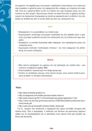 στο χρήστη. Για παράδειγµα η λειτουργία myairticket η οποία δείχνει την πτήση που
είχε αγοράσει ο χρήστης µέσω της εφαρµογής δεν υπάρχει ως υπηρεσία στο web-
site. Έτσι αν ο χρήστης θέλει να δει τις πτήσεις που είχε αγοράσει µέσω του υπο-
λογιστή του δεν µπορεί. Προτείνουµε λοιπόν να απαιτείται από το χρήστη να δηµι-
ουργεί ένα προσωπικό λογαριασµό µε email και password ώστε να βλέπει την υπη-
ρεσία my airticket και από το κινητό αλλά και από τον υπολογιστή του.



                                      Do’s

  • Εξασφαλίστε τη συγκατάθεση του πελάτη σας
  • ∆ηµιουργήστε αντίστοιχη λειτουργία myairticket και στο website ώστε ο χρή-
    στης να µπορεί να βλέπει και από τον υπολογιστή του τις πτήσεις που έχει αγο-
    ράσει
  • Αναφέρετε το επίπεδο δυσκολίας κάθε εκδροµής που προσφέρεται µέσω της
    υπηρεσίας tours
  • ∆ηµιουργία επιλογής ‘συνδυασµός πτήσεων ‘ και στην εφαρµογή της airtick-
    ets.gr για κινητά τηλεφώνα




                                     Don’ts

  • Μην κάνετε κατάχρηση του χρόνου και της προσοχής του πελάτη σας – µην
    στέλνετε υπερβολικό αριθµό SMS
  • Επικεντρωθείτε περισσότερο στο target group σας
  • Στείλτε το κατάλληλο µήνυµα, στην σωστή στιγµή, στον σωστό πελάτη-µηνύ-
    µατα µε βάσει το ιστορικό προτιµήσεων




Πηγές

   • http://www.airtickets.gr/about-us
   • http://el.aegeanair.com/mobile-services/mobile-check-in/
   • http://www.infocom.gr/2011/12/24/airtickets-bes-greek-application/1123/
   • http://nefeli.lib.teicrete.gr/browse/sdo/tour/2008/MarakiMaria/attached-docu-
     ment/maraki.pdf
   • http://users.sch.gr/ntinazaf81/articles/master_thesis.pdf
   Για το κοµµάτι που αναλύεται η εφαρµογή δεν έχουν αντληθεί στοιχεία από
κάποια πηγή. Όλη η περιγραφή, η ανάλυση των θετικών και αρνητικών σχόλιων
καθώς και τα συµπεράσµατα και οι προτάσεις είναι προϊόν δική µας σκέψης και
δικής µας δουλειάς.




                                       - 246 -
 