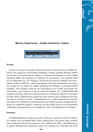 Μελέτη Περίπτωσης : mobile commerce -Yuboto




Σύνοψη

   H µελέτη αυτή έχει ως στόχο τη διερεύνηση και την προσέγγιση του mobile mar-
keting, ενός τοµέα του ηλεκτρονικού marketing, ο οποίος γνωρίζει ιδιαίτερη άνθιση
και επιτυχία τα τελευταία χρόνια. Αρχικά, γίνεται µία αποσαφήνιση του όρου mobile
marketing καθώς και αναφορές στις βασικές του λειτουργίες, τους στόχους αλλά
και τις εφαρµογές του. Στη συνέχεια, γίνεται µία εκτεταµένη αναφορά στην επιτυ-
χηµένη εταιρεία YUBOTO, η οποία µας παρείχε πολύτιµες πληροφορίες σχετικά µε
την αγορά και τον κλάδο του mobile marketing στην Ελλάδα, τις ανταγωνιστικές
εταιρείες, τους πελάτες, αλλά και πιο συγκεκριµένα στον τρόπο λειτουργίας της
επιχείρησης, τους στόχους της και τον τρόπο λειτουργίας της. Το Mobile Marketing
ή µάρκετινγκ µέσω «έξυπνων» συσκευών κινητών τηλεφώνων, αφορά στην µεταφο-
ρά κάθε είδους διαφηµιστικού µηνύµατος προς πελάτες µέσω ασύρµατων δικτύων
και µπορεί να οριστεί ως εξής: «πληροφόρηση µε τη χρήση διαδραστικών ασύρµα-
των µέσων που παρέχει στο καταναλωτικό κοινό εξατοµικευµένες πληροφορίες µε
                                                                                    ΕΝΟΤΗΤΑ: Εργαλεία




σκοπό την προώθηση αγαθών, υπηρεσιών και ιδεών βάσει χρόνου και γεωγραφικής
τοποθεσίας, δηµιουργώντας έτσι υπεραξία σε όλες τις ενδιαφερόµενες πλευρές».

Εισαγωγή

  Το Mobile Marketing ή µάρκετινγκ µέσω «έξυπνων» συσκευών κινητών τηλεφώ-
νων αφορά στην µεταφορά κάθε είδους διαφηµιστικού µηνύµατος προς πελάτες
µέσω ασύρµατων δικτύων και µπορούµε να το ορίσουµε ως εξής: «πληροφόρηση µε
τη χρήση διαδραστικών ασύρµατων µέσων που παρέχει στο καταναλωτικό κοινό
                                    - 249 -
 