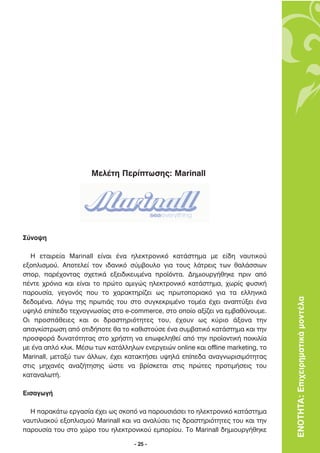 ªÂÏ¤ÙË ¶ÂÚ›ÙˆÛË˜: Marinall




™‡ÓÔ„Ë

  H ÂÙ·ÈÚÂ›· Marinall Â›Ó·È ¤Ó· ËÏÂÎÙÚÔÓÈÎﬁ Î·Ù¿ÛÙËÌ· ÌÂ Â›‰Ë Ó·˘ÙÈÎÔ‡
ÂÍÔÏÈÛÌÔ‡. ∞ÔÙÂÏÂ› ÙÔÓ È‰·ÓÈÎﬁ Û‡Ì‚Ô˘ÏÔ ÁÈ· ÙÔ˘˜ Ï¿ÙÚÂÈ˜ ÙˆÓ ı·Ï¿ÛÛÈˆÓ
ÛÔÚ, ·Ú¤¯ÔÓÙ·˜ Û¯ÂÙÈÎ¿ ÂÍÂÈ‰ÈÎÂ˘Ì¤Ó· ÚÔ˚ﬁÓÙ·. ¢ËÌÈÔ˘ÚÁ‹ıËÎÂ ÚÈÓ ·ﬁ
¤ÓÙÂ ¯ÚﬁÓÈ· Î·È Â›Ó·È ÙÔ ÚÒÙÔ ·ÌÈÁÒ˜ ËÏÂÎÙÚÔÓÈÎﬁ Î·Ù¿ÛÙËÌ·, ¯ˆÚ›˜ Ê˘ÛÈÎ‹
·ÚÔ˘Û›·, ÁÂÁÔÓﬁ˜ Ô˘ ÙÔ ¯·Ú·ÎÙËÚ›˙ÂÈ ˆ˜ ÚˆÙÔÔÚÈ·Îﬁ ÁÈ· Ù· ÂÏÏËÓÈÎ¿
‰Â‰ÔÌ¤Ó·. §ﬁÁˆ ÙË˜ ÚˆÙÈ¿˜ ÙÔ˘ ÛÙÔ Û˘ÁÎÂÎÚÈÌ¤ÓÔ ÙÔÌ¤· ¤¯ÂÈ ·Ó·Ù‡ÍÂÈ ¤Ó·           ΕΝΟΤΗΤΑ: Επιχειρηµατικά µοντέλα
˘„ËÏﬁ Â›Â‰Ô ÙÂ¯ÓÔÁÓˆÛ›·˜ ÛÙÔ e-commerce, ÛÙÔ ÔÔ›Ô ·Í›˙ÂÈ Ó· ÂÌ‚·ı‡ÓÔ˘ÌÂ.
√È ÚÔÛ¿ıÂÈÂ˜ Î·È ÔÈ ‰Ú·ÛÙËÚÈﬁÙËÙÂ˜ ÙÔ˘, ¤¯Ô˘Ó ˆ˜ Î‡ÚÈÔ ¿ÍÔÓ· ÙËÓ
··ÁÎ›ÛÙÚˆÛË ·ﬁ ÔÙÈ‰‹ÔÙÂ ı· ÙÔ Î·ıÈÛÙÔ‡ÛÂ ¤Ó· Û˘Ì‚·ÙÈÎﬁ Î·Ù¿ÛÙËÌ· Î·È ÙËÓ
ÚÔÛÊÔÚ¿ ‰˘Ó·ÙﬁÙËÙ·˜ ÛÙÔ ¯Ú‹ÛÙË Ó· ÂˆÊÂÏËıÂ› ·ﬁ ÙËÓ ÚÔ˚ÔÓÙÈÎ‹ ÔÈÎÈÏ›·
ÌÂ ¤Ó· ·Ïﬁ ÎÏÈÎ. ª¤Ûˆ ÙˆÓ Î·Ù¿ÏÏËÏˆÓ ÂÓÂÚÁÂÈÒÓ online Î·È offline marketing, ÙÔ
Marinall, ÌÂÙ·Í‡ ÙˆÓ ¿ÏÏˆÓ, ¤¯ÂÈ Î·Ù·ÎÙ‹ÛÂÈ ˘„ËÏ¿ Â›Â‰· ·Ó·ÁÓˆÚÈÛÈÌﬁÙËÙ·˜
ÛÙÈ˜ ÌË¯·Ó¤˜ ·Ó·˙‹ÙËÛË˜ ÒÛÙÂ Ó· ‚Ú›ÛÎÂÙ·È ÛÙÈ˜ ÚÒÙÂ˜ ÚÔÙÈÌ‹ÛÂÈ˜ ÙÔ˘
Î·Ù·Ó·ÏˆÙ‹.

∂ÈÛ·ÁˆÁ‹

  ∏ ·Ú·Î¿Ùˆ ÂÚÁ·Û›· ¤¯ÂÈ ˆ˜ ÛÎÔﬁ Ó· ·ÚÔ˘ÛÈ¿ÛÂÈ ÙÔ ËÏÂÎÙÚÔÓÈÎﬁ Î·Ù¿ÛÙËÌ·
Ó·˘ÙÈÏÈ·ÎÔ‡ ÂÍÔÏÈÛÌÔ‡ Marinall Î·È Ó· ·Ó·Ï‡ÛÂÈ ÙÈ˜ ‰Ú·ÛÙËÚÈﬁÙËÙÂ˜ ÙÔ˘ Î·È ÙËÓ
·ÚÔ˘Û›· ÙÔ˘ ÛÙÔ ¯ÒÚÔ ÙÔ˘ ËÏÂÎÙÚÔÓÈÎÔ‡ ÂÌÔÚ›Ô˘. ∆Ô Marinall ‰ËÌÈÔ˘ÚÁ‹ıËÎÂ

                                    - 25 -
 