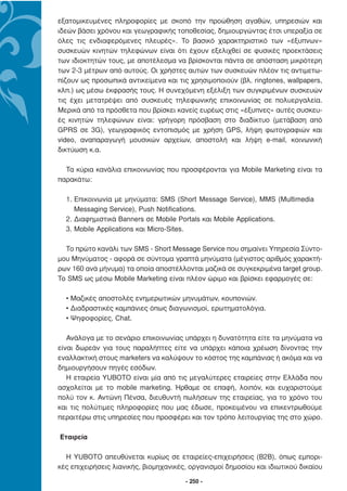 εξατοµικευµένες πληροφορίες µε σκοπό την προώθηση αγαθών, υπηρεσιών και
ιδεών βάσει χρόνου και γεωγραφικής τοποθεσίας, δηµιουργώντας έτσι υπεραξία σε
όλες τις ενδιαφερόµενες πλευρές». Το βασικό χαρακτηριστικό των «έξυπνων»
συσκευών κινητών τηλεφώνων είναι ότι έχουν εξελιχθεί σε φυσικές προεκτάσεις
των ιδιοκτητών τους, µε αποτέλεσµα να βρίσκονται πάντα σε απόσταση µικρότερη
των 2-3 µέτρων από αυτούς. Οι χρήστες αυτών των συσκευών πλέον τις αντιµετω-
πίζουν ως προσωπικά αντικείµενα και τις χρησιµοποιούν (βλ. ringtones, wallpapers,
κλπ.) ως µέσω έκφρασής τους. Η συνεχόµενη εξέλιξη των συγκριµένων συσκευών
τις έχει µετατρέψει από συσκευές τηλεφωνικής επικοινωνίας σε πολυεργαλεία.
Μερικά από τα πρόσθετα που βρίσκει κανείς ευρέως στις «έξυπνες» αυτές συσκευ-
ές κινητών τηλεφώνων είναι: γρήγορη πρόσβαση στο διαδίκτυο (µετάβαση από
GPRS σε 3G), γεωγραφικός εντοπισµός µε χρήση GPS, λήψη φωτογραφιών και
video, αναπαραγωγή µουσικών αρχείων, αποστολή και λήψη e-mail, κοινωνική
δικτύωση κ.α.

  Τα κύρια κανάλια επικοινωνίας που προσφέρονται για Mobile Marketing είναι τα
παρακάτω:

  1. Επικοινωνία µε µηνύµατα: SMS (Short Message Service), MMS (Multimedia
     Messaging Service), Push Notifications.
  2. ∆ιαφηµιστικά Banners σε Mobile Portals και Mobile Applications.
  3. Mobile Applications και Micro-Sites.

  Το πρώτο κανάλι των SMS - Short Message Service που σηµαίνει Υπηρεσία Σύντο-
µου Μηνύµατος - αφορά σε σύντοµα γραπτά µηνύµατα (µέγιστος αριθµός χαρακτή-
ρων 160 ανά µήνυµα) τα οποία αποστέλλονται µαζικά σε συγκεκριµένα target group.
Το SMS ως µέσω Mobile Marketing είναι πλέον ώριµο και βρίσκει εφαρµογές σε:

  • Μαζικές αποστολές ενηµερωτικών µηνυµάτων, κουπονιών.
  • ∆ιαδραστικές καµπάνιες όπως διαγωνισµοί, ερωτηµατολόγια.
  • Ψηφοφορίες, Chat.

   Ανάλογα µε το σενάριο επικοινωνίας υπάρχει η δυνατότητα είτε τα µηνύµατα να
είναι δωρεάν για τους παραλήπτες είτε να υπάρχει κάποια χρέωση δίνοντας την
εναλλακτική στους marketers να καλύψουν το κόστος της καµπάνιας ή ακόµα και να
δηµιουργήσουν πηγές εσόδων.
   Η εταιρεία YUBOTO είναι µία από τις µεγαλύτερες εταιρείες στην Ελλάδα που
ασχολείται µε το mobile marketing. Ήρθαµε σε επαφή, λοιπόν, και ευχαριστούµε
πολύ τον κ. Αντώνη Πένσα, διευθυντή πωλήσεων της εταιρείας, για το χρόνο του
και τις πολύτιµες πληροφορίες που µας έδωσε, προκειµένου να επικεντρωθούµε
περαιτέρω στις υπηρεσίες που προσφέρει και τον τρόπο λειτουργίας της στο χώρο.

Εταιρεία

  Η YUBOTO απευθύνεται κυρίως σε εταιρείες-επιχειρήσεις (B2B), όπως εµπορι-
κές επιχειρήσεις λιανικής, βιοµηχανικές, οργανισµοί δηµοσίου και ιδιωτικού δικαίου

                                       - 250 -
 