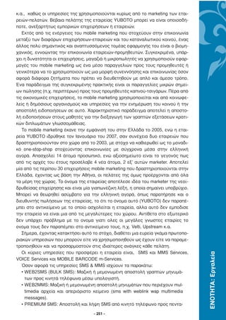 κ.α., καθώς οι υπηρεσίες της χρησιµοποιούνται κυρίως από το marketing των εται-
ρειών-πελατών. Βέβαια πελάτης της εταιρείας YUBOTO µπορεί να είναι οποιοσδή-
ποτε, ανεξαρτήτως εµπορικών επιχειρήσεων ή εταιρειών.
   Εκτός από τις ενέργειες του mobile marketing που στοχεύουν στην επικοινωνία
µεταξύ των διαφόρων επιχειρήσεων-εταιρειών και του καταναλωτικού κοινού, ένας
άλλος πολύ σηµαντικός και αναπτυσσόµενος τοµέας εφαρµογής του είναι ο βιοµη-
χανικός, εννοώντας την επικοινωνία εταιρειών-προµηθευτών. Συγκεκριµένα, υπάρ-
χει η δυνατότητα οι επιχειρήσεις, µαγαζιά ή µικροπωλητές να χρησιµοποιούν εφαρ-
µογές του mobile marketing ως ένα µέσο παραγγελιών προς τους προµηθευτές ή
γενικότερα να το χρησιµοποιούν ως µια µορφή συνεννόησης και επικοινωνίας όσον
αφορά διάφορα ζητήµατα που πρέπει να διευθετηθούν µε απλό και άµεσο τρόπο.
Ένα παράδειγµα της συγκεκριµένης πρακτικής είναι οι παραγγελίες µικρών σηµεί-
ων πώλησης (π.χ. περιπτέρων) προς τους προµηθευτές καπνού-τσιγάρων. Πέρα από
τις οικονοµικές επιχειρήσεις, το mobile marketing χρησιµοποιείται και από κοινωφε-
λείς ή δηµόσιους οργανισµούς και υπηρεσίες για την ενηµέρωση του κοινού ή την
αποστολή ειδοποιήσεων σε αυτό. Χαρακτηριστικό παράδειγµα αποτελεί η αποστο-
λή ειδοποιήσεων στους µαθητές για την διεξαγωγή των γραπτών εξετάσεων κρατι-
κών διπλωµάτων γλωσσοµάθειας.
   Το mobile marketing έκανε την εµφάνισή του στην Ελλάδα το 2005, ενώ η εται-
ρεία YUBOTO ιδρύθηκε τον Ιανουάριο του 2007, σαν συνέχεια δυο εταιρειών που
δραστηριοποιούνταν στο χώρο από το 2003, µε στόχο να καθιερωθεί ως το µοναδι-
κό one-stop-shop στοχεύοντας επικοινωνίες µε σύγχρονα µέσα στην ελληνική
αγορά. Απασχολεί 14 άτοµα προσωπικό, ενώ αξιοσηµείωτο είναι το γεγονός πως
από τις αρχές του έτους προσέλαβε 4 νέα άτοµα, 2 εξ’ αυτών marketer. Αποτελεί
µία από τις περίπου 30 επιχειρήσεις mobile marketing που δραστηριοποιούνται στην
Ελλάδα, έχοντας ως βάση την Αθήνα, οι πελάτες της όµως προέρχονται από όλα
τα µέρη της χώρας. Το όνοµα της εταιρείας αποτέλεσε ιδέα του marketer της νεοϊ-
δρυθείσας επιχείρησης και είναι µία γιαπωνέζικη λέξη, η οποία σηµαίνει υποβρύχιο.
Μπορεί να θεωρηθεί ασύµβατο για την ελληνική αγορά, όπως παρατήρησε και ο
διευθυντής πωλήσεων της εταιρείας, το ότι το όνοµα αυτό (YUBOTO) δεν παραπέ-
µπει στο αντικείµενο µε το οποίο ασχολείται η εταιρεία, αλλα αυτό δεν εµποδισε
την εταιρεία να είναι µια από τις µεγαλύτερες του χώρου. Αντίθετα στο εξωτερικό
δεν υπάρχει πρόβληµα µε το ονοµα γιατι ολες οι µεγάλες γνωστες εταιρίες το
ονοµα τους δεν παραπέµπει στο αντικείµενο τους, π.χ. Velti, Upstream κ.α.
   Σήµερα, έχοντας κατακτήσει αυτό το στόχο, διαθέτει µια ευρεία γκάµα πρωτοπο-
ριακών υπηρεσιών που µπορούν είτε να χρησιµοποιηθούν ως έχουν είτε να παραµε-
τροποιηθούν και να προσαρµοστούν στις ιδιαίτερες ανάγκες κάθε πελάτη.
   Οι κύριες υπηρεσίες που προσφέρει η εταιρεία είναι, SMS και MMS Services,
                                                                                     ΕΝΟΤΗΤΑ: Εργαλεία




VOICE Services και MOBILE BARCODE m-Services.
   Όσον αφορά τις υπηρεσίες SMS & MMS ισχύουν τα παρακάτω:
   • WEB2SMS (BULK SMS): Μαζική ή µεµονωµένη αποστολή γραπτών µηνυµά-
     των προς κινητά τηλέφωνα µέσω υπολογιστή.
   • WEB2MMS: Μαζική ή µεµονωµένη αποστολή µηνυµάτων που περιέχουν mul-
     timedia αρχεία και απεριόριστο κείµενο (sms with weblink wap multimedia
     messages).
   • PREMIUM SMS: Αποστολή και λήψη SMS από κινητό τηλέφωνο προς πεντα-

                                     - 251 -
 