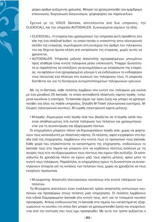 ψήφιο αριθµό αυξηµένης χρέωσης. Μπορεί να χρησιµοποιηθεί για αµφίδροµη
   επικοινωνία, διοργάνωση διαγωνισµών, ψηφοφορίες και παραγγελιών.

  Σχετικά µε τις VOICE Services, αποτελούνται από δυο υπηρεσίες, την
CLICK2CALL και την υπηρεσία AUTODIALER. Συγκεκριµένα ισχύουν τα εξής:

  • CLICK2CALL: Η εταιρεία που χρησιµοποιεί την υπηρεσία αυτή προσθέτει στο
    site της ένα click2call button, το οποίο πατάει ο επισκέπτης στην ηλεκτρονική
    σελίδα της εταιρείας, συµπληρώνει στη συνέχεια τον αριθµό του τηλεφώνου
    του και δέχεται άµεσα κλήση από εκπρόσωπο της εταιρείας, χωρίς αυτός να
    χρεώνεται.
  • AUTODIALER: Υπηρεσία µαζικής αποστολής ηχογραφηµένων µηνυµάτων
    προς σταθερά η/και κινητά τηλέφωνα µέσω υπολογιστή. Υπάρχει δυνατότη-
    τα οι παραλήπτες να επιλέξουν να συνοµιλήσουν µε εκπρόσωπο της εταιρεί-
    ας, να αφήσουν ένα ηχογραφηµένο µήνυµα η να εκδηλώσουν το ενδιαφέρον
    τους πατώντας ένα πλήκτρο στη συσκευή του τηλεφώνου τους. Η υπηρεσία
    διατίθεται και για τη διενέργεια αυτοµατοποιηµένων τηλεφωνικών ερευνών.

  Με τις m-Services, κάθε πελάτης λαµβάνει στο κινητό του τηλέφωνο µία εικόνα
µε ένα µοναδικό 2D barcode, το οποίο αντικαθιστά πλαστικές κάρτες loyalty, τυπω-
µένα κουπόνια η εισιτήρια. Το barcode ισχύει εφ’ όρου ζωής και µπορεί να χρησιµο-
ποιηθεί για όλες τις mobile υπηρεσίες, δηλαδή M-Ticket (ηλεκτρονικό εισιτήριο), M-
Coupon (ηλεκτρονικό κουπόνι), M-Loyalty (ηλεκτρονική κάρτα µέλους).

   • M-loyalty: ∆ηµιουργία ενός loyalty club που βασίζεται σε m-loyalty cards που
     είναι αποθηκευµένες στα κινητά τηλέφωνα των πελατών και χρησιµοποιού-
     νται για τη συγκέντρωση και εξαργύρωση πόντων.
   Οι επιχειρήσεις µπορούν πλέον να δηµιουργήσουν loyalty club, χωρίς να φορτώ-
νουν τους καταναλωτές µε πλαστικές κάρτες. Οι πελάτες, αφού εγγραφούν στο loy-
alty club της επιχείρησης, λαµβάνουν στο κινητό τους το προσωπικό τους barcode.
Κάθε φορά που επισκέπτονται τα καταστήµατα της επιχείρησης, επιδεικνύουν το
barcode τους στα ταµεία και µπορούν είτε να κερδίσουν πόντους ανάλογα µε τις
αγορές τους είτε να εξαργυρώσουν τους πόντους που έχουν ήδη συλλέξει. Οι κατα-
ναλωτές δε χρειάζεται πλέον να έχουν µαζί τους κάρτες µέλους, αρκεί µόνο το
κινητό τους τηλέφωνο. Παράλληλα, οι επιχειρήσεις έχουν τη δυνατότητα να συγκε-
ντρώνουν στοιχεία για τις κινήσεις των πελατών τους, χωρίς να χρειάζεται να τους
ενοχλούν προσωπικά.

  • M-couponing: Αποστολή ηλεκτρονικών κουπονιων στα κινητά τηλέφωνα των
    πελατών.
  Τα M-coupons αποτελούν έναν εναλλακτικό τρόπο αποστολής εκπτωτικών κου-
πονιών και προσφορών στους πελάτες µιας επιχείρησης. Οι πελάτες λαµβάνουν
ένα ειδικά διαµορφωµένο barcode στο κινητό τους, αντί για το τυπωµένο κουπόνι
προσφοράς. Απλώς επιδεικνύοντας το barcode στα ταµεία του καταστήµατος εξαρ-
γυρώνουν το κουπόνι (το οποίο δεν µπορεί να χρησιµοποιηθεί ξανά) και επωφελού-
νται από την έκπτωση που τους έχει προσφερθεί. Με αυτό τον τρόπο αυξάνεται η

                                        - 252 -
 