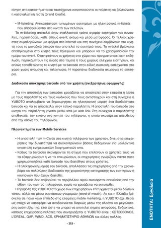 κίνηση στα καταστήµατα και ταυτόχρονα ικανοποιούνται οι πελάτες και βελτιώνεται
η καταναλωτική πίστη (brand loyalty).

   • M-ticketing: Αντικατάσταση τυπωµένων εισιτηρίων, µε ηλεκτρονικά m-tickets
     που αποθηκεύονται στα κινητά των πελατών.
   Το m-ticketing αποτελεί έναν εναλλακτικό τρόπο αγοράς εισιτηρίων για συναυ-
λίες, παραστάσεις, κάθε είδους event, ακόµα και µέσα µεταφοράς. Οι τελικοί χρή-
στες συµπληρώνουν µία φόρµα στο internet και στη συνέχεια λαµβάνουν στο κινη-
τό τους το µοναδικό barcode που αποτελεί το εισιτήριό τους. Το m-ticket βρίσκεται
αποθηκευµένο στο κινητό τους τηλέφωνο και µπορούν να το χρησιµοποιούν την
ηµέρα του event. Όταν φτάνουν οι χρήστες στο χώρο που πραγµατοποιείται η εκδή-
λωση, παρακάµπτουν τις ουρές στα ταµεία ή τους χώρους ελέγχου εισιτηρίων, και
απλώς τοποθετώντας το κινητό µε το barcode στην ειδική συσκευή, εισέρχονται στο
χώρο χωρίς αναµονή και ταλαιπωρία. Η παραπάνω διαδικασία ακυρώνει το εισιτή-
ριο.

∆ιαδικασία απόκτησης barcode από τον χρήστη (ανεξαρτήτως εφαρµογής)

   Για την αποστολή των barcodes χρειάζεται να αποσταλεί στην εταιρεία η λίστα
µε τους παραλήπτες και τους κωδικούς που τους αντιστοιχούν και στη συνέχεια η
YUBOTO αναλαµβάνει να δηµιουργήσει σε ηλεκτρονική µορφή ένα δυσδιάστατο
barcode και να το αποστείλει στον τελικό παραλήπτη. Η αποστολή του barcode στο
κινητό του παραλήπτη γίνεται µέσω sms µε web link. Στη συνέχεια ο παραλήπτης
αποθηκεύει την εικόνα στο κινητό του τηλέφωνο, η οποία σκανάρεται απευθείας
από την οθόνη του τηλεφώνου.

Πλεονεκτήµατα των Mobile Services

   • Η αποστολή των m-Cards στα κινητά τηλέφωνα των χρηστών, δίνει στις επιχει-
     ρήσεις την δυνατότητα να συγκεντρώνουν βάσεις δεδοµένων για µελλοντική
     αποστολή ενηµερωτικών διαφηµιστικών sms.
   • Καθώς τα barcodes σκανάρονται τη στιγµή που επιλέγουν οι χρήστες τους να
     τα εξαργυρώσουν ή να τα επικυρώσουν, οι επιχειρήσεις γνωρίζουν πάντα πότε
     χρησιµοποιήθηκε κάθε barcode που διατέθηκε στους χρήστες.
   • Η ηλεκτρονική µορφή του barcode, απαλλάσσει τις επιχειρήσεις από την χρονο-
     βόρα και πολύπλοκη διαδικασία της χειροκίνητης καταγραφής των εισιτηρίων ή
     κουπονιών που έχουν διατεθεί.
   • Το barcode δεν επιβαρύνει το περιβάλλον αφού σκανάρεται απευθείας από την
                                                                                    ΕΝΟΤΗΤΑ: Εργαλεία




     οθόνη του κινητού τηλεφώνου, χωρίς να χρειάζεται να εκτυπωθεί.
   Η προβολή της YUBOTO στο χώρο των επιχειρήσεων επιτυγχάνεται µέσω δελτίων
τύπου, αλλά και µέσω συστάσεων-γνωριµιών (word of mouth). Αν και η Ελλάδα βρί-
σκεται σε πολύ καλό επίπεδο στις εταιρείες mobile marketing, η YUBOTO έχει θέσει
ως στόχο να καταφέρει να αναδεικνύεται διαρκώς µέσω της ολοένα και µεγαλύτε-
ρης ανάπτυξής της, έτσι ώστε να µπορεί να αποτελεί σηµείο αναφοράς. Ενδεικτικά,
κάποιες επιχειρήσεις-πελάτες που συνεργάζεται η YUBOTO είναι : ΚΩΤΣΟΒΟΛΟΣ,
L'OREAL, GAP, WIND, ACS, ΧΡΗΜΑΤΙΣΤΗΡΙΟ ΑΘΗΝΩΝ και άλλες πολλές.

                                    - 253 -
 