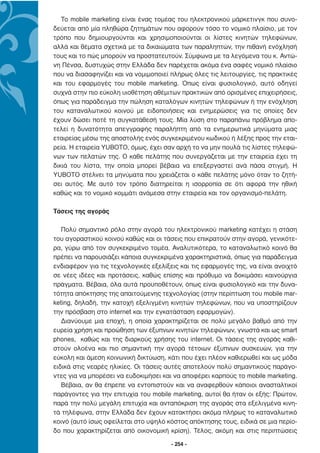 Το mobile marketing είναι ένας τοµέας του ηλεκτρονικού µάρκετινγκ που συνο-
δεύεται από µία πληθώρα ζητηµάτων που αφορούν τόσο το νοµικό πλαίσιο, µε τον
τρόπο που δηµιουργούνται και χρησιµοποιούνται οι λίστες κινητών τηλεφώνων,
αλλά και θέµατα σχετικά µε τα δικαιώµατα των παραληπτών, την πιθανή ενόχλησή
τους και το πώς µπορούν να προστατευτούν. Σύµφωνα µε τα λεγόµενα του κ. Αντώ-
νη Πένσα, δυστυχώς στην Ελλάδα δεν παρέχεται ακόµα ένα σαφές νοµικό πλαίσιο
που να διασαφηνίζει και να νοµιµοποιεί πλήρως όλες τις λειτουργίες, τις πρακτικές
και του εφαρµογές του mobile marketing. Όπως είναι φυσιολογικό, αυτό οδηγεί
συχνά στην πιο εύκολη υιοθέτηση αθέµιτων πρακτικών από ορισµένες επιχειρήσεις,
όπως για παράδειγµα την πώληση καταλόγων κινητών τηλεφώνων ή την ενόχληση
του καταναλωτικού κοινού µε ειδοποιήσεις και ενηµερώσεις για τις οποίες δεν
έχουν δώσει ποτέ τη συγκατάθεσή τους. Μία λύση στο παραπάνω πρόβληµα απο-
τελεί η δυνατότητα απεγγραφής παραλήπτη από τα ενηµερωτικά µηνύµατα µιας
εταιρείας µέσω της αποστολής ενός συγκεκριµένου κωδικού ή λέξης προς την εται-
ρεία. Η εταιρεία YUBOTO, όµως, έχει σαν αρχή το να µην πουλά τις λίστες τηλεφώ-
νων των πελατών της. Ο κάθε πελάτης που συνεργάζεται µε την εταιρεία έχει τη
δικιά του λίστα, την οποία µπορεί βέβαια να επεξεργαστεί ανά πάσα στιγµή. Η
YUBOTO στέλνει τα µηνύµατα που χρειάζεται ο κάθε πελάτης µόνο όταν το ζητή-
σει αυτός. Με αυτό τον τρόπο διατηρείται η ισορροπία σε ότι αφορά την ηθική
καθώς και το νοµικό κοµµάτι ανάµεσα στην εταιρεία και τον οργανισµό-πελάτη.

Τάσεις της αγοράς

   Πολύ σηµαντικό ρόλο στην αγορά του ηλεκτρονικού marketing κατέχει η στάση
του αγοραστικού κοινού καθώς και οι τάσεις που επικρατούν στην αγορά, γενικότε-
ρα, γύρω από τον συγκεκριµένο τοµέα. Αναλυτικότερα, το καταναλωτικό κοινό θα
πρέπει να παρουσιάζει κάποια συγκεκριµένα χαρακτηριστικά, όπως για παράδειγµα
ενδιαφέρον για τις τεχνολογικές εξελίξεις και τις εφαρµογές της, να είναι ανοιχτό
σε νέες ιδέες και προτάσεις, καθώς επίσης και πρόθυµο να δοκιµάσει καινούργια
πράγµατα. Βέβαια, όλα αυτά προϋποθέτουν, όπως είναι φυσιολογικό και την δυνα-
τότητα απόκτησης της απαιτούµενης τεχνολογίας (στην περίπτωση του mobile mar-
keting, δηλαδή, την κατοχή εξελιγµένη κινητών τηλεφώνων, που να υποστηρίζουν
την πρόσβαση στο internet και την εγκατάσταση εφαρµογών).
   ∆ιανύουµε µια εποχή, η οποία χαρακτηρίζεται σε πολύ µεγάλο βαθµό από την
ευρεία χρήση και προώθηση των έξυπνων κινητών τηλεφώνων, γνωστά και ως smart
phones, καθώς και της διαρκούς χρήσης του internet. Οι τάσεις της αγοράς καθι-
στούν ολοένα και πιο σηµαντική την αγορά τέτοιων έξυπνων συσκευών, για την
εύκολη και άµεση κοινωνική δικτύωση, κάτι που έχει πλέον καθιερωθεί και ως µόδα
ειδικά στις νεαρές ηλικίες. Οι τάσεις αυτές αποτελούν πολύ σηµαντικούς παράγο-
ντες για να µπορέσει να ευδοκιµήσει και να αποφέρει καρπούς το mobile marketing.
   Βέβαια, αν θα έπρεπε να εντοπιστούν και να αναφερθούν κάποιοι ανασταλτικοί
παράγοντες για την επιτυχία του mobile marketing, αυτοί θα ήταν οι εξής: Πρώτον,
παρά την πολύ µεγάλη επιτυχία και ανταπόκριση της αγοράς στα εξελιγµένα κινη-
τά τηλέφωνα, στην Ελλάδα δεν έχουν κατακτήσει ακόµα πλήρως το καταναλωτικό
κοινό (αυτό ίσως οφείλεται στο υψηλό κόστος απόκτησης τους, ειδικά σε µια περίο-
δο που χαρακτηρίζεται από οικονοµική κρίση). Τέλος, ακόµη και στις περιπτώσεις

                                       - 254 -
 