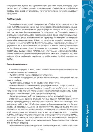 του µεριδίου της αγοράς που έχουν αποκτήσει ήδη smart phone, δυστυχώς, µικρό
είναι το ποσοστό εκείνων, οι οποίοι είναι πραγµατικά εξοικειωµένοι και πρόθυµοι να
προβούν στην αγορά (αν απαιτείται), την εγκατάσταση και τη χρήση καινοτόµων
εφαρµογών.

Προβληµατισµός

   Προχωρώντας σε µία γενική επισκόπηση της εξέλιξης και της πορείας της εται-
ρείας YUBOTO, παρατηρεί κανείς πως δεν υφίσταται κάποιος ιδιαίτερος προβληµα-
τισµός, ο οποίος να απασχολεί σε µεγάλο βαθµό τη διοίκηση και τους εργαζόµε-
νούς της. Αυτό οφείλεται στο γεγονός ότι υπάρχει µία ανοδική πορεία τόσο στην
ανάπτυξη όσο και στις πωλήσεις της εταιρείας, ειδικά σε µία εποχή που χαρακτηρί-
ζεται από µία πληθώρα δυσκολιών εξαιτίας της κρίσης. Αν θα έπρεπε να αναφερθεί
κάποιο είδος προβληµατισµού, βέβαια, για τα µέλη της εταιρείας, σύµφωνα µε τα
λεγόµενα του κ. Αντώνη Πένσα, διευθυντή πωλήσεων της εταιρείας, θα τονιζόταν
η προσδοκία και η προσπάθεια τους να καταφέρουν να είναι διαρκώς ανταγωνιστι-
κοί και ολοένα και περισσότερο καινοτόµοι και πρωτοπόροι στην αγορά, ώστε να
προσελκύουν συνεχώς νέους πελάτες. Εκτός των άλλων, ιδιαίτερη βάση επιδιώ-
κουν να δώσουν στη γνωστοποίηση και προώθηση όλων των υπηρεσιών που προ-
σφέρουν πέραν των βασικών εννοώντας τις mobile services (m-ticket, m-coupon, m-
loyalty).

Σηµεία ∆ιαφοροποίησης

  Η διαφοροποίηση της YUBOTO έναντι των υπολοίπων ανταγωνιστικών εταιρειών
επιτυγχάνεται µέσω των παρακάτω:
  • Άριστη ποιότητα των προσφερόµενων υπηρεσιών.
  • Πολύ καλός προγραµµατισµός για την αποπεράτωση του κάθε project από τον
εκάστοτε πελάτη.
  • Άριστη web πλατφόρµα για τις εργασίες που απαιτούνται.
  • In House Research & development (όχι «µαύρα κουτιά» η΄ έτοιµα προιοντα).
  • Άµεση και αποτελεσµατική διόρθωση οποιουδήποτε προβλήµατος που µπορεί
να προκύψει τόσο στην web πλατφόρµα όσο και στις λοιπές διεργασίες του συστή-
µατος (τα λεγόµενα «bugs», µτφ. σφαλµατα συστήµατος).
  • Άρτια τεχνική υποστήριξη (το συγκεκριµένο τµήµα απασχολεί 5 άτοµα).
  Εκτός των άλλων, αξίζει να σηµειωθεί πως ενώ αρχικά η YUBOTO ασχολούνταν
απλά µε την παροχή-πώληση των διάφορων υπηρεσιών, πλέον είναι σε θέση να προ-
σφέρει στον πελάτη ένα ολοκληρωµένο πακέτο λύσεων-προτάσεων που θα µπο-
                                                                                     ΕΝΟΤΗΤΑ: Εργαλεία




ρούσαν να βοηθήσουν, αλλά και να διευκολύνουν την εταιρεία-πελάτη στο κάθε
«πρόβληµα» που καλείται να αντιµετωπίσει, γεγονός που υποδηλώνει το ανταγωνι-
στικό πλεονέκτηµα της εταιρείας έναντι των ανταγωνιστών της. Η εταιρεία
YUBOTO, καθώς δραστηριοποιείται µέσα σε ένα άκρως ανταγωνιστικό περιβάλλον,
συµµετέχει και εκείνη σε ένα µεγάλο πόλεµο τιµών, για να καταφέρει να κερδίσει
µεγάλο µερίδιο στην αγορά και να αντιµετωπίσει το διαρκή ανταγωνισµό απέναντι
στις αντίπαλες εταιρείες.
  Όσον αφορά στο πρακτικό κοµµάτι της επικοινωνίας και της συνεννόησης µετα-

                                     - 255 -
 