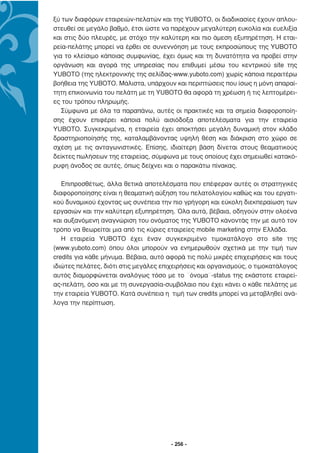 ξύ των διαφόρων εταιρειών-πελατών και της YUBOTO, οι διαδικασίες έχουν απλου-
στευθεί σε µεγάλο βαθµό, έτσι ώστε να παρέχουν µεγαλύτερη ευκολία και ευελιξία
και στις δύο πλευρές, µε στόχο την καλύτερη και πιο άµεση εξυπηρέτηση. Η εται-
ρεία-πελάτης µπορεί να έρθει σε συνεννόηση µε τους εκπροσώπους της YUBOTO
για το κλείσιµο κάποιας συµφωνίας, έχει όµως και τη δυνατότητα να προβεί στην
οργάνωση και αγορά της υπηρεσίας που επιθυµεί µέσω του κεντρικού site της
YUBOTO (της ηλεκτρονικής της σελίδας-www.yuboto.com) χωρίς κάποια περαιτέρω
βοήθεια της YUBOTO. Μάλιστα, υπάρχουν και περιπτώσεις που ίσως η µόνη απαραί-
τητη επικοινωνία του πελάτη µε τη YUBOTO θα αφορά τη χρέωση ή τις λεπτοµέρει-
ες του τρόπου πληρωµής.
   Σύµφωνα µε όλα τα παραπάνω, αυτές οι πρακτικές και τα σηµεία διαφοροποίη-
σης έχουν επιφέρει κάποια πολύ αισιόδοξα αποτελέσµατα για την εταιρεία
YUBOTO. Συγκεκριµένα, η εταιρεία έχει αποκτήσει µεγάλη δυναµική στον κλάδο
δραστηριοποίησής της, καταλαµβάνοντας υψηλή θέση και διάκριση στο χώρο σε
σχέση µε τις ανταγωνιστικές. Επίσης, ιδιαίτερη βάση δίνεται στους θεαµατικούς
δείκτες πωλήσεων της εταιρείας, σύµφωνα µε τους οποίους έχει σηµειωθεί κατακό-
ρυφη άνοδος σε αυτές, όπως δείχνει και ο παρακάτω πίνακας.

   Επιπροσθέτως, άλλα θετικά αποτελέσµατα που επέφεραν αυτές οι στρατηγικές
διαφοροποίησης είναι η θεαµατική αύξηση του πελατολογίου καθώς και του εργατι-
κού δυναµικού έχοντας ως συνέπεια την πιο γρήγορη και εύκολη διεκπεραίωση των
εργασιών και την καλύτερη εξυπηρέτηση. Όλα αυτά, βέβαια, οδηγούν στην ολοένα
και αυξανόµενη αναγνώριση του ονόµατος της YUBOTO κάνοντάς την µε αυτό τον
τρόπο να θεωρείται µια από τις κύριες εταιρείες mobile marketing στην Ελλάδα.
   Η εταιρεία YUBOTO έχει έναν συγκεκριµένο τιµοκατάλογο στο site της
(www.yuboto.com) όπου όλοι µπορούν να ενηµερωθούν σχετικά µε την τιµή των
credits για κάθε µήνυµα. Βέβαια, αυτό αφορά τις πολύ µικρές επιχειρήσεις και τους
ιδιώτες πελάτες, διότι στις µεγάλες επιχειρήσεις και οργανισµούς, ο τιµοκατάλογος
αυτός διαµορφώνεται αναλόγως τόσο µε το ¨όνοµα¨-status της εκάστοτε εταιρεί-
ας-πελάτη, όσο και µε τη συνεργασία-συµβόλαιο που έχει κάνει ο κάθε πελάτης µε
την εταιρεία YUBOTO. Κατά συνέπεια η τιµή των credits µπορεί να µεταβληθεί ανά-
λογα την περίπτωση.




                                       - 256 -
 
