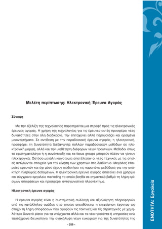 Μελέτη περίπτωσης: Ηλεκτρονική Έρευνα Αγοράς


Σύνοψη

   Με την εξέλιξη της τεχνολογίας παρατηρείται µια στροφή προς τις ηλεκτρονικές
έρευνες αγοράς. Η χρήση της τεχνολογίας για τις έρευνες αυτές προσφέρει νέες
δυνατότητες στην όλη διαδικασία, την επιταχύνει αλλά παρουσιάζει και ορισµένα
µειονεκτήµατα. Σε αντίθεση µε την παραδοσιακή έρευνα αγοράς, η ηλεκτρονική,
προσφέρει τη δυνατότητα διεξαγωγής πολλών παραδοσιακών µεθόδων σε ηλε-
κτρονική µορφή, αλλά και την υιο