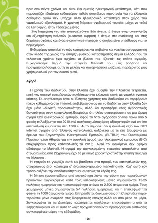 ÚÈÓ ·ﬁ ¤ÓÙÂ ¯ÚﬁÓÈ· Î·È Â›Ó·È ¤Ó· ·ÌÈÁÒ˜ ËÏÂÎÙÚÔÓÈÎﬁ Î·Ù¿ÛÙËÌ·, Î¿ÙÈ Ô˘
·ÚÔ˘ÛÈ¿˙ÂÈ È‰È·›ÙÂÚÔ ÂÓ‰È·Ê¤ÚÔÓ Î·ıÒ˜ ·ÔÙ¤ÏÂÛÂ Î·ÈÓÔÙÔÌ›· ÁÈ· Ù· ÂÏÏËÓÈÎ¿
‰Â‰ÔÌ¤Ó· ·ÊÔ‡ ‰ÂÓ ˘‹Ú¯Â ¿ÏÏÔ ËÏÂÎÙÚÔÓÈÎﬁ Î·Ù¿ÛÙËÌ· ÛÙÔÓ ¯ÒÚÔ ÙÔ˘
Ó·˘ÙÈÏÈ·ÎÔ‡ ÂÍÔÏÈÛÌÔ‡. ∏ ¯ÚÔÓÈÎ‹ ‰È¿ÚÎÂÈ· Û¯Â‰È·ÛÌÔ‡ ÙÔ˘ site, Ì¤¯ÚÈ Ó· ÙÂıÂ›
ÛÂ ÏÂÈÙÔ˘ÚÁ›·, ‹Ù·Ó Ù¤ÛÛÂÚÈ˜ Ì‹ÓÂ˜.
   ™ÙË ‰È·¯Â›ÚÈÛË ÙÔ˘ site ··Û¯ÔÏÔ‡ÓÙ·È ‰‡Ô ¿ÙÔÌ·, 2 ¿ÙÔÌ· ÛÙËÓ ˘ÔÛÙ‹ÚÈÍË
Î·È ÂÍ˘ËÚ¤ÙËÛË ÂÏ·ÙÒÓ (customer support) 1 ¿ÙÔÌÔ ÛÙÔ marketing Î·È ÛÙÈ˜
‰ËÌﬁÛÈÂ˜ Û¯¤ÛÂÈ˜ Î·È ¤Ó·˜ e-commerce manager Ô ÔÔ›Ô˜ Â›Ó·È ˘Â‡ı˘ÓÔ˜ ÁÈ· ÙÔ
ÂÚÈÂ¯ﬁÌÂÓÔ.
  ∂Ó‰È·Ê¤ÚÔÓ ·ÔÙÂÏÂ› ÙÔ Ò˜ Î·Ù·Ê¤ÚÓÂÈ Ó· ÂÈ‚ÈÒÓÂÈ Î·È Ó· Â›Ó·È ·ÓÙ·ÁˆÓÈÛÙÈÎ‹
ÛÙÔÓ ÎÏ¿‰Ô ÙË˜ ¯ˆÚ›˜ ÙËÓ ‡·ÚÍË Ê˘ÛÈÎÔ‡ Î·Ù·ÛÙ‹Ì·ÙÔ˜ ÛÂ ÌÈ· ∂ÏÏ¿‰· Ô˘ Ù·
ÙÂÏÂ˘Ù·›· ¯ÚﬁÓÈ· ¤¯ÂÈ ·Ú¯›ÛÂÈ Ó· ‚Ï¤ÂÈ ÈÔ «˙ÂÛÙ¿» ÙÈ˜ online ·ÁÔÚ¤˜.
∂˘¯·ÚÈÛÙÔ‡ÌÂ ıÂÚÌ¿ ÙËÓ ÂÙ·ÈÚÂ›· Marinall Ô˘ Ì·˜ ‚Ô‹ıËÛÂ Ó·
Ú·ÁÌ·ÙÔÔÈ‹ÛÔ˘ÌÂ ·˘Ù‹ ÙË ÌÂÏ¤ÙË Î·È Û˘ÓÂÚÁ¿ÛÙËÎÂ Ì·˙› Ì·˜, ·Ú¤¯ÔÓÙ·˜ Ì·˜
¯Ú‹ÛÈÌÔ ˘ÏÈÎﬁ ÁÈ· ÙÔÓ ÛÎÔﬁ ·˘Ùﬁ.

∞ÁÔÚ¿

   ∏ ¯Ú‹ÛË ÙÔ˘ ‰È·‰ÈÎÙ‡Ô˘ ÛÙËÓ ∂ÏÏ¿‰· ¤¯ÂÈ ·˘ÍËıÂ› ÙËÓ ÙÂÏÂ˘Ù·›· ÙÂÙÚ·ÂÙ›·,
ÌÂÙ¿ ÙËÓ ·ÚÔ¯‹ Â˘Ú˘˙ˆÓÈÎÒÓ Û˘Ó‰¤ÛÂˆÓ ÛÙÔ ÂÏÏËÓÈÎﬁ ÎÔÈÓﬁ, ÌÂ ¯·ÌËÏﬁ Û¯ÂÙÈÎ¿
ÎﬁÛÙÔ˜. ∆Ô ·ÔÙ¤ÏÂÛÌ· Â›Ó·È ÔÈ ŒÏÏËÓÂ˜ ¯Ú‹ÛÙÂ˜ ÙÔ˘ ‰È·‰ÈÎÙ‡Ô˘ Ó· ÛÂÚÊ¿ÚÔ˘Ó
Ï¤ÔÓ Î·ıËÌÂÚÈÓ¿ ÛÙÔ Internet, ÂÈ‚Â‚·ÈÒÓÔÓÙ·˜ ﬁÙÈ ÙÔ ‰È·‰›ÎÙ˘Ô ÛÙËÓ ∂ÏÏ¿‰· ‰ÂÓ
¤¯ÂÈ ÌﬁÓÔ «‰˘Ó·Ù‹ ÚÔÛˆÈÎﬁÙËÙ·», ·ÏÏ¿ Î·È ÚÔÛÊ¤ÚÂÈ Ó¤Â˜ ·ÁÔÚ·ÛÙÈÎ¤˜
‰˘Ó·ÙﬁÙËÙÂ˜ ÛÙÔÓ Î·Ù·Ó·ÏˆÙ‹.£ÂˆÚÔ‡ÌÂ ﬁÙÈ Ï¤ÔÓ ·Ó·ÊÂÚﬁÌ·ÛÙÂ ÛÂ ÌÈ· ÒÚÈÌË
·ÁÔÚ¿ B2C ËÏÂÎÙÚÔÓÈÎÔ‡ ÂÌÔÚ›Ô˘ ·ÊÔ‡ ÙÔ 51% ·ÁﬁÚ·Û·Ó on-line ¿Óˆ ·ﬁ 5
ÊÔÚ¤˜ ÙÔ Õ ÂÍ¿ÌËÓÔ ÙÔ˘ 2010 ÂÓÒ Ô ÂÙ‹ÛÈÔ˜ Ì¤ÛÔ˜ ﬁÚÔ˜ ·Í›·˜ ·ÁÔÚÒÓ ·Ó¿ on-line
Î·Ù·Ó·ÏˆÙ‹ Î˘Ì·›ÓÂÙ·È ÛÙ· 1500 f. ∞˘Ùﬁ ÛËÌ·›ÓÂÈ ﬁÙÈ Ë Û˘ÓÔÏÈÎ‹ ·Í›· ÙˆÓ B2C
internet ·ÁÔÚÒÓ ·ﬁ ŒÏÏËÓÂ˜ Î·Ù·Ó·ÏˆÙ¤˜ ·˘Í¿ÓÂÙ·È ÌÂ Ù· ¤ÙË (Û‡ÌÊˆÓ· ÌÂ
¤ÚÂ˘Ó· ÙÔ˘ ∂ÚÁ·ÛÙËÚ›Ô˘ ∏ÏÂÎÙÚÔÓÈÎÔ‡ ∂ÌÔÚ›Ô˘ (ELTRUN) ÙÔ˘ √ÈÎÔÓÔÌÈÎÔ‡
¶·ÓÂÈÛÙËÌ›Ô˘ ∞ıËÓÒÓ ÁÈ· ÙËÓ Û˘ÓÔÏÈÎ‹ ·ÁÔÚ¿ ÙÔ˘ ËÏÂÎÙÚÔÓÈÎÔ‡ ÂÌÔÚ›Ô˘ (B-C)
ÂÈ¯ÂÈÚ‹ÛÂˆÓ ÚÔ˜ Î·Ù·Ó·ÏˆÙ¤˜ ÙÔ 2010). ∞˘Ùﬁ ÙÔ Ê·ÈÓﬁÌÂÓÔ ‰ÂÓ ·Ê‹ÓÂÈ
·‰È¿ÊÔÚÔ ÙÔ Marinall. ∏ ·ÁÔÚ¿ ÙË˜ Û˘ÁÎÂÎÚÈÌ¤ÓË˜ ÂÙ·ÈÚÂ›·˜ ·ÔÙÂÏÂ›Ù·È ·ﬁ
¿ÙÔÌ· ËÏÈÎ›·˜ ·ﬁ 22¯ÚÔÓÒÓ Ì¤¯ÚÈ 55 ÌÂ ÎÔÈÓﬁ ¯·Ú·ÎÙËÚÈÛÙÈÎﬁ ÙËÓ ·Á¿Ë ÙÔ˘˜ ÁÈ·
ÙË ı¿Ï·ÛÛ· .
   ∏ ÂÙ·ÈÚÂ›· ÙÔ ÁÓˆÚ›˙ÂÈ ·˘Ùﬁ Î·È ‚·Û›˙ÂÙ·È ÛÙ· ÚÔÊ›Ï ÙˆÓ Î·Ù·Ó·ÏˆÙÒÓ ÙË˜,
ÛÙÔ¯Â‡ÔÓÙ·˜ ¤ÙÛÈ Î·Ï‡ÙÂÚ· Û’ ¤Ó· ÂÈÎÂÓÙÚˆÌ¤ÓÔ marketing mix. ∫·Ù’ ·˘Ùﬁ ÙÔÓ
ÙÚﬁÔ ·˘Í¿ÓÂÈ ÙËÓ ·Ô‰ÔÙÈÎﬁÙËÙ· Î·È Û˘ÓÂÒ˜ Ù· Î¤Ú‰Ë ÙË˜.
   H ζήτηση χαρακτηρίζεται από εποχικότητα λόγω της φύσης των παρεχόµενων
προϊόντων. Συγκεκριµένα κατά τους καλοκαιρινούς µήνες σηµειώνονται 15-25
πωλήσεις ηµερησίως και η επισκεψιµότητα φτάνει τα 2.500 άτοµα ανά ηµέρα. Τους
χειµερινούς µήνες σηµειώνονται 5-7 πωλήσεις ηµερησίως και η επισκεψιµότητα
φτάνει τα 1000 άτοµα ανά ηµέρα. Επιπρόσθετα, διακυµάνσεις στη ζήτηση δεν παρα-
τηρούνται µόνο ανάµεσα στις διαφορετικές εποχές αλλά και από µέρα σε µέρα.
Συγκεκριµένα τα τις ∆ευτέρες παρατηρείται υψηλότερη επισκεψιµότητα από τα
Σαββατοκύριακα και γι' αυτό το λόγο πραγµατοποιούνται προσφορές και εκπτώσεις
συγκεκριµένες µέρες της εβδοµάδας.

                                      - 26 -
 