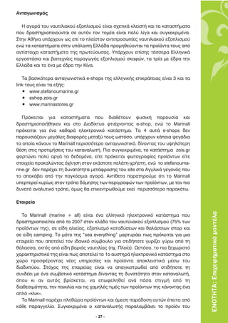 ∞ÓÙ·ÁˆÓÈÛÌﬁ˜

  ∏ ·ÁÔÚ¿ ÙÔ˘ Ó·˘ÙÈÏÈ·ÎÔ‡ ÂÍÔÏÈÛÌÔ‡ Â›Ó·È Û¯ÂÙÈÎ¿ ÎÏÂÈÛÙ‹ Î·È Ù· Î·Ù·ÛÙ‹Ì·Ù·
Ô˘ ‰Ú·ÛÙËÚÈÔÔÈÔ‡ÓÙ·È ÛÂ ·˘ÙﬁÓ ÙÔÓ ÙÔÌ¤· Â›Ó·È ÔÏ‡ Ï›Á· Î·È Û˘ÁÎÂÎÚÈÌ¤Ó·.
™ÙËÓ ∞ı‹Ó· ˘¿Ú¯Ô˘Ó ˆ˜ Â› ÙÔ ÏÂ›ÛÙÔÓ ·ÓÙÈÚÔÛˆ›Â˜ Ó·˘ÙÈÏÈ·ÎÔ‡ ÂÍÔÏÈÛÌÔ‡
ÂÓÒ Ù· Î·Ù·ÛÙ‹Ì·Ù· ÛÙËÓ ˘ﬁÏÔÈË ∂ÏÏ¿‰· ÚÔÌËıÂ‡ÔÓÙ·È Ù· ÚÔ˚ﬁÓÙ· ÙÔ˘˜ ·ﬁ
·ÓÙ›ÛÙÔÈ¯· Î·Ù·ÛÙ‹Ì·Ù· ÙË˜ ÚˆÙÂ‡Ô˘Û·˜. À¿Ú¯Ô˘Ó Â›ÛË˜ Ù¤ÛÛÂÚ· ∂ÏÏËÓÈÎ¿
ÂÚÁÔÛÙ¿ÛÈ· Î·È ‚ÈÔÙÂ¯Ó›Â˜ ·Ú·ÁˆÁ‹˜ ÂÍÔÏÈÛÌÔ‡ ÛÎ·ÊÒÓ, Ù· ÙÚ›· ÌÂ ¤‰Ú· ÙËÓ
∂ÏÏ¿‰· Î·È ÙÔ ¤Ó· ÌÂ ¤‰Ú· ÙËÓ ∫›Ó·.

   ∆· ‚·ÛÈÎﬁÙÂÚ· ·ÓÙ·ÁˆÓÈÛÙÈÎ¿ e-shops ÙË˜ ÂÏÏËÓÈÎ‹˜ ÂÈÎÚ¿ÙÂÈ·˜ Â›Ó·È 3 Î·È Ù·
link ÙÔ˘˜ Â›Ó·È Ù· ÂÍ‹˜:
   ñ www.stefanoumarine.gr
   ñ eshop.zois.gr
   ñ www.marinastores.gr

   ¶ÚﬁÎÂÈÙ·È ÁÈ· Î·Ù·ÛÙ‹Ì·Ù· Ô˘ ‰È·ı¤ÙÔ˘Ó Ê˘ÛÈÎ‹ ·ÚÔ˘Û›· Î·È
‰Ú·ÛÙËÚÈÔÔÈ‹ıËÎ·Ó Î·È ÛÙÔ ¢È·‰›ÎÙ˘Ô ÊÙÈ¿¯ÓÔÓÙ·˜ e-shop, ÂÓÒ ÙÔ ªarinall
ÚﬁÎÂÈÙ·È ÁÈ· ¤Ó· Î·ı·Ú¿ ËÏÂÎÙÚÔÓÈÎﬁ Î·Ù¿ÛÙËÌ·. ∆· 4 ·˘Ù¿ e-shops ‰ÂÓ
·ÚÔ˘ÛÈ¿˙Ô˘Ó ÌÂÁ¿ÏÂ˜ ‰È·ÊÔÚ¤˜ ÌÂÙ·Í‡ ÙÔ˘˜ ˆÛÙﬁÛÔ, ˘¿Ú¯Ô˘Ó Î¿ÔÈ· „ÂÁ¿‰È·
Ù· ÔÔ›· Î¿ÓÔ˘Ó ÙÔ ªarinall ÂÚÈÛÛﬁÙÂÚÔ ·ÓÙ·ÁˆÓÈÛÙÈÎﬁ, ‰›ÓÔÓÙ·˜ ÙÔ˘ ˘„ËÏﬁÙÂÚË
ı¤ÛË ÛÙÈ˜ ÚÔÙÈÌ‹ÛÂÈ˜ ÙÔ˘ Î·Ù·Ó·ÏˆÙ‹. ¶ÈÔ Û˘ÁÎÂÎÚÈÌ¤Ó·, ÙÔ Î·Ù¿ÛÙËÌ· zois.gr
ÊÔÚÙÒÓÂÈ ÔÏ‡ ·ÚÁ¿ Ù· ‰Â‰ÔÌ¤Ó·, Â›ÙÂ ÚﬁÎÂÈÙ·È ÊˆÙÔÁÚ·Ê›Â˜ ÚÔ˚ﬁÓÙˆÓ Â›ÙÂ
ÛÙÔÈ¯Â›· ÚÔÎ·ÏÒÓÙ·˜ ﬁ¯ÏËÛË ÛÙÔÓ ÂÎ¿ÛÙÔÙÂ ÂÏ¿ÙË-¯Ú‹ÛÙË, ÂÓÒ ÙÔ stefanouma-
rine.gr ‰ÂÓ ·Ú¤¯ÂÈ ÙË ‰˘Ó·ÙﬁÙËÙ· ÌÂÙ¿ÊÚ·ÛË˜ ÙÔ˘ site ÛÙ· ∞ÁÁÏÈÎ¿ ÁÂÁÔÓﬁ˜ Ô˘
ÙÔ ·ÔÎﬁ‚ÂÈ ·ﬁ ÙËÓ ·ÁÎﬁÛÌÈ· ·ÁÔÚ¿. ∞ÓÙ›ıÂÙ· ·Ú·ÙËÚÔ‡ÌÂ ﬁÙÈ ÙÔ ªarinall
˘ÂÚÙÂÚÂ› Î˘Ú›ˆ˜ ÛÙÔÓ ÙÚﬁÔ ‰ﬁÌËÛË˜ ÙˆÓ ÂÚÈÁÚ·ÊÒÓ ÙˆÓ ÚÔ˚ﬁÓÙˆÓ, ÌÂ ÙÔÓ ÈÔ
‰˘Ó·Ùﬁ ·Ó·Ï˘ÙÈÎﬁ ÙÚﬁÔ, ﬁÌˆ˜ ı· ÂÈÎÂÓÙÚˆıÔ‡ÌÂ ÂÎÂ› ÂÚÈÛÛﬁÙÂÚÔ ·Ú·Î¿Ùˆ.

∂Ù·ÈÚÂ›·

   ∆Ô Marinall (marine + all) Â›Ó·È ¤Ó· ÂÏÏËÓÈÎﬁ ËÏÂÎÙÚÔÓÈÎﬁ Î·Ù¿ÛÙËÌ· Ô˘         ΕΝΟΤΗΤΑ: Επιχειρηµατικά µοντέλα
‰Ú·ÛÙËÚÈÔÔÈÂ›Ù·È ·ﬁ ÙÔ 2007 ÛÙÔÓ ÎÏ¿‰Ô ÙÔ˘ Ó·˘ÙÈÏÈ·ÎÔ‡ ÂÍÔÏÈÛÌÔ‡ (75% ÙˆÓ
ÚÔ˚ﬁÓÙˆÓ ÙË˜), ÛÂ Â›‰Ë ·ÏÈÂ›·˜, ÂÍÔÏÈÛÌﬁ Î·Ù·‰‡ÛÂˆÓ Î·È ı·Ï¿ÛÛÈˆÓ ÛÔÚ Î·È
ÛÂ Â›‰Ë camping. ∆Ô ÌﬁÙÔ ÙË˜ “sea everything” Ì·ÚÙ˘Ú¿ÂÈ ˆ˜ ÚﬁÎÂÈÙ·È ÁÈ· ÌÈ·
ÂÙ·ÈÚÂ›· Ô˘ ·ÔÙÂÏÂ› ÙÔÓ È‰·ÓÈÎﬁ Û‡Ì‚Ô˘ÏÔ ÁÈ· ÔÙÈ‰‹ÔÙÂ Á˘Ú›˙ÂÈ Á‡Úˆ ·ﬁ ÙË
ı¿Ï·ÛÛ·, ÂÎÙﬁ˜ ·ﬁ Â›‰Ë ‚·ÚÈ¿˜ Ó·˘ÙÈÏ›·˜ (¯. ¶ÏÔ›·). øÛÙﬁÛÔ, ÙÔ ÈÔ ÍÂ¯ˆÚÈÛÙﬁ
¯·Ú·ÎÙËÚÈÛÙÈÎﬁ ÙË˜ Â›Ó·È ˆ˜ ·ÔÙÂÏÂ› ÙÔ 1Ô ·˘ÛÙËÚ¿ ËÏÂÎÙÚÔÓÈÎﬁ Î·Ù¿ÛÙËÌ· ÛÙÔ
¯ÒÚÔ ÚÔÛÊ¤ÚÔÓÙ·˜ Ó¤Â˜ ˘ËÚÂÛ›Â˜ Î·È ÚÔ˚ﬁÓÙ· ·ÔÎÏÂÈÛÙÈÎ¿ Ì¤Ûˆ ÙÔ˘
‰È·‰ÈÎÙ‡Ô˘. ™Ùﬁ¯Ô˜ ÙË˜ ÂÙ·ÈÚÂ›·˜ Â›Ó·È Ó· ··ÁÎÈÛÙÚˆıÂ› ·ﬁ ÔÙÈ‰‹ÔÙÂ ÙË
Û˘Ó‰¤ÂÈ ÌÂ ¤Ó· Û˘Ì‚·ÙÈÎﬁ Î·Ù¿ÛÙËÌ· ‰›ÓÔÓÙ·˜ ÙË ‰˘Ó·ÙﬁÙËÙ· ÛÙÔÓ Î·Ù·Ó·ÏˆÙ‹,
ﬁÔ˘ ÎÈ ·Ó ·˘Ùﬁ˜ ‚Ú›ÛÎÂÙ·È, Ó· ÂˆÊÂÏËıÂ› ·Ó¿ ¿Û· ÛÙÈÁÌ‹ ·ﬁ ÙË
‰È·ıÂÛÈÌﬁÙËÙ·, ÙËÓ ÔÈÎÈÏ›· Î·È ÙÈ˜ ¯·ÌËÏ¤˜ ÙÈÌ¤˜ ÙˆÓ ÚÔ˚ﬁÓÙˆÓ ÙË˜ Î¿ÓÔÓÙ·˜ ¤Ó·
·Ïﬁ «ÎÏÈÎ».
   ∆Ô Marinall ·Ú¤¯ÂÈ ÏËıÒÚ· ÚÔ˚ﬁÓÙˆÓ Î·È ¿ÌÂÛË ·Ú¿‰ÔÛË ·˘ÙÒÓ ¤ÂÈÙ· ·ﬁ
Î¿ıÂ ·Ú·ÁÁÂÏ›·. ™˘ÁÎÂÎÚÈÌ¤Ó· Ô Î·Ù·Ó·ÏˆÙ‹˜ ·Ú·Ï·Ì‚¿ÓÂÈ ÙÔ ÚÔ˚ﬁÓ ÙÔ˘

                                    - 27 -
 