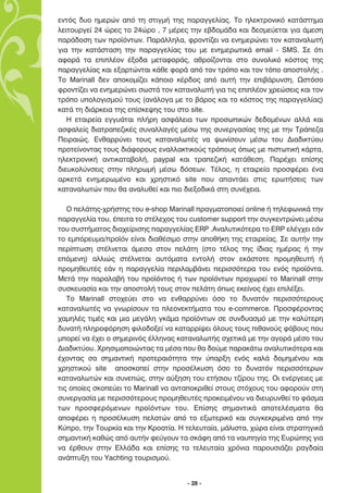 ÂÓÙﬁ˜ ‰˘Ô ËÌÂÚÒÓ ·ﬁ ÙË ÛÙÈÁÌ‹ ÙË˜ ·Ú·ÁÁÂÏ›·˜. ∆Ô ËÏÂÎÙÚÔÓÈÎﬁ Î·Ù¿ÛÙËÌ·
ÏÂÈÙÔ˘ÚÁÂ› 24 ÒÚÂ˜ ÙÔ 24ÒÚÔ , 7 Ì¤ÚÂ˜ ÙËÓ Â‚‰ÔÌ¿‰· Î·È ‰ÂÛÌÂ‡ÂÙ·È ÁÈ· ¿ÌÂÛË
·Ú¿‰ÔÛË ÙˆÓ ÚÔ˚ﬁÓÙˆÓ. ¶·Ú¿ÏÏËÏ·, ÊÚÔÓÙ›˙ÂÈ Ó· ÂÓËÌÂÚÒÓÂÈ ÙÔÓ Î·Ù·Ó·ÏˆÙ‹
ÁÈ· ÙËÓ Î·Ù¿ÛÙ·ÛË ÙËÓ ·Ú·ÁÁÂÏ›·˜ ÙÔ˘ ÌÂ ÂÓËÌÂÚˆÙÈÎ¿ email - SMS. ™Â ﬁÙÈ
·ÊÔÚ¿ Ù· ÂÈÏ¤ÔÓ ¤ÍÔ‰· ÌÂÙ·ÊÔÚ¿˜, ·ıÚÔ›˙ÔÓÙ·È ÛÙÔ Û˘ÓÔÏÈÎﬁ ÎﬁÛÙÔ˜ ÙË˜
·Ú·ÁÁÂÏ›·˜ Î·È ÂÍ·ÚÙÒÓÙ·È Î¿ıÂ ÊÔÚ¿ ·ﬁ ÙÔÓ ÙÚﬁÔ Î·È ÙÔÓ ÙﬁÔ ·ÔÛÙÔÏ‹˜ .
To Marinall ‰ÂÓ ·ÔÎÔÌ›˙ÂÈ Î¿ÔÈÔ Î¤Ú‰Ô˜ ·ﬁ ·˘Ù‹ ÙËÓ ÂÈ‚¿Ú˘ÓÛË. øÛÙﬁÛÔ
ÊÚÔÓÙ›˙ÂÈ Ó· ÂÓËÌÂÚÒÓÂÈ ÛˆÛÙ¿ ÙÔÓ Î·Ù·Ó·ÏˆÙ‹ ÁÈ· ÙÈ˜ ÂÈÏ¤ÔÓ ¯ÚÂÒÛÂÈ˜ Î·È ÙÔÓ
ÙÚﬁÔ ˘ÔÏÔÁÈÛÌÔ‡ ÙÔ˘˜ (·Ó¿ÏÔÁ· ÌÂ ÙÔ ‚¿ÚÔ˜ Î·È ÙÔ ÎﬁÛÙÔ˜ ÙË˜ ·Ú·ÁÁÂÏ›·˜)
Î·Ù¿ ÙË ‰È¿ÚÎÂÈ· ÙË˜ Â›ÛÎÂ„Ë˜ ÙÔ˘ ÛÙÔ site.
   ∏ ÂÙ·ÈÚÂ›· ÂÁÁ˘¿Ù·È Ï‹ÚË ·ÛÊ¿ÏÂÈ· ÙˆÓ ÚÔÛˆÈÎÒÓ ‰Â‰ÔÌ¤ÓˆÓ ·ÏÏ¿ Î·È
·ÛÊ·ÏÂ›˜ ‰È·ÙÚ·Â˙ÈÎ¤˜ Û˘Ó·ÏÏ·Á¤˜ Ì¤Ûˆ ÙË˜ Û˘ÓÂÚÁ·Û›·˜ ÙË˜ ÌÂ ÙËÓ ∆Ú¿Â˙·
¶ÂÈÚ·ÈÒ˜. ∂Óı·ÚÚ‡ÓÂÈ ÙÔ˘˜ Î·Ù·Ó·ÏˆÙ¤˜ Ó· „ˆÓ›ÛÔ˘Ó Ì¤Ûˆ ÙÔ˘ ¢È·‰ÈÎÙ‡Ô˘
ÚÔÙÂ›ÓÔÓÙ·˜ ÙÔ˘˜ ‰È¿ÊÔÚÔ˘˜ ÂÓ·ÏÏ·ÎÙÈÎÔ‡˜ ÙÚﬁÔ˘˜ ﬁˆ˜ ÌÂ ÈÛÙˆÙÈÎ‹ Î¿ÚÙ·,
ËÏÂÎÙÚÔÓÈÎ‹ ·ÓÙÈÎ·Ù·‚ÔÏ‹, paypal Î·È ÙÚ·Â˙ÈÎ‹ Î·Ù¿ıÂÛË. ¶·Ú¤¯ÂÈ Â›ÛË˜
‰ÈÂ˘ÎÔÏ‡ÓÛÂÈ˜ ÛÙËÓ ÏËÚˆÌ‹ Ì¤Ûˆ ‰ﬁÛÂˆÓ. ∆¤ÏÔ˜, Ë ÂÙ·ÈÚÂ›· ÚÔÛÊ¤ÚÂÈ ¤Ó·
·ÚÎÂÙ¿ ÂÓËÌÂÚˆÌ¤ÓÔ Î·È ¯ÚËÛÙÈÎﬁ site Ô˘ ··ÓÙ¿ÂÈ ÛÙÈ˜ ÂÚˆÙ‹ÛÂÈ˜ ÙˆÓ
Î·Ù·Ó·ÏˆÙÒÓ Ô˘ ı· ·Ó·Ï˘ıÂ› Î·È ÈÔ ‰ÈÂÍÔ‰ÈÎ¿ ÛÙË Û˘Ó¤¯ÂÈ·.

   √ ÂÏ¿ÙË˜-¯Ú‹ÛÙË˜ ÙÔ˘ e-shop ªarinall Ú·ÁÌ·ÙÔÔÈÂ› online ‹ ÙËÏÂÊˆÓÈÎ¿ ÙËÓ
·Ú·ÁÁÂÏ›· ÙÔ˘, ¤ÂÈÙ· ÙÔ ÛÙ¤ÏÂ¯Ô˜ ÙÔ˘ customer support ÙËÓ Û˘ÁÎÂÓÙÚÒÓÂÈ Ì¤Ûˆ
ÙÔ˘ Û˘ÛÙ‹Ì·ÙÔ˜ ‰È·¯Â›ÚÈÛË˜ ·Ú·ÁÁÂÏ›·˜ ERP .∞Ó·Ï˘ÙÈÎﬁÙÂÚ· ÙÔ ERP ÂÏ¤Á¯ÂÈ Â¿Ó
ÙÔ ÂÌﬁÚÂ˘Ì·/ÚÔ˚ﬁÓ Â›Ó·È ‰È·ı¤ÛÈÌÔ ÛÙËÓ ·Ôı‹ÎË ÙË˜ ÂÙ·ÈÚÂ›·˜. ™Â ·˘Ù‹Ó ÙËÓ
ÂÚ›ÙˆÛË ÛÙ¤ÏÓÂÙ·È ¿ÌÂÛ· ÛÙÔÓ ÂÏ¿ÙË (ÛÙÔ Ù¤ÏÔ˜ ÙË˜ ›‰È·˜ ËÌ¤Ú·˜ ‹ ÙËÓ
ÂﬁÌÂÓË) ·ÏÏÈÒ˜ ÛÙ¤ÏÓÂÙ·È ·˘ÙﬁÌ·Ù· ÂÓÙÔÏ‹ ÛÙÔÓ ÂÎ¿ÛÙÔÙÂ ÚÔÌËıÂ˘Ù‹ ‹
ÚÔÌËıÂ˘Ù¤˜ Â¿Ó Ë ·Ú·ÁÁÂÏ›· ÂÚÈÏ·Ì‚¿ÓÂÈ ÂÚÈÛÛﬁÙÂÚ· ÙÔ˘ ÂÓﬁ˜ ÚÔ˚ﬁÓÙ·.
ªÂÙ¿ ÙËÓ ·Ú·Ï·‚‹ ÙÔ˘ ÚÔ˚ﬁÓÙÔ˜ ‹ ÙˆÓ ÚÔ˚ﬁÓÙˆÓ ÚÔ¯ˆÚÂ› ÙÔ ªarinall ÛÙËÓ
Û˘ÛÎÂ˘·Û›· Î·È ÙËÓ ·ÔÛÙÔÏ‹ ÙÔ˘˜ ÛÙÔÓ ÂÏ¿ÙË ﬁˆ˜ ÂÎÂ›ÓÔ˜ ¤¯ÂÈ ÂÈÏ¤ÍÂÈ.
   ∆Ô Marinall ÛÙÔ¯Â‡ÂÈ ÛÙÔ Ó· ÂÓı·ÚÚ‡ÓÂÈ ﬁÛÔ ÙÔ ‰˘Ó·ÙﬁÓ ÂÚÈÛÛﬁÙÂÚÔ˘˜
Î·Ù·Ó·ÏˆÙ¤˜ Ó· ÁÓˆÚ›ÛÔ˘Ó Ù· ÏÂÔÓÂÎÙ‹Ì·Ù· ÙÔ˘ e-commerce. ¶ÚÔÛÊ¤ÚÔÓÙ·˜
¯·ÌËÏ¤˜ ÙÈÌ¤˜ Î·È ÌÈ· ÌÂÁ¿ÏË ÁÎ¿Ì· ÚÔ˚ﬁÓÙˆÓ ÛÂ Û˘Ó‰˘·ÛÌﬁ ÌÂ ÙËÓ Î·Ï‡ÙÂÚË
‰˘Ó·Ù‹ ÏËÚÔÊﬁÚËÛË ÊÈÏÔ‰ÔÍÂ› Ó· Î·Ù·ÚÚ›„ÂÈ ﬁÏÔ˘˜ ÙÔ˘˜ Èı·ÓÔ‡˜ Êﬁ‚Ô˘˜ Ô˘
ÌÔÚÂ› Ó· ¤¯ÂÈ Ô ÛËÌÂÚÈÓﬁ˜ ¤ÏÏËÓ·˜ Î·Ù·Ó·ÏˆÙ‹˜ Û¯ÂÙÈÎ¿ ÌÂ ÙËÓ ·ÁÔÚ¿ Ì¤ÛÔ ÙÔ˘
¢È·‰ÈÎÙ‡Ô˘. ÃÚËÛÈÌÔÔÈÒÓÙ·˜ Ù· Ì¤Û· Ô˘ ı· ‰Ô‡ÌÂ ·Ú·Î¿Ùˆ ·Ó·Ï˘ÙÈÎﬁÙÂÚ· Î·È
¤¯ÔÓÙ·˜ Û· ÛËÌ·ÓÙÈÎ‹ ÚÔÙÂÚ·ÈﬁÙËÙ· ÙËÓ ‡·ÚÍË ÂÓﬁ˜ Î·Ï¿ ‰ÔÌËÌ¤ÓÔ˘ Î·È
¯ÚËÛÙÈÎÔ‡ site ·ÔÛÎÔÂ› ÛÙËÓ ÚÔÛ¤ÏÎ˘ÛË ﬁÛÔ ÙÔ ‰˘Ó·ÙﬁÓ ÂÚÈÛÛﬁÙÂÚˆÓ
Î·Ù·Ó·ÏˆÙÒÓ Î·È Û˘ÓÂÒ˜, ÛÙËÓ ·‡ÍËÛË ÙÔ˘ ÂÙ‹ÛÈÔ˘ Ù˙›ÚÔ˘ ÙË˜. √È ÂÓ¤ÚÁÂÈÂ˜ ÌÂ
ÙÈ˜ ÔÔ›Â˜ ÛÎÔÂ‡ÂÈ ÙÔ Marinall Ó· ·ÓÙ·ÔÎÚÈıÂ› ÛÙÔ˘˜ ÛÙﬁ¯Ô˘˜ ÙÔ˘ ·ÊÔÚÔ‡Ó ÛÙË
Û˘ÓÂÚÁ·Û›· ÌÂ ÂÚÈÛÛﬁÙÂÚÔ˘˜ ÚÔÌËıÂ˘Ù¤˜ ÚÔÎÂÈÌ¤ÓÔ˘ Ó· ‰ÈÂ˘Ú˘ÓıÂ› ÙÔ Ê¿ÛÌ·
ÙˆÓ ÚÔÛÊÂÚﬁÌÂÓˆÓ ÚÔ˚ﬁÓÙˆÓ ÙÔ˘. ∂›ÛË˜ ÛËÌ·ÓÙÈÎ¿ ·ÔÙÂÏ¤ÛÌ·Ù· ı·
·ÔÊ¤ÚÂÈ Ë ÚÔÛ¤ÏÎ˘ÛË ÂÏ·ÙÒÓ ·ﬁ ÙÔ ÂÍˆÙÂÚÈÎﬁ Î·È Û˘ÁÎÂÎÚÈÌ¤Ó· ·ﬁ ÙËÓ
∫‡ÚÔ, ÙËÓ ∆Ô˘ÚÎ›· Î·È ÙËÓ ∫ÚÔ·Ù›·. ∏ ÙÂÏÂ˘Ù·›·, Ì¿ÏÈÛÙ·, ¯ÒÚ· Â›Ó·È ÛÙÚ·ÙËÁÈÎ¿
ÛËÌ·ÓÙÈÎ‹ Î·ıÒ˜ ·ﬁ ·˘Ù‹Ó ÊÂ‡ÁÔ˘Ó Ù· ÛÎ¿ÊË ·ﬁ Ù· Ó·˘ËÁ›· ÙË˜ ∂˘ÚÒË˜ ÁÈ·
Ó· ¤ÚıÔ˘Ó ÛÙËÓ ∂ÏÏ¿‰· Î·È Â›ÛË˜ Ù· ÙÂÏÂ˘Ù·›· ¯ÚﬁÓÈ· ·ÚÔ˘ÛÈ¿˙ÂÈ Ú·Á‰·›·
·Ó¿Ù˘ÍË ÙÔ˘ Yachting ÙÔ˘ÚÈÛÌÔ‡.


                                      - 28 -
 