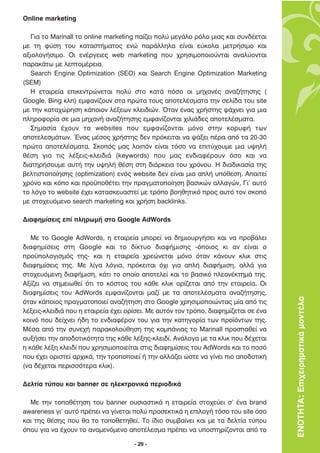 Online marketing

   °È· ÙÔ Marinall ÙÔ online marketing ·›˙ÂÈ ÔÏ‡ ÌÂÁ¿ÏÔ ÚﬁÏÔ ÌÈ·˜ Î·È Û˘Ó‰¤ÂÙ·È
ÌÂ ÙË Ê‡ÛË ÙÔ˘ Î·Ù·ÛÙ‹Ì·ÙÔ˜ ÂÓÒ ·Ú¿ÏÏËÏ· Â›Ó·È Â‡ÎÔÏ· ÌÂÙÚ‹ÛÈÌÔ Î·È
·ÍÈÔÏÔÁ‹ÛÈÌÔ. √È ÂÓ¤ÚÁÂÈÂ˜ web marketing Ô˘ ¯ÚËÛÈÌÔÔÈÔ‡ÓÙ·È ·Ó·Ï‡ÔÓÙ·È
·Ú·Î¿Ùˆ ÌÂ ÏÂÙÔÌ¤ÚÂÈ·.
   Search Engine Optimization (SEO) Î·È Search Engine Optimization Marketing
(SEM)
   ∏ ÂÙ·ÈÚÂ›· ÂÈÎÂÓÙÚÒÓÂÙ·È ÔÏ‡ ÛÙÔ Î·Ù¿ ﬁÛÔ ÔÈ ÌË¯·Ó¤˜ ·Ó·˙‹ÙËÛË˜ (
Google, Bing ÎÏ) ÂÌÊ·Ó›˙Ô˘Ó ÛÙ· ÚÒÙ· ÙÔ˘˜ ·ÔÙÂÏ¤ÛÌ·Ù· ÙËÓ ÛÂÏ›‰· ÙÔ˘ site
ÌÂ ÙËÓ Î·Ù·¯ÒÚËÛË Î¿ÔÈÔÓ Ï¤ÍÂˆÓ ÎÏÂÈ‰ÈÒÓ. ŸÙ·Ó ¤Ó·˜ ¯Ú‹ÛÙË˜ „¿¯ÓÂÈ ÁÈ· ÌÈ·
ÏËÚÔÊÔÚ›· ÛÂ ÌÈ· ÌË¯·Ó‹ ·Ó·˙‹ÙËÛË˜ ÂÌÊ·Ó›˙ÔÓÙ·È ¯ÈÏÈ¿‰Â˜ ·ÔÙÂÏ¤ÛÌ·Ù·.
   ™ËÌ·Û›· ¤¯Ô˘Ó Ù· websites Ô˘ ÂÌÊ·Ó›˙ÔÓÙ·È ÌﬁÓÔ ÛÙËÓ ÎÔÚ˘Ê‹ ÙˆÓ
·ÔÙÂÏÂÛÌ¿ÙˆÓ. ŒÓ·˜ Ì¤ÛÔ˜ ¯Ú‹ÛÙË˜ ‰ÂÓ ÚﬁÎÂÈÙ·È Ó· „¿ÍÂÈ ¤Ú· ·ﬁ Ù· 20-30
ÚÒÙ· ·ÔÙÂÏ¤ÛÌ·Ù·. ™ÎÔﬁ˜ Ì·˜ ÏÔÈﬁÓ Â›Ó·È ÙﬁÛÔ Ó· ÂÈÙ‡¯Ô˘ÌÂ ÌÈ· ˘„ËÏ‹
ı¤ÛË ÁÈ· ÙÈ˜ Ï¤ÍÂÈ˜-ÎÏÂÈ‰È¿ (keywords) Ô˘ Ì·˜ ÂÓ‰È·Ê¤ÚÔ˘Ó ﬁÛÔ Î·È Ó·
‰È·ÙËÚ‹ÛÔ˘ÌÂ ·˘Ù‹ ÙËÓ ˘„ËÏ‹ ı¤ÛË ÛÙË ‰È¿ÚÎÂÈ· ÙÔ˘ ¯ÚﬁÓÔ˘. ∏ ‰È·‰ÈÎ·Û›· ÙË˜
‚ÂÏÙÈÛÙÔÔ›ËÛË˜ (optimization) ÂÓﬁ˜ website ‰ÂÓ Â›Ó·È ÌÈ· ·Ï‹ ˘ﬁıÂÛË. ∞·ÈÙÂ›
¯ÚﬁÓÔ Î·È ÎﬁÔ Î·È ÚÔ¸Ôı¤ÙÂÈ ÙËÓ Ú·ÁÌ·ÙÔÔ›ËÛË ‚·ÛÈÎÒÓ ·ÏÏ·ÁÒÓ, °È’ ·˘Ùﬁ
ÙÔ ÏﬁÁÔ ÙÔ website ¤¯ÂÈ Î·Ù·ÛÎÂ˘·ÛÙÂ› ÌÂ ÙÚﬁÔ ‚ÔËıËÙÈÎﬁ ÚÔ˜ ·˘Ùﬁ ÙÔÓ ÛÎÔﬁ
ÌÂ ÛÙÔ¯Â˘ﬁÌÂÓÔ search marketing Î·È ¯Ú‹ÛË backlinks.

¢È·ÊËÌ›ÛÂÈ˜ Â› ÏËÚˆÌ‹ ÛÙÔ Google AdWords

   ªÂ ÙÔ Google AdWords, Ë ÂÙ·ÈÚÂ›· ÌÔÚÂ› Ó· ‰ËÌÈÔ˘ÚÁ‹ÛÂÈ Î·È Ó· ÚÔ‚¿ÏÂÈ
‰È·ÊËÌ›ÛÂÈ˜ ÛÙË Google Î·È ÙÔ ‰›ÎÙ˘Ô ‰È·Ê‹ÌÈÛË˜ -ﬁÔÈÔ˜ ÎÈ ·Ó Â›Ó·È Ô
ÚÔ¸ÔÏÔÁÈÛÌﬁ˜ ÙË˜- Î·È Ë ÂÙ·ÈÚÂ›· ¯ÚÂÒÓÂÙ·È ÌﬁÓÔ ﬁÙ·Ó Î¿ÓÔ˘Ó ÎÏÈÎ ÛÙÈ˜
‰È·ÊËÌ›ÛÂÈ˜ ÙË˜. ªÂ Ï›Á· ÏﬁÁÈ·, ÚﬁÎÂÈÙ·È ﬁ¯È ÁÈ· ·Ï‹ ‰È·Ê‹ÌÈÛË, ·ÏÏ¿ ÁÈ·
ÛÙÔ¯Â˘ﬁÌÂÓË ‰È·Ê‹ÌÈÛË, Î¿ÙÈ ÙÔ ÔÔ›Ô ·ÔÙÂÏÂ› Î·È ÙÔ ‚·ÛÈÎﬁ ÏÂÔÓ¤ÎÙËÌ¿ ÙË˜.
∞Í›˙ÂÈ Ó· ÛËÌÂÈˆıÂ› ﬁÙÈ ÙÔ ÎﬁÛÙÔ˜ ÙÔ˘ Î¿ıÂ ÎÏÈÎ ÔÚ›˙ÂÙ·È ·ﬁ ÙËÓ ÂÙ·ÈÚÂ›·. √È
‰È·ÊËÌ›ÛÂÈ˜ ÙÔ˘ AdWords ÂÌÊ·Ó›˙ÔÓÙ·È Ì·˙› ÌÂ Ù· ·ÔÙÂÏ¤ÛÌ·Ù· ·Ó·˙‹ÙËÛË˜,
ﬁÙ·Ó Î¿ÔÈÔ˜ Ú·ÁÌ·ÙÔÔÈÂ› ·Ó·˙‹ÙËÛË ÛÙÔ Google ¯ÚËÛÈÌÔÔÈÒÓÙ·˜ Ì›· ·ﬁ ÙÈ˜          ΕΝΟΤΗΤΑ: Επιχειρηµατικά µοντέλα
Ï¤ÍÂÈ˜-ÎÏÂÈ‰È¿ Ô˘ Ë ÂÙ·ÈÚÂ›· ¤¯ÂÈ ÔÚ›ÛÂÈ. ªÂ ·˘ÙﬁÓ ÙÔÓ ÙÚﬁÔ, ‰È·ÊËÌ›˙ÂÙ·È ÛÂ ¤Ó·
ÎÔÈÓﬁ Ô˘ ‰Â›¯ÓÂÈ ‹‰Ë ÙÔ ÂÓ‰È·Ê¤ÚÔÓ ÙÔ˘ ÁÈ· ÙËÓ Î·ÙËÁÔÚ›· ÙˆÓ ÚÔ˚ﬁÓÙˆÓ ÙË˜.
ª¤Û· ·ﬁ ÙËÓ Û˘ÓÂ¯‹ ·Ú·ÎÔÏÔ‡ıËÛË ÙË˜ Î·Ì¿ÓÈ·˜ ÙÔ Marinall ÚÔÛ·ıÂ› Ó·
·˘Í‹ÛÂÈ ÙËÓ ·Ô‰ÔÙÈÎﬁÙËÙ· ÙË˜ Î¿ıÂ Ï¤ÍË˜-ÎÏÂÈ‰›. ∞Ó¿ÏÔÁ· ÌÂ Ù· ÎÏÈÎ Ô˘ ‰¤¯ÂÙ·È
Ë Î¿ıÂ Ï¤ÍË ÎÏÂÈ‰› Ô˘ ¯ÚËÛÈÌÔÔÈÂ›Ù·È ÛÙÈ˜ ‰È·ÊËÌ›ÛÂÈ˜ ÙÔ˘ AdWords Î·È ÙÔ ÔÛﬁ
Ô˘ ¤¯ÂÈ ÔÚÈÛÙÂ› ·Ú¯ÈÎ¿, ÙËÓ ÙÚÔÔÔÈÂ› ‹ ÙËÓ ·ÏÏ¿˙ÂÈ ÒÛÙÂ Ó· Á›ÓÂÈ ÈÔ ·Ô‰ÔÙÈÎ‹
(Ó· ‰¤¯ÂÙ·È ÂÚÈÛÛﬁÙÂÚ· ÎÏÈÎ).

¢ÂÏÙ›· Ù‡Ô˘ Î·È banner ÛÂ ËÏÂÎÙÚÔÓÈÎ¿ ÂÚÈÔ‰ÈÎ¿

  ªÂ ÙËÓ ÙÔÔı¤ÙËÛË ÙÔ˘ banner Ô˘ÛÈ·ÛÙÈÎ¿ Ë ÂÙ·ÈÚÂ›· ÛÙÔ¯Â‡ÂÈ Û’ ¤Ó· brand
awareness ÁÈ’ ·˘Ùﬁ Ú¤ÂÈ Ó· Á›ÓÂÙ·È ÔÏ‡ ÚÔÛÂÎÙÈÎ¿ Ë ÂÈÏÔÁ‹ ÙﬁÛÔ ÙÔ˘ site ﬁÛÔ
Î·È ÙË˜ ı¤ÛË˜ Ô˘ ı· ÙÔ ÙÔÔıÂÙËıÂ›. ∆Ô ›‰ÈÔ Û˘Ì‚·›ÓÂÈ Î·È ÌÂ Ù· ‰ÂÏÙ›· Ù‡Ô˘
ﬁÔ˘ ÁÈ· Ó· ¤¯Ô˘Ó ÙÔ ·Ó·ÌÂÓﬁÌÂÓÔ ·ÔÙ¤ÏÂÛÌ· Ú¤ÂÈ Ó· ˘ÔÛÙËÚ›˙ÔÓÙ·È ·ﬁ ÙÔ

                                     - 29 -
 