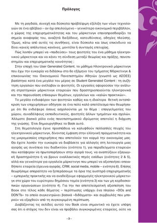 Πρόλογος


   Με τη ραγδαία, συνεχή και δύσκολα προβλέψιμη εξέλιξη των νέων τεχνολο-
γιών σε ένα αβέβαιο – αν όχι απειλούμενο – γενικότερο οικονομικό περιβάλλον,
ο χώρος της επιχειρηματικότητας και του μάρκετινγκ επαναπροσδιορίζει τα
σημεία αναφοράς του, αναζητά διεξόδους, κατευθύνσεις, οδηγίες πλεύσης.
Όμως, κάτω από αυτές τις συνθήκες, είναι δύσκολο και ίσως επικίνδυνο να
δίνει κανείς απόλυτους κανόνες, μοντέλα ή συνταγές επιτυχίας.
   Πώς λοιπόν μπορεί να «παιδεύσει» τους φοιτητές του ένα μάθημα ηλεκτρο-
νικού μάρκετινγκ και να κάνει τη σύνδεση μεταξύ θεωρίας και πράξης, πανεπι-
στημίου και επιχειρηματικής κοινότητας ;
   Στην εποχή του User Generated Content, το μάθημα Ηλεκτρονικό μάρκετινγκ
που έχω την ευκαιρία να διδάσκω στο 6ο εξάμηνο του τμήματος Μάρκετινγκ &
επικοινωνίας του Οικονομικού Πανεπιστημίου Αθηνών (γνωστό ως ΑΣΟΕΕ)
βασίστηκε κατά ένα μεγάλο του μέρος σε Student Generated Content : τη συζή-
τηση εργασιών που ανέλαβαν οι φοιτητές. Οι εργασίες αφορούσαν την ανάλυ-
ση στρατηγικών μάρκετινγκ εταιρειών που δραστηριοποιούνται ηλεκτρονικά
και την παρουσίαση επίκαιρων θεμάτων, εργαλείων και «καλών πρακτικών».
   Το μεγάλο ενδιαφέρον των φοιτητών καθώς και η ιδιαίτερα θετική ανταπό-
κριση των επιχειρήσεων οδήγησε σε ένα πολύ καλό αποτέλεσμα που θεωρήσα-
με ότι θα ενδιέφερε όσους ασχολούνται με το θέμα : επαγγελματίες του
χώρου, συναδέλφους εκπαιδευτικούς, φοιτητές άλλων τμημάτων και σχολών.
Άλλωστε βασικό ρόλο ενός πανεπιστημιακού ιδρύματος αποτελεί η διάχυση
της γνώσης. Έτσι δημιουργήθηκε το Book αυτό.
   Στη θεματολογία έγινε προσπάθεια να καλυφθούν πολλαπλές πτυχές του
ηλεκτρονικού μάρκετινγκ, δίνοντας έμφαση στην ελληνική πραγματικότητα και
τις μικρομεσαίες επιχειρήσεις που αποτελούν τον κορμό την οικονομίας μας.
Θα έχετε λοιπόν την ευκαιρία να διαβάσετε για αλλαγές στη λειτουργία μιας
αγοράς ως συνέπεια του διαδικτύου (ενότητα 1), για παραδείγματα εταιρειών
που κατάφεραν να πρωτοπορήσουν στην αγορά τους, να αναπτύξουν εξαγωγι-
κή δραστηριότητα ή να βρουν εναλλακτικές πηγές εσόδων (ενότητες 2 & 5),
αλλά και γενικότερα για εργαλεία μάρκετινγκ που μπορεί να αξιοποιήσει οποια-
δήποτε εταιρεία (έρευνα αγοράς, CRM, social media, mobile – ενότητα 6). Επίσης
θεωρήσαμε απαραίτητο να ξεπεράσουμε τα όρια της αυστηρά επιχειρηματικής
– εμπορικής πρακτικής και να αναδείξουμε εφαρμογές ηλεκτρονικού μάρκετιν-
γκ στο χώρο του ευρύτερου δημόσιου τομέα (ενότητα 3) και των μη κερδοσκο-
πικών οργανώσεων (ενότητα 4). Για την πιο αποτελεσματική αξιοποίηση του
Βοοκ στο τέλος κάθε θέματος – περίπτωσης υπάρχει ένα πλαίσιο «DΟs and
DONʼTs» το οποίο συγκεντρώνει βασικά «διδάγματα» και συμβουλές που μπο-
ρούν να εξαχθούν από τη συγκεκριμένη περίπτωση.
   Διαβάζοντας τις σελίδες αυτού του Book είναι σημαντικό να έχετε υπόψη
σας ότι ο στόχος του δεν είναι να προβάλει συγκεκριμένες εταιρείες, ούτε να

                                    -3-
 