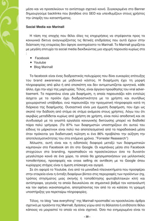 Ì¤ÛÔ Î·È Ó· ÚÔÛÂÏÎ‡Ô˘Ó ÙÔ ·ÓÙ›ÛÙÔÈ¯Ô Û¯ÂÙÈÎﬁ ÎÔÈÓﬁ. ™˘ÁÎÂÎÚÈÌ¤Ó· ÛÙÔ Banner
‰ËÌÈÔ˘ÚÁÔ‡ÌÂ backlinks Ô˘ ‚ÔËı¿ÓÂ ÛÙÔ SEO Î·È ˘ÂÓı˘Ì›˙Ô˘Ó ÛÙÔ˘˜ ¯Ú‹ÛÙÂ˜
ÙËÓ ‡·ÚÍË ÙÔ˘ Î·Ù·ÛÙ‹Ì·ÙÔ˜.

Social Media Î·È Marinall

   ∏ Ù¿ÛË ÙË˜ ÂÔ¯‹˜ Ô˘ ı¤ÏÂÈ ﬁÏÂ˜ ÙÈ˜ ÂÈ¯ÂÈÚ‹ÛÂÈ˜ Ó· ÛÙÚ¤ÊÔÓÙ·È ÚÔ˜ Ù·
ÎÔÈÓˆÓÈÎ¿ ‰›ÎÙ˘· ·Ó·ÁÓˆÚ›˙ÔÓÙ·˜ ÙÈ˜ ıÂÙÈÎ¤˜ ÂÈ‰Ú¿ÛÂÈ˜ Ô˘ ·˘Ù¿ ¤¯Ô˘Ó ÛÙËÓ
‰È¿ÛÙ·ÛË ÙË˜ ÂÙ·ÈÚÂ›·˜ ‰ÂÓ ¿ÊËÛÂ ·ÓÂËÚ¤·ÛÙÔ ÙÔ Marinall. ∆Ô Marinall ¯ÂÈÚ›˙ÂÙ·È
ÌÂ ÌÂÁ¿ÏË ÂÈÙ˘¯›· Ù· social media ‰ÈÂÎ‰ÈÎÒÓÙ·˜ ÌÈ· ÈÛ¯˘Ú‹ ·ÚÔ˘Û›· Î˘Ú›ˆ˜ ÛÙ·
:
   ñ Facebook
   ñ Youtube
   ñ Blog Marinall

   ∆Ô facebook Â›Ó·È ¤Ó·˜ ‰È·‰Ú·ÛÙÈÎﬁ˜ ÔÏ˘¯ÒÚÔ˜ Ô˘ ‰›ÓÂÈ Â˘Î·ÈÚ›Â˜ Â›ÙÂ˘ÍË˜
ÙÔ˘ brand awareness ÌÂ ÌË‰ÂÓÈÎﬁ ÎﬁÛÙÔ˜. ∏ ‰È·Ê‹ÌÈÛË ¤¯ÂÈ ÙË ÌÔÚÊ‹
ÏËÚÔÊÔÚ›·˜ ·ﬁ Ê›ÏÔ ‹ ·ﬁ ÂÈÛÎ¤ÙË Î·È ‰ÂÓ ·ÓÙÈÌÂÙˆ›˙ÂÙ·È ·ÚÓËÙÈÎ¿, Î¿ıÂ
¿ÏÏÔ, ¤¯ÂÈ ÙËÓ ÈÛ¯‡ ÙË˜ Ì·ÚÙ˘Ú›·˜. ∆¤ÏÔ˜, Â›Ó·È ﬁÚÁ·ÓÔ ÚÔÒıËÛË˜ ÙÔ˘ viral adver-
tisement. ∆Ô ·Ú·¿Óˆ Â›Ó·È Ì›· ‰È·Ê‹ÌÈÛË, Ë ÔÔ›· ·ÚÔ˘ÛÈ¿˙ÂÈ Î¿ÙÈ ÂÓÙÂÏÒ˜
¿Û¯ÂÙÔ ÌÂ ÙÔ ÚÔ˚ﬁÓ ¤¯ÂÈ ‰È·‰Ú·ÛÙÈÎﬁÙËÙ· ÌÂ ÙÔ ¯Ú‹ÛÙË Î·È Û˘Ó‹ıˆ˜
¯ÈÔ˘ÌÔÚÈÛÙÈÎﬁ ˘ﬁ‚·ıÚÔ, ÂÓÒ ·ÚÔ˘ÛÈ¿˙ÂÈ ÙËÓ Ú·ÁÌ·ÙÈÎ‹ ÏËÚÔÊÔÚ›· Î·Ù¿ ÙË
‰È¿ÚÎÂÈ· ÙË˜ ‰È·Ê‹ÌÈÛË˜. √˘ÛÈ·ÛÙÈÎ¿ Â›Ó·È ÌÈ· ¤ÌÌÂÛË ‰È·Ê‹ÌÈÛË, Ô˘ ¤¯ÂÈ ˆ˜
ÛÎÔﬁ ÙËÓ ‰È¿‰ÔÛË ·ﬁ ÛÙﬁÌ· ÛÂ ÛÙﬁÌ· ·Ó¿ÌÂÛ· ÛÙÔ˘˜ ¯Ú‹ÛÙÂ˜. §ﬁÁˆ ÙÔ˘ ﬁÙÈ
·ÎÚÈ‚Ò˜ ÌÂÙ·‰›‰ÂÙ·È Î˘Ú›ˆ˜ ·ﬁ ¯Ú‹ÛÙË ÛÂ ¯Ú‹ÛÙË, Â›Ó·È ÔÏ‡ ·Ô‰ÔÙÈÎ‹ Î·È ÛÂ
Û˘Ó‰˘·ÛÌﬁ ÌÂ Ù· ÁÓˆÛÙ¿ ÂÚÁ·ÏÂ›· ÎÔÈÓˆÓÈÎ‹˜ ‰ÈÎÙ‡ˆÛË˜ ÌÔÚÂ› Ó· ‰È·‰ÔıÂ›
¿Ú· ÔÏ‡ ÁÚ‹ÁÔÚ·. (∆Ô 87% ÙˆÓ ‰È·ÊËÌÈÛÙÒÓ ˘ÔÛÙËÚ›˙Ô˘Ó ﬁÙÈ ·˘ÙÔ‡ ÙÔ˘
Â›‰Ô˘˜ ÙÔ Ì¿ÚÎÂÙÈÓÁÎ Â›Ó·È ÔÏ‡ ÈÔ ·ÔÙÂÏÂÛÌ·ÙÈÎﬁ ·ﬁ Ù· ·Ú·‰ÔÛÈ·Î¿ Ì¤Û·
ﬁÙ·Ó ÚﬁÎÂÈÙ·È ÁÈ· ‰È·‰ÈÎÙ˘·Î‹ ÒÏËÛË ÎÈ ¤Ó· 86% ÚÔ‚Ï¤ÂÈ ÙËÓ ·‡ÍËÛË ÙËÓ
·ÔÙÂÏÂÛÌ·ÙÈÎﬁÙËÙ·˜ ÙÔ˘ ÛÙ· ÂﬁÌÂÓ· ¯ÚﬁÓÈ· .”Forrester Reasearch”)
   ÕÏÏˆÛÙÂ, ·˘Ù‹ Â›Ó·È Î·È Ë ÂÈ‰ÔÔÈﬁ˜ ‰È·ÊÔÚ¿ ÌÂÙ·Í‡ ÙˆÓ ‰È·ÊËÌÈÛÙÈÎÒÓ
Î·Ì·ÓÈÒÓ ÛÙÔ Facebook · ﬁÙÈ ÛÙÔ Google. √È Î·Ì¿ÓÈÂ˜ Ì¤Û· ÛÙÔ Facebook
ÛÙÔ¯Â‡Ô˘Ó ÛÙÔ branding, ÚÔÛ·ıÔ‡Ó Ó· ÚÔÛÂÏÎ‡ÛÔ˘Ó ﬁÛÔ ÙÔ ‰˘Ó·ÙﬁÓ
ÌÂÁ·Ï‡ÙÂÚÔ ÎÔÈÓﬁ ÛÂ ¤Ó· ¯ÒÚÔ, ÙÔ ÔÔ›Ô ı· ¯ÚËÛÈÌÔÔÈ‹ÛÔ˘Ó ÁÈ· ÌÂÏÏÔÓÙÈÎ¤˜
ÙÔÔıÂÙ‹ÛÂÈ˜, ÚÔÛÊÔÚ¤˜ Î·È cross selling ÛÂ ·ÓÙ›ıÂÛË ÌÂ ÙÔ Google ﬁÔ˘
Î˘Ú›·Ú¯Ô˜ ÛÙﬁ¯Ô˜ Â›Ó·È Ë ¿ÌÂÛË Â›ÛÎÂ„Ë Î·È ·ÁÔÚ¿.
   ™Â ﬁÙÈ ·ÊÔÚ¿ ÙÔ Youtube, ¤Ó· ·ﬁ Ù· ÌÔÓ·‰ÈÎ¿ ÏÂÔÓÂÎÙ‹Ì·Ù· Ô˘ ÚÔÛÊ¤ÚÂÈ
ÛÙËÓ ÂÙ·ÈÚÂ›· Â›Ó·È Ë ¤ÓÙ·ÍË ‰È·ÊﬁÚˆÓ ‚›ÓÙÂÔ ÛÙÈ˜ ÂÚÈÁÚ·Ê¤˜ ÙˆÓ ÚÔ˚ﬁÓÙˆÓ (¯.
ÙÚﬁÔ˜ ÛÙËÛ›Ì·ÙÔ˜ ÌÈ·˜ ÛÎËÓ‹˜ ‹ ÙÔÔı¤ÙËÛË˜ ÊˆÙÔ‚ÔÏÙ·ÈÎÒÓ ÎÏ) Î·È
·ÓÙ›ÛÙÚÔÊ·, ÁÂÁÔÓﬁ˜ ÙÔ ÔÔ›Ô ‰ÈÂ˘ÎÔÏ‡ÓÂÈ ÛÂ ÛËÌ·ÓÙÈÎﬁ ‚·ıÌﬁ ÙÔÓ Î·Ù·Ó·ÏˆÙ‹
Î·È ÙÔÓ ·Ê‹ÓÂÈ ÈÎ·ÓÔÔÈËÌ¤ÓÔ, ·ÔÙÚ¤ÔÓÙ·˜ ÙÔÓ ·ﬁ ÙÔ Ó· Î·Ï¤ÛÂÈ ÙË ÁÚ·ÌÌ‹
˘ÔÛÙ‹ÚÈÍË˜ ÁÈ· ÂÚÂÙ·›Úˆ ÏËÚÔÊÔÚ›Â˜.

  ∆¤ÏÔ˜, ÙÔ blog “sea everything” ÙË˜ Marinall ÚÔÛ·ıÂ› Ó· ÚÔÛÂÏÎ‡ÛÂÈ ¿ÚıÚ·
Û¯ÂÙÈÎ¿ ÌÂ ÚÔ˚ﬁÓÙ· ÙË˜ Marinall, ‰Ú¿ÛÂÈ˜ Á‡Úˆ ·ﬁ ÙË ı¿Ï·ÛÛ· ‹ ÔÙÈ‰‹ÔÙÂ ı¤ÏÂÈ
Î¿ÔÈÔ˜ Ó· ÌÔÈÚ·ÛÙÂ› ÙÔ ÔÔ›Ô Ó· Â›Ó·È Û¯ÂÙÈÎﬁ. ŸÛÔ ÈÔ ÂÓËÌÂÚˆÌ¤ÓÔ Â›Ó·È ÙÔ

                                       - 30 -
 