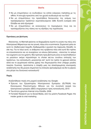 Don’ts

  ñ ¡· ÌË ÛÙ·Ì·Ù‹ÛÔ˘Ó Ó· Û˘Ó‰˘¿˙Ô˘Ó ÙÈ˜ online ÂÓ¤ÚÁÂÈÂ˜ marketing ÌÂ ÙÈ˜
    offline. ∏ ÂÈÙ˘¯›· ÚÔÎ‡ÙÂÈ ·ﬁ ÙÔÓ ¯Ú˘Ûﬁ Û˘Ó‰˘·ÛÌﬁ Î·È ÙˆÓ ‰‡Ô!
  ñ ¡· ÌË ÛÙ·Ì·Ù‹ÛÔ˘Ó ÙËÓ ÚÔÛ¿ıÂÈ· ‰ÈÂ‡Ú˘ÓÛË˜ ÙË˜ ÁÎ¿Ì·˜ ÙˆÓ
    ÚÔÛÊÂÚﬁÌÂÓˆÓ ÚÔ˚ﬁÓÙˆÓ ÂÎÌÂÙ·ÏÏÂ˘ﬁÌÂÓÔÈ Î¿ıÂ ‰˘Ó·Ù‹ Â˘Î·ÈÚ›· ·ﬁ
    ∂ÏÏ¿‰· Î·È ·ﬁ ÂÍˆÙÂÚÈÎﬁ
  ñ ¡· ÌË ÛÙ·Ì·Ù‹ÛÔ˘Ó Ó· ·Ó·ÓÂÒÓÔ˘Ó ÙÔ ÂÚÈÂ¯ﬁÌÂÓÔ ÙÔ˘˜ Î·È Ó·
    ÚÔÛ·ÚÌﬁ˙ÔÓÙ·È ÛÙÈ˜ Ù¿ÛÂÈ˜ Î·È ÙÈ˜ ÂÍÂÏ›ÍÂÈ˜ ÙË˜ ÙÂ¯ÓÔÏÔÁ›·˜



¶ÚÔÙ¿ÛÂÈ˜ ÁÈ· ‚ÂÏÙ›ˆÛË

   ∫ÏÂ›ÓÔÓÙ·˜, ÙÔ Marinall Ê·›ÓÂÙ·È Ó· ‰È·¯ÂÈÚ›˙ÂÙ·È ÛˆÛÙ¿ ÙË ÁÓÒÛË ÙË˜ ¿Óˆ ÛÙÔ
∏ÏÂÎÙÚÔÓÈÎﬁ ª¿ÚÎÂÙÈÓÁÎ Î·È ÈÔ ÁÂÓÈÎ¿, ¿Óˆ ÛÙÔ e-commerce. ™ËÌ·ÓÙÈÎﬁ ÚﬁÏÔ ÛÂ
·˘Ùﬁ ÙÔ «‰È·‰ÈÎÙ˘·Îﬁ ·È¯Ó›‰È» ‰È·‰Ú·Ì·Ù›˙ÂÈ Ë Ê˘ÛÈÎ‹ ÙË˜ ·ÚÔ˘Û›·, ‰ËÏ·‰‹, ÙÔ
site ÙË˜. °È· ÙÔ ÏﬁÁÔ ·˘Ùﬁ, ÔÈ ¿ÓıÚˆÔÈ Ô˘ ÎÚ‡‚ÔÓÙ·È ›Ûˆ ·ﬁ ·˘Ùﬁ ‰ÂÓ Ú¤ÂÈ
Ó· Â·Ó··‡ÔÓÙ·È Î·È Ó· Û˘ÓÂ¯›ÛÔ˘Ó Ó· Î¿ÓÔ˘Ó ‚ÂÏÙÈÒÛÂÈ˜ , Î¿ÓÔÓÙ·˜ ÙÔ ·ÎﬁÌ·
ÈÔ Â‡¯ÚËÛÙÔ ÁÈ· ÙÔÓ ¯Ú‹ÛÙË. ªÈ· ÚﬁÙ·ÛË ÚÔ˜ ‚ÂÏÙ›ˆÛË Â›Ó·È Ó· ÚÔÛ·ı‹ÛÔ˘Ó
Ó· ÌÂÈÒÛÔ˘Ó ·ÎﬁÌ· ÂÚÈÛÛﬁÙÂÚÔ ÙÔ choise set,ÙÔ˘ Û˘ÓﬁÏÔ˘ ÂÈÏÔÁ‹˜ ÙˆÓ
ÚÔ˚ﬁÓÙˆÓ, ÙÔ˘ Î·Ù·Ó·ÏˆÙ‹, ÌÂÈÒÓÔÓÙ·˜ Î·Ù’ ·˘Ùﬁ ÙÔÓ ÙÚﬁÔ ÙÔ ¯ÚÔÓÈÎﬁ ÎﬁÛÙÔ˜
·ÏÏ¿ Î·È ÙÔ „˘¯ÔÏÔÁÈÎﬁ ÎﬁÛÙÔ˜ (¯¿Ô˜) Ô˘ ‰ËÌÈÔ˘ÚÁÂ›Ù·È ﬁÙ·Ó ˘¿Ú¯ÂÈ ÌÂÁ¿ÏË
ÔÈÎÈÏ›·. ™˘ÓÂÒ˜, ÚÔÙÂ›ÓÂÙ·È Ë ‡·ÚÍË ÌÈ·˜ ÈÔ ÔÏÔÎÏËÚˆÌ¤ÓË˜ ÂÛˆÙÂÚÈÎ‹˜
·Ó·˙‹ÙËÛË˜ Ô˘ ı· ÌÂÈÒÓÂÈ ÛËÌ·ÓÙÈÎ¿ ÙÈ˜ ÂÈÏÔÁ¤˜ (ÊÈÏÙÚ¿ÚÈÛÌ·) Î·È ı· ÙÈ˜ Ê¤ÚÓÂÈ
ÛÙ· Ì¤ÙÚ· ÙÔ˘ ‰˘ÓËÙÈÎÔ‡ Î·Ù·Ó·ÏˆÙ‹!

¶ËÁ¤˜

  ∞Ó·˙ËÙ‹ıËÎ·Ó ËÁ¤˜ ÛÙË ÌË¯·Ó‹ ·Ó·˙‹ÙËÛË˜ ÙÔ˘ Google:
  ñ ŒÚÂ˘Ó· ÙÔ˘ ∂ÚÁ·ÛÙËÚ›Ô˘ ∏ÏÂÎÙÚÔÓÈÎÔ‡ ∂ÌÔÚ›Ô˘ (ELTRUN) ÙÔ˘
    √ÈÎÔÓÔÌÈÎÔ‡ ¶·ÓÂÈÛÙËÌ›Ô˘ ∞ıËÓÒÓ ÁÈ· ÙËÓ Û˘ÓÔÏÈÎ‹ ·ÁÔÚ¿ ÙÔ˘                    ΕΝΟΤΗΤΑ: Επιχειρηµατικά µοντέλα
    ËÏÂÎÙÚÔÓÈÎÔ‡ ÂÌÔÚ›Ô˘ (B2C) ÂÈ¯ÂÈÚ‹ÛÂˆÓ ÚÔ˜ Î·Ù·Ó·ÏˆÙ¤˜, 2010
  ñ ∆·˘ÙﬁÙËÙ· ¯ÚËÛÙÒÓ Internet ÛÙËÓ ∂ÏÏ¿‰·, 2008
  ñ Forrester Research ÁÈ· Ù· Social Media, ·ﬁ ÙËÓ ÌÂÏ¤ÙË Facebook Pages: the
    insider guide to viral marketing




                                    - 33 -
 