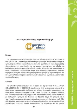 ªÂÏ¤ÙË ¶ÂÚ›ÙˆÛË˜: e-garden-shop.gr




™‡ÓÔ„Ë

   ∆Ô E-Garden-Shop ÏÂÈÙÔ˘ÚÁÂ› ·ﬁ ÙÔ 2006, ·ﬁ ÙËÓ ÂÙ·ÈÚÂ›· ¡. & §. ¢∏ª√À
√.∂. (DCOM O.E.). ∆Ô ËÏÂÎÙÚÔÓÈÎﬁ Î·Ù¿ÛÙËÌ· ÚÔÛÊ¤ÚÂÈ ÛÙÔ˘˜ Î·Ù·Ó·ÏˆÙ¤˜ Â›‰Ë
¿Ú‰Â˘ÛË˜ Î·È Î‹Ô˘, ÂÍ·ÛÊ·Ï›˙ÔÓÙ·˜ ÙÔ˘˜ ÙÈ˜ ¯·ÌËÏﬁÙÂÚÂ˜ ÙÈÌ¤˜ ÙË˜ ·ÁÔÚ¿˜,
·ÍÈÔÔÈÒÓÙ·˜ ÙËÓ ÙÂ¯ÓÔÏÔÁ›· Î·È Ù· ¯·ÌËÏ¿ ÏÂÈÙÔ˘ÚÁÈÎ¿ ÙÔ˘ ¤ÍÔ‰· Î·È
‰È·ÙËÚÒÓÙ·˜ Ù·˘Ùﬁ¯ÚÔÓ· ÙËÓ ˘„ËÏ‹ ÔÈﬁÙËÙ· Î·È ·ÍÈÔÈÛÙ›· Ô˘ ÚÔÛÊ¤ÚÔ˘Ó Ù·
ÂÒÓ˘Ì· ÚÔ˚ﬁÓÙ·. ¶·ÚﬁÏÔ Ô˘ Ë ·ÁÔÚ¿ ÛÙËÓ ÔÔ›· ‰Ú·ÛÙËÚÈÔÔÈÂ›Ù·È, ‹Ù·Ó Î·È
·Ú·Ì¤ÓÂÈ ÌÈÎÚ‹ Î·È ·ÚﬁÏÔ ÙÔ˘˜ ÂÚÈÔÚÈÛÌ¤ÓÔ˘˜ ﬁÚÔ˘˜, ¤¯ÂÈ Î·Ù·Ê¤ÚÂÈ ÛÙ·         ΕΝΟΤΗΤΑ: Επιχειρηµατικά µοντέλα
Ï›Á· ¯ÚﬁÓÈ· ÏÂÈÙÔ˘ÚÁ›·˜ ÙÔ˘ Ó· ·ÔÎÙ‹ÛÂÈ ¤Ó· ÛËÌ·ÓÙÈÎﬁ ÌÂÚ›‰ÈÔ Î·È Ó· ÂÂÎÙ·ıÂ›
Î·È ÛÙÔ ÂÍˆÙÂÚÈÎﬁ.

∂Ù·ÈÚÂ›·

  ∆Ô E-Garden-Shop ÏÂÈÙÔ˘ÚÁÂ› ·ﬁ ÙÔ 2006, ·ﬁ ÙËÓ ÂÙ·ÈÚÂ›· ¡. & §. ¢∏ª√À
√.∂. (DCOM O.E.). ∏ DCOM O.E. È‰Ú‡ıËÎÂ ÙÔ 2006 ÌÂ ·ÔÎÏÂÈÛÙÈÎﬁ ÛÎÔﬁ ÙÔ
ËÏÂÎÙÚÔÓÈÎﬁ ÂÌﬁÚÈÔ ÂÈ‰ÒÓ ¿Ú‰Â˘ÛË˜ Î·È Î‹Ô˘. ∏ ÂÙ·ÈÚÂ›·, ÚˆÙÔﬁÚÔ˜ ÛÙÔ
ËÏÂÎÙÚÔÓÈÎﬁ ÂÌﬁÚÈÔ ÂÈ‰ÒÓ ¿Ú‰Â˘ÛË˜ Î·È Î‹Ô˘, ·ÔÙÂÏÂ› ÙËÓ ÂÌÔÚÈÎ‹ Û˘Ó¤¯ÂÈ·
ÙˆÓ ‰Ú·ÛÙËÚÈÔÙ‹ÙˆÓ ÙˆÓ ‰ËÌÈÔ˘ÚÁÒÓ ÙË˜, Û·Ó Î·Ù·ÛÎÂ˘·ÛÙ¤˜ ¤ÚÁˆÓ Ú·Û›ÓÔ˘,
ÌÂ ÔÏ‡¯ÚÔÓË ÂÌÂÈÚ›· ÛÂ È‰ÈˆÙÈÎ¿ Î·È ‰ËÌﬁÛÈ· ¤ÚÁ·. ∏ ÂÌÂÈÚ›· Î·È Ë
ÙÂ¯ÓÔÁÓˆÛ›· Ô˘ Â›¯·Ó ·ÔÎÔÌ›ÛÂÈ ‹Ù·Ó ÙÔ ¤Ó·˘ÛÌ·, ÁÈ· ÙËÓ ˘ÏÔÔ›ËÛË ÙË˜ DCOM
O.E. ™Ù·ıÂÚ‹ ÔÏÈÙÈÎ‹ ÙË˜ ÂÙ·ÈÚÂ›·˜ Â›Ó·È Ó· ÂÍ·ÛÊ·Ï›˙ÂÈ ÛÙÔ˘˜ Î·Ù·Ó·ÏˆÙ¤˜ ÙÈ˜
¯·ÌËÏﬁÙÂÚÂ˜ ÙÈÌ¤˜ ÙË˜ ·ÁÔÚ¿˜ ·ÍÈÔÔÈÒÓÙ·˜ ÙËÓ ÙÂ¯ÓÔÏÔÁ›· Î·È Ù· ¯·ÌËÏ¿

                                    - 37 -
 