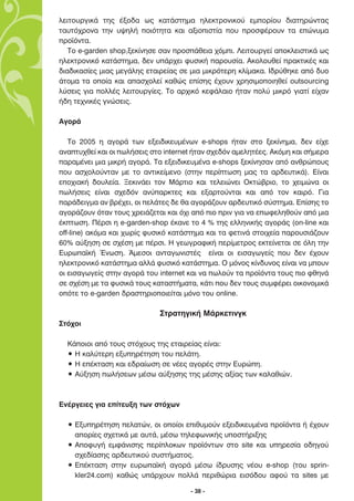ÏÂÈÙÔ˘ÚÁÈÎ¿ ÙË˜ ¤ÍÔ‰· ˆ˜ Î·Ù¿ÛÙËÌ· ËÏÂÎÙÚÔÓÈÎÔ‡ ÂÌÔÚ›Ô˘ ‰È·ÙËÚÒÓÙ·˜
Ù·˘Ùﬁ¯ÚÔÓ· ÙËÓ ˘„ËÏ‹ ÔÈﬁÙËÙ· Î·È ·ÍÈÔÈÛÙ›· Ô˘ ÚÔÛÊ¤ÚÔ˘Ó Ù· ÂÒÓ˘Ì·
ÚÔ˚ﬁÓÙ·.
   ∆Ô e-garden shop,ÍÂÎ›ÓËÛÂ Û·Ó ÚÔÛ¿ıÂÈ· ¯ﬁÌÈ. §ÂÈÙÔ˘ÚÁÂ› ·ÔÎÏÂÈÛÙÈÎ¿ ˆ˜
ËÏÂÎÙÚÔÓÈÎﬁ Î·Ù¿ÛÙËÌ·, ‰ÂÓ ˘¿Ú¯ÂÈ Ê˘ÛÈÎ‹ ·ÚÔ˘Û›·. ∞ÎÔÏÔ˘ıÂ› Ú·ÎÙÈÎ¤˜ Î·È
‰È·‰ÈÎ·Û›Â˜ ÌÈ·˜ ÌÂÁ¿ÏË˜ ÂÙ·ÈÚÂ›·˜ ÛÂ ÌÈ· ÌÈÎÚﬁÙÂÚË ÎÏ›Ì·Î·. π‰Ú‡ıËÎÂ ·ﬁ ‰˘Ô
¿ÙÔÌ· Ù· ÔÔ›· Î·È ··Û¯ÔÏÂ› Î·ıÒ˜ Â›ÛË˜ ¤¯Ô˘Ó ¯ÚËÛÈÌÔÔÈËıÂ› outsourcing
Ï‡ÛÂÈ˜ ÁÈ· ÔÏÏ¤˜ ÏÂÈÙÔ˘ÚÁ›Â˜. ∆Ô ·Ú¯ÈÎﬁ ÎÂÊ¿Ï·ÈÔ ‹Ù·Ó ÔÏ‡ ÌÈÎÚﬁ ÁÈ·Ù› Â›¯·Ó
‹‰Ë ÙÂ¯ÓÈÎ¤˜ ÁÓÒÛÂÈ˜.

∞ÁÔÚ¿

   ∆Ô 2005 Ë ·ÁÔÚ¿ ÙˆÓ ÂÍÂÈ‰ÈÎÂ˘Ì¤ÓˆÓ e-shops ‹Ù·Ó ÛÙÔ ÍÂÎ›ÓËÌ·, ‰ÂÓ Â›¯Â
·Ó·Ù˘¯ıÂ› Î·È ÔÈ ˆÏ‹ÛÂÈ˜ ÛÙÔ internet ‹Ù·Ó Û¯Â‰ﬁÓ ·ÌÂÏËÙ¤Â˜. ∞ÎﬁÌË Î·È Û‹ÌÂÚ·
·Ú·Ì¤ÓÂÈ ÌÈ· ÌÈÎÚ‹ ·ÁÔÚ¿. ∆· ÂÍÂÈ‰ÈÎÂ˘Ì¤Ó· e-shops ÍÂÎ›ÓËÛ·Ó ·ﬁ ·ÓıÚÒÔ˘˜
Ô˘ ·Û¯ÔÏÔ‡ÓÙ·Ó ÌÂ ÙÔ ·ÓÙÈÎÂ›ÌÂÓÔ (ÛÙËÓ ÂÚ›ÙˆÛË Ì·˜ Ù· ·Ú‰Â˘ÙÈÎ¿). ∂›Ó·È
ÂÔ¯È·Î‹ ‰Ô˘ÏÂ›·. •ÂÎÈÓ¿ÂÈ ÙÔÓ ª¿ÚÙÈÔ Î·È ÙÂÏÂÈÒÓÂÈ √ÎÙÒ‚ÚÈÔ, ÙÔ ¯ÂÈÌÒÓ· ÔÈ
ˆÏ‹ÛÂÈ˜ Â›Ó·È Û¯Â‰ﬁÓ ·Ó‡·ÚÎÙÂ˜ Î·È ÂÍ·ÚÙÔ‡ÓÙ·È Î·È ·ﬁ ÙÔÓ Î·ÈÚﬁ. °È·
·Ú¿‰ÂÈÁÌ· ·Ó ‚Ú¤¯ÂÈ, ÔÈ ÂÏ¿ÙÂ˜ ‰Â ı· ·ÁÔÚ¿˙Ô˘Ó ·Ú‰Â˘ÙÈÎﬁ Û‡ÛÙËÌ·. ∂›ÛË˜ ÙÔ
·ÁÔÚ¿˙Ô˘Ó ﬁÙ·Ó ÙÔ˘˜ ¯ÚÂÈ¿˙ÂÙ·È Î·È ﬁ¯È ·ﬁ ÈÔ ÚÈÓ ÁÈ· Ó· ÂˆÊÂÏËıÔ‡Ó ·ﬁ ÌÈ·
¤ÎÙˆÛË. ¶¤ÚÛÈ Ë e-garden-shop ¤Î·ÓÂ ÙÔ 4 % ÙË˜ ÂÏÏËÓÈÎ‹˜ ·ÁÔÚ¿˜ (on-line Î·È
off-line) ·ÎﬁÌ· Î·È ¯ˆÚ›˜ Ê˘ÛÈÎﬁ Î·Ù¿ÛÙËÌ· Î·È Ù· ÊÂÙÈÓ¿ ÛÙÔÈ¯Â›· ·ÚÔ˘ÛÈ¿˙Ô˘Ó
60% ·‡ÍËÛË ÛÂ Û¯¤ÛË ÌÂ ¤ÚÛÈ. ∏ ÁÂˆÁÚ·ÊÈÎ‹ ÂÚ›ÌÂÙÚÔ˜ ÂÎÙÂ›ÓÂÙ·È ÛÂ ﬁÏË ÙËÓ
∂˘Úˆ·˚Î‹ ŒÓˆÛË. ÕÌÂÛÔÈ ·ÓÙ·ÁˆÓÈÛÙ¤˜ Â›Ó·È ÔÈ ÂÈÛ·ÁˆÁÂ›˜ Ô˘ ‰ÂÓ ¤¯Ô˘Ó
ËÏÂÎÙÚÔÓÈÎﬁ Î·Ù¿ÛÙËÌ· ·ÏÏ¿ Ê˘ÛÈÎﬁ Î·Ù¿ÛÙËÌ·. √ ÌﬁÓÔ˜ Î›Ó‰˘ÓÔ˜ Â›Ó·È Ó· ÌÔ˘Ó
ÔÈ ÂÈÛ·ÁˆÁÂ›˜ ÛÙËÓ ·ÁÔÚ¿ ÙÔ˘ internet Î·È Ó· ˆÏÔ‡Ó Ù· ÚÔ˚ﬁÓÙ· ÙÔ˘˜ ÈÔ ÊıËÓ¿
ÛÂ Û¯¤ÛË ÌÂ Ù· Ê˘ÛÈÎ¿ ÙÔ˘˜ Î·Ù·ÛÙ‹Ì·Ù·, Î¿ÙÈ Ô˘ ‰ÂÓ ÙÔ˘˜ Û˘ÌÊ¤ÚÂÈ ÔÈÎÔÓÔÌÈÎ¿
ÔﬁÙÂ ÙÔ e-garden ‰Ú·ÛÙËÚÈÔÔÈÂ›Ù·È ÌﬁÓÔ ÙÔ˘ online.

                             ™ÙÚ·ÙËÁÈÎ‹ ª¿ÚÎÂÙÈÓÁÎ
™Ùﬁ¯ÔÈ

  ∫¿ÔÈÔÈ ·ﬁ ÙÔ˘˜ ÛÙﬁ¯Ô˘˜ ÙË˜ ÂÙ·ÈÚÂ›·˜ Â›Ó·È:
  ñ ∏ Î·Ï‡ÙÂÚË ÂÍ˘ËÚ¤ÙËÛË ÙÔ˘ ÂÏ¿ÙË.
  ñ ∏ Â¤ÎÙ·ÛË Î·È Â‰Ú·›ˆÛË ÛÂ Ó¤Â˜ ·ÁÔÚ¤˜ ÛÙËÓ ∂˘ÚÒË.
  ñ ∞‡ÍËÛË ˆÏ‹ÛÂˆÓ Ì¤Ûˆ ·‡ÍËÛË˜ ÙË˜ Ì¤ÛË˜ ·Í›·˜ ÙˆÓ Î·Ï·ıÈÒÓ.



∂Ó¤ÚÁÂÈÂ˜ ÁÈ· Â›ÙÂ˘ÍË ÙˆÓ ÛÙﬁ¯ˆÓ

  ñ ∂Í˘ËÚ¤ÙËÛË ÂÏ·ÙÒÓ, ÔÈ ÔÔ›ÔÈ ÂÈı˘ÌÔ‡Ó ÂÍÂÈ‰ÈÎÂ˘Ì¤Ó· ÚÔ˚ﬁÓÙ· ‹ ¤¯Ô˘Ó
    ·ÔÚ›Â˜ Û¯ÂÙÈÎ¿ ÌÂ ·˘Ù¿, Ì¤Ûˆ ÙËÏÂÊˆÓÈÎ‹˜ ˘ÔÛÙ‹ÚÈÍË˜
  ñ ∞ÔÊ˘Á‹ ÂÌÊ¿ÓÈÛË˜ ÂÚ›ÏÔÎˆÓ ÚÔ˚ﬁÓÙˆÓ ÛÙÔ site Î·È ˘ËÚÂÛ›· Ô‰ËÁÔ‡
    Û¯Â‰›·ÛË˜ ·Ú‰Â˘ÙÈÎÔ‡ Û˘ÛÙ‹Ì·ÙÔ˜.
  ñ ∂¤ÎÙ·ÛË ÛÙËÓ Â˘Úˆ·˚Î‹ ·ÁÔÚ¿ Ì¤Ûˆ ›‰Ú˘ÛË˜ Ó¤Ô˘ e-shop (ÙÔ˘ sprin-
    kler24.com) Î·ıÒ˜ ˘¿Ú¯Ô˘Ó ÔÏÏ¿ ÂÚÈıÒÚÈ· ÂÈÛﬁ‰Ô˘ ·ÊÔ‡ Ù· sites ÌÂ

                                      - 38 -
 