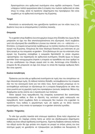 ‰Ú·ÛÙËÚÈﬁÙËÙ· ÛÙ· ·Ú‰Â˘ÙÈÎ¿ Û˘ÛÙ‹Ì·Ù· Â›Ó·È Û¯Â‰ﬁÓ ·Ó‡·ÚÎÙ·. °ÂÓÈÎ¿
    ˘¿Ú¯Ô˘Ó ÔÏÏ¿ ·ÌÂÚÈÎ¿ÓÈÎ· sites ‹ ÂÙ·ÈÚ›Â˜ Ô˘ ˆÏÔ‡Ó ·Ú‰Â˘ÙÈÎ¿ ÛÂ sites
    ﬁˆ˜ ÙÔ e-bay, ·ÏÏ¿ Ù· ÚÔ˚ﬁÓÙ·- ÂÍ·ÚÙ‹Ì·Ù· Ô˘ ÚÔÛÊ¤ÚÔ˘Ó ‰ÂÓ Â›Ó·È
    Û˘Ì‚·Ù¿ ÌÂ Ù· ·Ú‰Â˘ÙÈÎ¿ Û˘ÛÙ‹Ì·Ù· ÙË˜ ∂˘ÚÒË˜.

Target

  ∞ÔÙÂÏÔ‡Ó ÔÈ Î·Ù·Ó·ÏˆÙ¤˜ Ô˘ ¯ÚÂÈ¿˙ÔÓÙ·È ÚÔ˚ﬁÓÙ· ÁÈ· ÙÔÓ Î‹Ô ÙÔ˘˜ ‹ ÙË
‚ÂÚ¿ÓÙ· ÙÔ˘˜ Î·È ÔÈ Â·ÁÁÂÏÌ·Ù›Â˜ ‹ ÂÏ¿ÙÂ˜ ÏÈ·ÓÈÎ‹˜.

√ÓÔÌ·Û›·

   ∆Ô e-garden-shop ‰È·ı¤ÙÂÈ ¤Ó· ÂÈÙ˘¯ËÌ¤ÓÔ ﬁÓÔÌ· ÛÙËÓ ∂ÏÏ¿‰· Ô˘ ﬁÌˆ˜ ‰Â ı·
ÌÔÚÔ‡ÛÂ Ó· ¤¯ÂÈ ÙËÓ ›‰È· ·ÔÙÂÏÂÛÌ·ÙÈÎﬁÙËÙ· ÛÙÔ ÂÍˆÙÂÚÈÎﬁ. ∞˘Ùﬁ Û˘Ì‚·›ÓÂÈ
ÁÈ·Ù› ÛÙÔ ÂÍˆÙÂÚÈÎﬁ ‰ÂÓ ·Ô‰›‰ÂÙ·È Ë ¤ÓÓÔÈ· ÙÔ˘ internet ÛÙÔ « e- » ·ÏÏ¿ ÛÙÔ « i- ».
∂ÈÏ¤ÔÓ, Ë ÂÙ·ÈÚÂ›· ·ÓÙÈÌÂÙÒÈ˙Â Úﬁ‚ÏËÌ· ÌÂ ÙÈ˜ ÔÏÏ¤˜ ·‡ÏÂ˜ ÛÙÔ ﬁÓÔÌ· ÛÙËÓ
·ÁÔÚ¿ ÙË˜ ∂˘ÚÒË˜. ∂ÔÌ¤Óˆ˜ ı· ‹Ù·Ó È‰È·›ÙÂÚ· ‰‡ÛÎÔÏË ÌÈ· Â¤ÎÙ·ÛË ÛÂ ÌÈ·
Í¤ÓË ·ÁÔÚ¿ ÌÂ ÙËÓ ÔÓÔÌ·Û›· «e-garden». ŒÙÛÈ ‚Ï¤Ô˘ÌÂ ﬁÙÈ ÁÈ· ÙËÓ Â¤ÎÙ·ÛË ÛÙËÓ
·ÁÔÚ¿ ÙË˜ ∂˘ÚÒË˜ ÂÈÏ¤¯ıËÎÂ Ë ÔÓÔÌ·Û›· Sprinkler24 ÙÔ ÔÔ›Ô ÛËÌ·›ÓÂÈ
«„ÂÎ·ÛÙ‹Ú·˜» Î·È ·Ú·¤ÌÂÈ ÛÂ ·Ú‰Â˘ÙÈÎ¿ Û˘ÛÙ‹Ì·Ù·. ∂ÂÈ‰‹ ﬁÌˆ˜ ÙÔ ﬁÓÔÌ·
sprinkler ‹Ù·Ó Î·ÙÔ¯˘ÚˆÌ¤ÓÔ ¤ÚÂÂ Ë ÂÙ·ÈÚÂ›· Ó· ÚÔÛı¤ÛÂÈ Î·È ¤Ó·Ó ·ÚÈıÌﬁ ÙÔ
24 Ô˘ ˘Ô‰ËÏÒÓÂÈ ÙËÓ 24ˆÚË ·ÁÔÚ¿ ·ﬁ ÙÔ site. ∞ÓÙ›ÛÙÔÈ¯· ÛÙËÓ ∂ÏÏ¿‰· Ë
ÂÙ·ÈÚÂ›· ‰Â ı· ÌÔÚÔ‡ÛÂ Ó· ¤¯ÂÈ ¤Ó· ﬁÓÔÌ· ÙÔ ÔÔ›Ô ı· ÂÚÈÂ›¯Â ·ÚÈıÌÔ‡˜ ‰ÈﬁÙÈ
‰ÂÓ Â›Ó·È ·ÚÂÛÙﬁ.

∂ÈÎﬁÓ·-ÙÔÔı¤ÙËÛË

   ¶ÚﬁÎÂÈÙ·È ÁÈ· ¤Ó· site ÌÂ ·Ú‰Â˘ÙÈÎ¿ Û˘ÛÙ‹Ì·Ù· ÛÂ ÙÈÌ¤˜ Ô˘ ÙÔ˘ ÂÈÙÚ¤Ô˘Ó Ó·
¤¯ÂÈ ÏÂÔÓ¤ÎÙËÌ· ÙÈÌ‹˜. √È Èı·ÓÔ› ÂÏ¿ÙÂ˜ ‰ËÏ·‰‹, ·ÓÙÈÏ·Ì‚¿ÓÔÓÙ·È ÙËÓ ÂÙ·ÈÚÂ›·
Û·Ó ÙËÓ ÈÔ ÔÈÎÔÓÔÌÈÎ‹ Ï‡ÛË ÁÈ· ÙÔÓ Î‹Ô ÙÔ˘˜. ∞˘Ùﬁ Ê˘ÛÈÎ¿ ÌÔÚÔ‡ÌÂ Ó· ÙÔ
·ÓÙÈÏËÊıÔ‡ÌÂ Î·Ï‡ÙÂÚ· ·Ó ÂÍÂÙ¿ÛÔ˘ÌÂ ﬁÙÈ Ë ÂÙ·ÈÚÂ›· ‰È·ÊËÌ›˙ÂÙ·È ÛÂ sites Ô˘
Â›Ó·È ÁÓˆÛÙ¿ ÁÈ· ÙÈ˜ ¯·ÌËÏ¤˜ ÙÈÌ¤˜ Ô˘ ÚÔÛÊ¤ÚÔ˘Ó (scroutz, bestprice). ª¤Ûˆ ÙË˜       ΕΝΟΤΗΤΑ: Επιχειρηµατικά µοντέλα
‰È·Ê‹ÌÈÛË˜ ·˘Ù‹˜ Á›ÓÂÙ·È Î·È Ë ÚÔÛ¤ÁÁÈÛË ÙˆÓ ÂÏ·ÙÒÓ.
   ŸÛÔÓ ·ÊÔÚ¿ ÙÔ˘˜ ÚÔÌËıÂ˘Ù¤˜ ÙË˜ ÂÙ·ÈÚÂ›·˜ Ô˘ÛÈ·ÛÙÈÎ¿ ‰ÂÓ ·Ó·Ù‡ÛÛÂÈ
Û˘ÓÂÚÁ·Û›Â˜ Î·ıÒ˜ ÔÈ ›‰ÈÔÈ ÔÈ È‰Ú˘Ù¤˜ ÙË˜ ÂÎÙÂÏÔ‡Ó ¯Ú¤Ë ÂÈÛ·ÁˆÁ¤· Î·È
ÚÔÌËıÂ˘Ù‹. ∞˘Ùﬁ Û˘Ì‚·›ÓÂÈ ‰ÈﬁÙÈ ÔÈ ÂÈÛ·ÁˆÁÂ›˜ ‰ÂÓ ˆÏÔ‡Ó ÛÙÔ e-garden Ù·
ÚÔ˚ﬁÓÙ· ÙÔ˘˜ Î·ıÒ˜ Ë ¯·ÌËÏﬁÙÂÚË ÙÈÌ‹ ,ÛÂ Û¯¤ÛË ÌÂ Ù· ¿ÏÏ· ÏÈ·ÓÈÎ¿
Î·Ù·ÛÙ‹Ì·Ù·, ÛÙËÓ ÔÔ›· Ù· ÚÔÛÊ¤ÚÂÈ ÙÔ e-garden ·ÔÙÂÏÂ› ÂÌﬁ‰ÈÔ.

¶ÚÔ˚ﬁÓ- ÀËÚÂÛ›Â˜

  ∆Ô site ¤¯ÂÈ ÌÂÁ¿ÏË ÔÈÎÈÏ›· ·ﬁ ÂÒÓ˘Ì· ÚÔ˚ﬁÓÙ·. ∂›Ó·È ÔÏ‡ ÛËÌ·ÓÙÈÎﬁ Ó·
·Ó·Ê¤ÚÔ˘ÌÂ ﬁÙÈ ·Ú¤¯ÂÈ Â›ÛË˜ Ï›ÛÙ· ÌÂ ·Ï¿ Î·È ÂÍÂÈ‰ÈÎÂ˘Ì¤Ó· ÂÍ·ÚÙ‹Ì·Ù·
Î·ıÒ˜ Î·È ¤Ó·Ó Ô‰ËÁﬁ Û¯Â‰›·ÛË˜ Û˘ÛÙ‹Ì·ÙÔ˜. Œ¯ÔÓÙ·˜ ‰È·‚¿ÛÂÈ Î¿ÔÈÔ˜ ÂÏ¿ÙË˜
ÙÔÓ Ô‰ËÁﬁ ·˘ÙﬁÓ ı· ¤¯ÂÈ ÊÙ¿ÛÂÈ ÛÙÔ ÛËÌÂ›Ô Ó· ÌÔÚÂ› Ó· ÛÙ‹ÓÂÈ ÌﬁÓÔ˜ ÙÔ˘ ¤Ó·
Û‡ÛÙËÌ· ¯ˆÚ›˜ Ó· ¯ÚÂÈ¿˙ÂÙ·È Ó· ÙËÏÂÊˆÓ‹ÛÂÈ ÁÈ· ‚Ô‹ıÂÈ· Î·È ‰ÈÂ˘ÎÚ›ÓÈÛË. √

                                      - 39 -
 