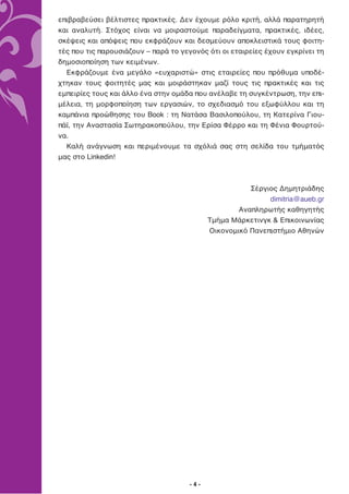 επιβραβεύσει βέλτιστες πρακτικές. Δεν έχουμε ρόλο κριτή, αλλά παρατηρητή
και αναλυτή. Στόχος είναι να μοιραστούμε παραδείγματα, πρακτικές, ιδέες,
σκέψεις και απόψεις που εκφράζουν και δεσμεύουν αποκλειστικά τους φοιτη-
τές που τις παρουσιάζουν – παρά το γεγονός ότι οι εταιρείες έχουν εγκρίνει τη
δημοσιοποίηση των κειμένων.
  Εκφράζουμε ένα μεγάλο «ευχαριστώ» στις εταιρείες που πρόθυμα υποδέ-
χτηκαν τους φοιτητές μας και μοιράστηκαν μαζί τους τις πρακτικές και τις
εμπειρίες τους και άλλο ένα στην ομάδα που ανέλαβε τη συγκέντρωση, την επι-
μέλεια, τη μορφοποίηση των εργασιών, το σχεδιασμό του εξωφύλλου και τη
καμπάνια προώθησης του Book : τη Νατάσα Βασιλοπούλου, τη Κατερίνα Γιου-
πάϊ, την Αναστασία Σωτηρακοπούλου, την Ερίσα Φέρρο και τη Φένια Φουρτού-
να.
  Καλή ανάγνωση και περιμένουμε τα σχόλιά σας στη σελίδα του τμήματός
μας στο Linkedin!



                                                       Σέργιος Δημητριάδης
                                                            dimitria@aueb.gr
                                                    Αναπληρωτής καθηγητής
                                            Τμήμα Μάρκετινγκ & Επικοινωνίας
                                            Οικονομικό Πανεπιστήμιο Αθηνών




                                      -4-
 