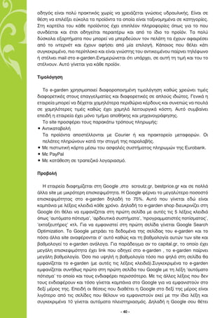 Ô‰ËÁﬁ˜ Â›Ó·È ÔÏ‡ Ú·ÎÙÈÎﬁ˜ ¯ˆÚ›˜ Ó· ¯ÚÂÈ¿˙ÂÙ·È ÁÓÒÛÂÈ˜ ˘‰Ú·˘ÏÈÎ‹˜. ∂›Ó·È ÛÂ
ı¤ÛË Ó· ÂÈÏ¤ÍÂÈ Â‡ÎÔÏ· Ù· ÚÔ˚ﬁÓÙ· Ù· ÔÔ›· Â›Ó·È Ù·ÍÈÓÔÌËÌ¤Ó· ÛÂ Î·ÙËÁÔÚ›Â˜.
™ÙË Î·ÚÙ¤Ï· ÙÔ˘ Î¿ıÂ ÚÔ˚ﬁÓÙÔ˜ ¤¯ÂÈ ÂÈÏ¤ÔÓ ÏËÚÔÊÔÚ›Â˜ ﬁˆ˜ ÁÈ· ÙÔ Ô˘
Û˘Ó‰¤ÂÙ·È Î·È ¤ÙÛÈ Ô‰ËÁÂ›Ù·È ÂÚ·ÈÙ¤Úˆ Î·È ·ﬁ ÙÔ ›‰ÈÔ ÙÔ ÚÔ˚ﬁÓ. ∆· ÔÏ‡
‰‡ÛÎÔÏ· ÂÍ·ÚÙ‹Ì·Ù· Ô˘ ÌÔÚÂ› Ó· ÌÂÚ‰Â‡Ô˘Ó ÙÔÓ ÂÏ¿ÙË Ù· ¤¯Ô˘Ó ·Ê·ÈÚ¤ÛÂÈ
·ﬁ ÙÔ ÈÓÙÂÚÓ¤Ù Î·È ¤¯Ô˘Ó ·Ê‹ÛÂÈ ·ﬁ Ì›· ÂÈÏÔÁ‹. ∫¿ÔÈÔ˜ Ô˘ ı¤ÏÂÈ Î¿ÙÈ
Û˘ÁÎÂÎÚÈÌ¤ÓÔ, ÈÔ ÂÚ›ÏÔÎÔ Î·È Â›Ó·È ÁÓÒÛÙË˜ ÙÔ˘ ·ÓÙÈÎÂÈÌ¤ÓÔ˘ ·›ÚÓÂÈ ÙËÏ¤ÊˆÓÔ
‹ ÛÙ¤ÏÓÂÈ mail ÛÙÔ e-garden.∂ÓËÌÂÚÒÓÂÙ·È ﬁÙÈ ˘¿Ú¯ÂÈ, ÛÂ ·˘Ù‹ ÙË ÙÈÌ‹ Î·È ÙÔ˘ ÙÔ
ÛÙ¤ÏÓÔ˘Ó. ∞˘Ùﬁ Á›ÓÂÙ·È ÁÈ· Î¿ıÂ ÚÔ˚ﬁÓ.

∆ÈÌÔÏﬁÁËÛË

   ∆Ô e-garden ¯ÚËÛÈÌÔÔÈÂ› ‰È·ÊÔÚÔÔÈËÌ¤ÓË ÙÈÌÔÏﬁÁËÛË Î·ıÒ˜ ¯ÚÂÒÓÂÈ ÙÈÌ¤˜
‰È·ÊÔÚÂÙÈÎ¤˜ ÛÙÔ˘˜ Â·ÁÁÂÏÌ·Ù›Â˜ Î·È ‰È·ÊÔÚÂÙÈÎ¤˜ ÛÂ ·ÏÔ‡˜ È‰ÈÒÙÂ˜. °ÂÓÈÎ¿ Ë
ÂÙ·ÈÚÂ›· ÌÔÚÂ› Ó· ‰¤¯ÂÙ·È ¯·ÌËÏﬁÙÂÚ· ÂÚÈıÒÚÈ· Î¤Ú‰Ô˘˜ Î·È Û˘ÓÂÒ˜ Ó· Ô˘Ï¿
ÛÂ ¯·ÌËÏﬁÙÂÚÂ˜ ÙÈÌ¤˜ Î·ıÒ˜ ¤¯ÂÈ ¯·ÌËÏ¿ ÏÂÈÙÔ˘ÚÁÈÎ¿ ÎﬁÛÙË. ∞˘Ùﬁ Û˘Ì‚·›ÓÂÈ
ÂÂÈ‰‹ Ë ÂÙ·ÈÚÂ›· ¤¯ÂÈ ÌﬁÓÔ ÙÌ‹Ì· ·Ôı‹ÎË˜ Î·È ÌË¯·ÓÔÁÚ¿ÊËÛË˜.
   ∆Ô site ÚÔÛÊ¤ÚÂÈ ÙÔ˘˜ ·Ú·Î¿Ùˆ ÙÚﬁÔ˘˜ ÏËÚˆÌ‹˜:
ñ ∞ÓÙÈÎ·Ù·‚ÔÏ‹
   ∆· ÚÔ˚ﬁÓÙ· ·ÔÛÙ¤ÏÏÔÓÙ·È ÌÂ Courier ‹ Î·È Ú·ÎÙÔÚÂ›Ô ÌÂÙ·ÊÔÚÒÓ. √È
   ÂÏ¿ÙÂ˜ ÏËÚÒÓÔ˘Ó Î·Ù¿ ÙËÓ ÛÙÈÁÌ‹ ÙË˜ ·Ú·Ï·‚‹˜.
ñ ªÂ ÈÛÙˆÙÈÎ‹ Î¿ÚÙ· Ì¤Ûˆ ÙÔ˘ ·ÛÊ·Ï¤˜ Û˘ÛÙ‹Ì·ÙÔ˜ ÏËÚˆÌÒÓ ÙË˜ Eurobank.
ñ ªÂ PayPal
ñ ªÂ Î·Ù¿ıÂÛË ÛÂ ÙÚ·Â˙ÈÎﬁ ÏÔÁ·ÚÈ·ÛÌﬁ.

¶ÚÔ‚ÔÏ‹

   ∏ ÂÙ·ÈÚÂ›· ‰È·ÊËÌ›˙ÂÙ·È ÛÙË Google ,ÛÙÔ scroutz.gr, bestprice.gr Î·È ÛÂ ÔÏÏ¿
¿ÏÏ· site ÌÂ ÌÈÎÚﬁÙÂÚË ÂÈÛÎÂ„ÈÌﬁÙËÙ·. ∏ Google Ê¤ÚÓÂÈ ÙÔ ÌÂÁ·Ï‡ÙÂÚÔ ÔÛÔÛÙﬁ
ÂÈÛÎÂ„ÈÌﬁÙËÙ·˜ ÛÙÔ e-garden ‰ËÏ·‰‹ ÙÔ 75%. ∞˘Ùﬁ Ô˘ Á›ÓÂÙ·È Â‰Ò Â›Ó·È
Î·Ì¿ÓÈ· ÌÂ Ï¤ÍÂÈ˜ ÎÏÂÈ‰È¿ Î¿ıÂ ¯ÚﬁÓÔ. ¢ËÏ·‰‹ ÙÔ e-garden shop ‰ÈÂ˘ÎÚÈÓ›˙ÂÈ ÛÙË
Google ﬁÙÈ ı¤ÏÂÈ Ó· ÂÌÊ·Ó›˙ÂÙ·È ÛÙË ÚÒÙË ÛÂÏ›‰· ÌÂ ·˘Ù¤˜ ÙÈ˜ 5 Ï¤ÍÂÈ˜ ÎÏÂÈ‰È¿
ﬁˆ˜ ‘·˘ÙﬁÌ·ÙÔ ﬁÙÈÛÌ·’, ‘·Ú‰Â˘ÙÈÎ¿ Û˘ÛÙ‹Ì·Ù·’, ‘ÚÔÁÚ·ÌÌ·ÙÈÛÙ¤˜ ÔÙ›ÛÌ·ÙÔ˜’,
‘ÂÎÙÔÍÂ˘Ù‹ÚÂ˜’ ÎÙÏ. °È· Ó· ÂÌÊ·ÓÈÛÙÂ› ÛÙË ÚÒÙË ÛÂÏ›‰· Á›ÓÂÙ·È Google Search
Optimization. ∆Ô Google ÌÂÙÚ¿ÂÈ Ù· ‰Â‰ÔÌ¤Ó· ÙË˜ ÛÂÏ›‰·˜ ÙÔ˘ e-garden Î·È ÙÔ
ﬁÛ· ¿ÏÏ· site ·Ó·Ê¤ÚÔÓÙ·È Û’ ·˘Ùﬁ Î·ıÒ˜ Î·È ÙË ‚·ıÌÔÏÔÁ›· ·˘ÙÒÓ ÙˆÓ site Î·È
‚·ıÌÔÏÔÁÂ› ÙÔ e-garden ·Ó¿ÏÔÁ·. °È· ·Ú¿‰ÂÈÁÌ· ·Ó ÙÔ capital.gr, ÙÔ ÔÔ›Ô ¤¯ÂÈ
ÌÂÁ¿ÏË ÂÈÛÎÂ„ÈÌﬁÙËÙ· ¤¯ÂÈ link Ô˘ Ô‰ËÁÂ› ÛÙÔ e-garden , ÙÔ e-garden ·›ÚÓÂÈ
ÌÂÁ¿ÏË ‚·ıÌÔÏÔÁ›·. ŸÛÔ ÈÔ ˘„ËÏ‹ Ë ‚·ıÌÔÏÔÁ›· ÙﬁÛÔ ÈÔ „ËÏ¿ ÛÙË ÛÂÏ›‰· ı·
ÂÌÊ·Ó›˙ÂÙ·È ÙÔ e-garden (ÌÂ ·˘Ù¤˜ ÙÈ˜ Ï¤ÍÂÈ˜ ÎÏÂÈ‰È¿).™˘ÁÎÂÎÚÈÌ¤Ó· ÙÔ e-garden
ÂÌÊ·Ó›˙ÂÙ·È Û˘Ó‹ıˆ˜ ÚÒÙÔ ÛÙË ÚÒÙË ÛÂÏ›‰· ÙÔ˘ Google ÌÂ ÙË Ï¤ÍË ‘·˘ÙﬁÌ·ÙÔ
ﬁÙÈÛÌ·’ ÙÔ ÔÔ›Ô Î·È ÙÔ˘˜ ÂÓ‰È·Ê¤ÚÂÈ ÂÚÈÛÛﬁÙÂÚÔ. ªÂ ÙÈ˜ ¿ÏÏÂ˜ Ï¤ÍÂÈ˜ Ô˘ ‰ÂÓ
ÙÔ˘˜ ÂÓ‰È·Ê¤ÚÔ˘Ó Î·È ÙﬁÛÔ Á›ÓÂÙ·È Î·Ì¿ÓÈ· ÛÙÔ Google ÁÈ· Ó· ÂÌÊ·ÓÈÛÙÔ‡Ó ÛÙÔ
‰ÂÍ› Ì¤ÚÔ˜ ÙË˜. ∂ÂÈ‰‹ ÔÈ ı¤ÛÂÈ˜ Ô˘ ‰È·ı¤ÙÂÈ Ë Google ÛÙÔ ‰ÂÍ› ÙË˜ Ì¤ÚÔ˜ Â›Ó·È
ÏÈÁﬁÙÂÚÔ ·ﬁ ÙÈ˜ ÛÂÏ›‰Â˜ Ô˘ ı¤ÏÔ˘Ó Ó· ÂÌÊ·ÓÈÛÙÔ‡Ó ÂÎÂ› ÌÂ ÙËÓ ›‰È· Ï¤ÍË Î·È
Û˘ÁÎÂÎÚÈÌ¤Ó· 10 Á›ÓÂÙ·È ·˘ÙﬁÌ·Ù· ÏÂÈÛÙËÚÈ·ÛÌﬁ˜. ¢ËÏ·‰‹ Ë Google ÛÔ˘ ı¤ÙÂÈ

                                       - 40 -
 